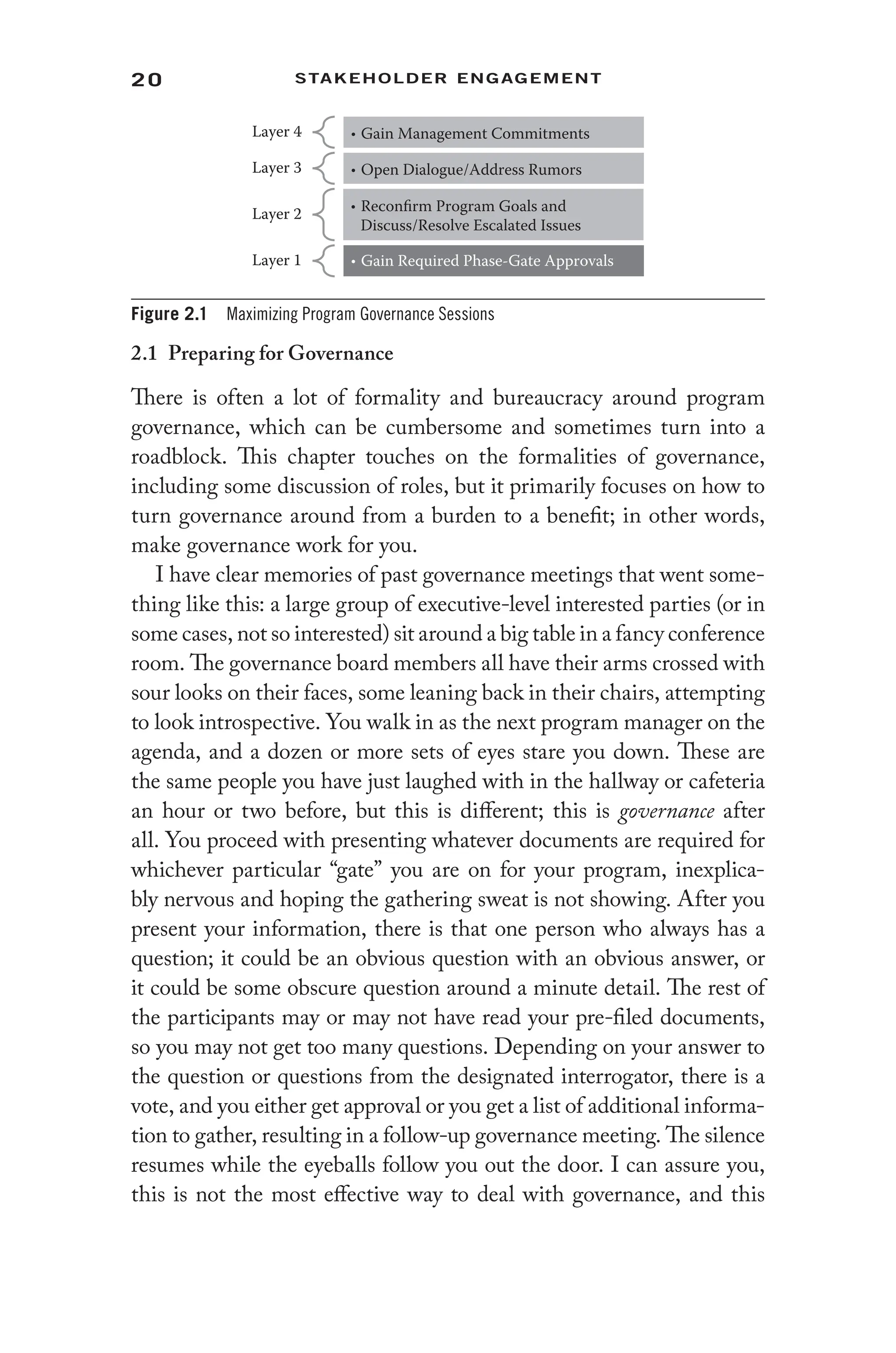 20 Stakeholder Engagement﻿
2.1 Preparing for Governance
There is often a lot of formality and bureaucracy around program
governance, which can be cumbersome and sometimes turn into a
roadblock. This chapter touches on the formalities of governance,
including some discussion of roles, but it primarily focuses on how to
turn governance around from a burden to a benefit; in other words,
make governance work for you.
I have clear memories of past governance meetings that went some-
thing like this: a large group of executive-level interested parties (or in
some cases, not so interested) sit around a big table in a fancy conference
room. The governance board members all have their arms crossed with
sour looks on their faces, some leaning back in their chairs, attempting
to look introspective. You walk in as the next program manager on the
agenda, and a dozen or more sets of eyes stare you down. These are
the same people you have just laughed with in the hallway or cafeteria
an hour or two before, but this is different; this is governance after
all. You proceed with presenting whatever documents are required for
whichever particular “gate” you are on for your program, inexplica-
bly nervous and hoping the gathering sweat is not showing. After you
present your information, there is that one person who always has a
question; it could be an obvious question with an obvious answer, or
it could be some obscure question around a minute detail. The rest of
the participants may or may not have read your pre-filed documents,
so you may not get too many questions. Depending on your answer to
the question or questions from the designated interrogator, there is a
vote, and you either get approval or you get a list of additional informa-
tion to gather, resulting in a follow-up governance meeting. The silence
resumes while the eyeballs follow you out the door. I can assure you,
this is not the most effective way to deal with governance, and this
Layer 4 • Gain Management Commitments
Layer 3 • Open Dialogue/Address Rumors
Layer 2 • Reconfirm Program Goals and
Discuss/Resolve Escalated Issues
Layer 1 • Gain Required Phase-Gate Approvals
Figure 2.1 Maximizing Program Governance Sessions
 