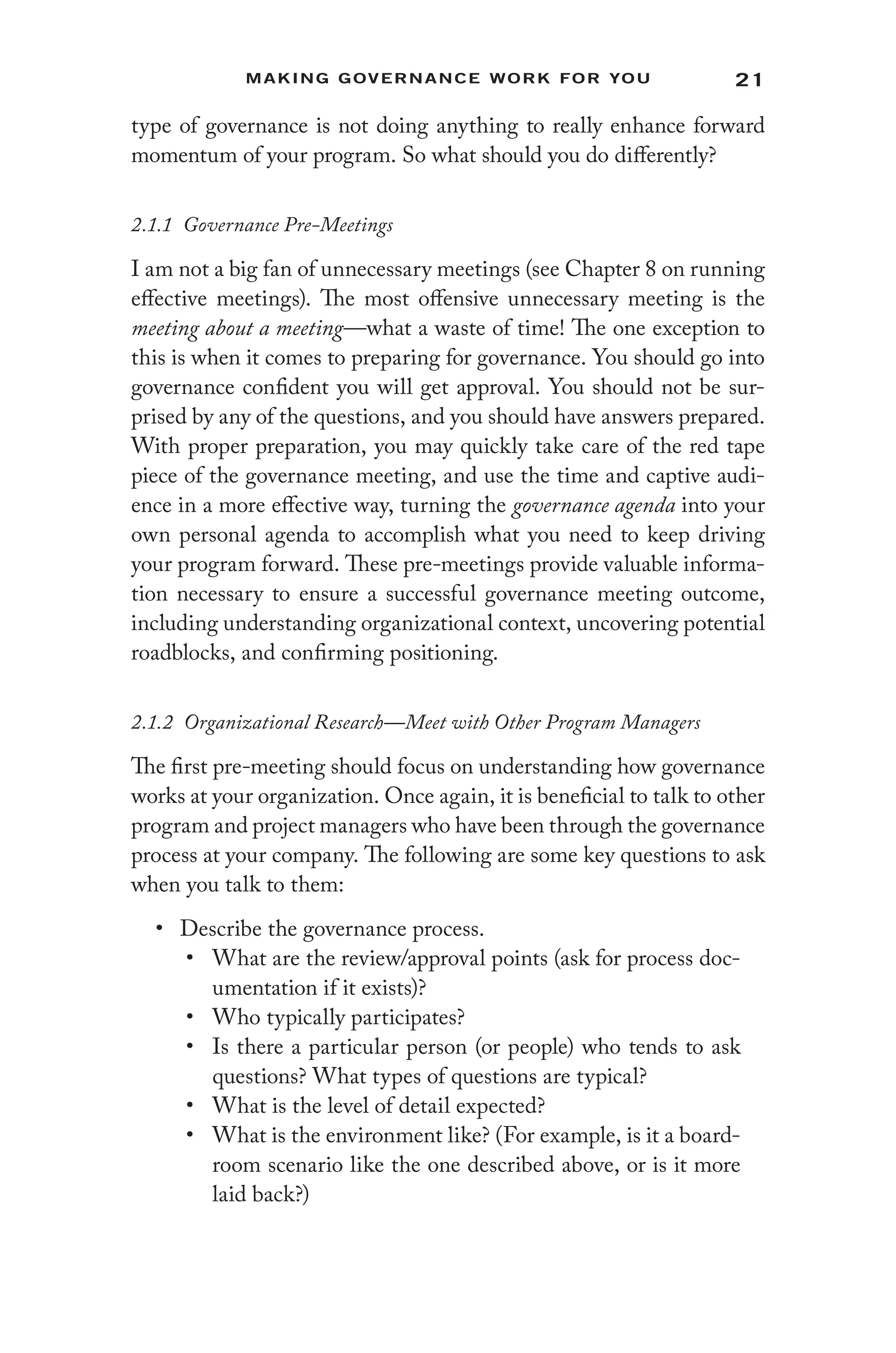 21
Making Governance Work for You
type of governance is not doing anything to really enhance forward
momentum of your program. So what should you do differently?
2.1.1 Governance Pre-Meetings
I am not a big fan of unnecessary meetings (see Chapter 8 on running
effective meetings). The most offensive unnecessary meeting is the
meeting about a meeting—what a waste of time! The one exception to
this is when it comes to preparing for governance. You should go into
governance confident you will get approval. You should not be sur-
prised by any of the questions, and you should have answers prepared.
With proper preparation, you may quickly take care of the red tape
piece of the governance meeting, and use the time and captive audi-
ence in a more effective way, turning the governance agenda into your
own personal agenda to accomplish what you need to keep driving
your program forward. These pre-meetings provide valuable informa-
tion necessary to ensure a successful governance meeting outcome,
including understanding organizational context, uncovering potential
roadblocks, and confirming positioning.
2.1.2 Organizational Research—Meet with Other Program Managers
The first pre-meeting should focus on understanding how governance
works at your organization. Once again, it is beneficial to talk to other
program and project managers who have been through the governance
process at your company. The following are some key questions to ask
when you talk to them:
• Describe the governance process.
• What are the review/approval points (ask for process doc-
umentation if it exists)?
• Who typically participates?
• Is there a particular person (or people) who tends to ask
questions? What types of questions are typical?
• What is the level of detail expected?
• What is the environment like? (For example, is it a board-
room scenario like the one described above, or is it more
laid back?)
 