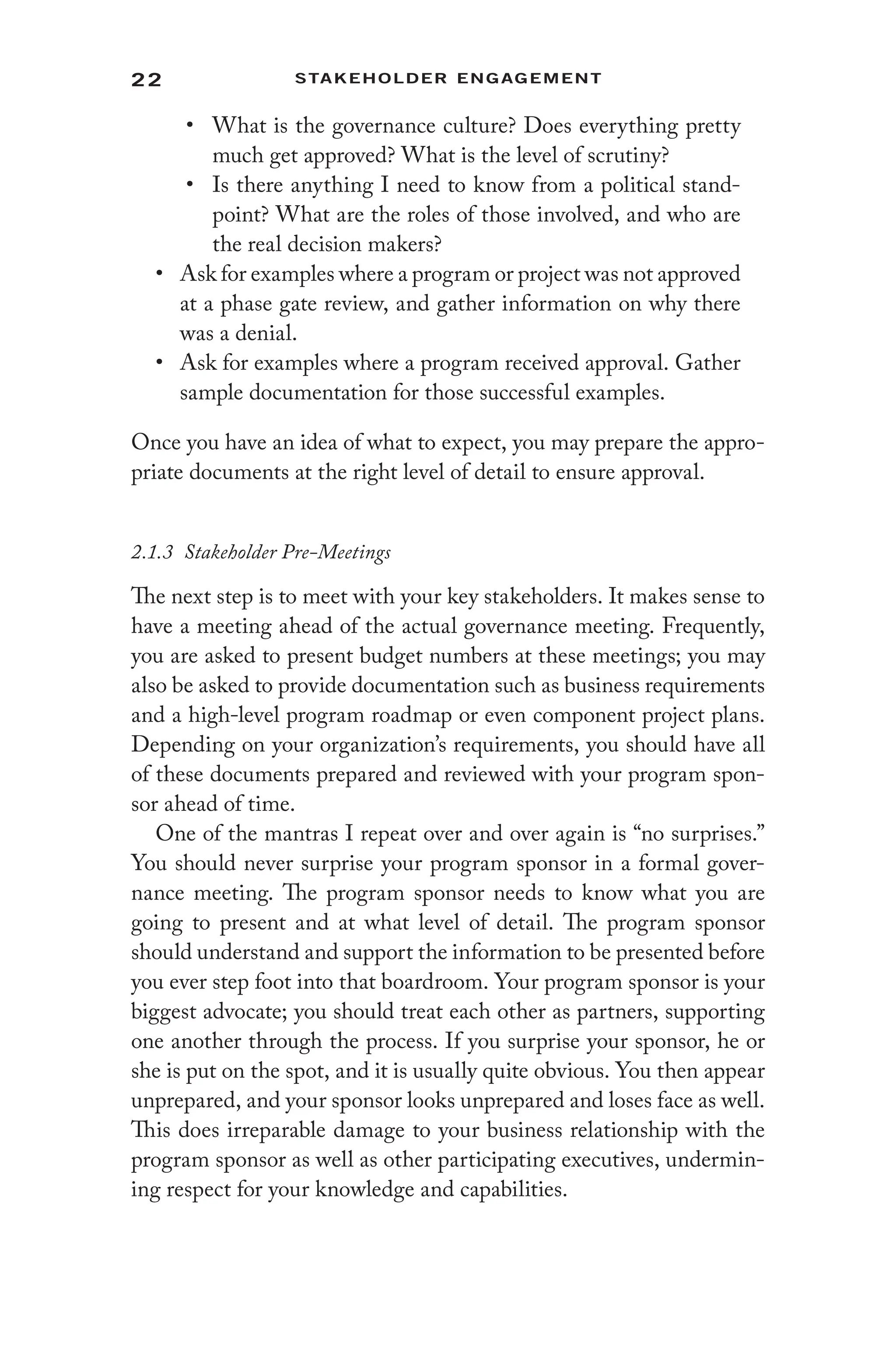 22 Stakeholder Engagement﻿
• What is the governance culture? Does everything pretty
much get approved? What is the level of scrutiny?
• Is there anything I need to know from a political stand-
point? What are the roles of those involved, and who are
the real decision makers?
• Ask for examples where a program or project was not approved
at a phase gate review, and gather information on why there
was a denial.
• Ask for examples where a program received approval. Gather
sample documentation for those successful examples.
Once you have an idea of what to expect, you may prepare the appro-
priate documents at the right level of detail to ensure approval.
2.1.3 Stakeholder Pre-Meetings
The next step is to meet with your key stakeholders. It makes sense to
have a meeting ahead of the actual governance meeting. Frequently,
you are asked to present budget numbers at these meetings; you may
also be asked to provide documentation such as business requirements
and a high-level program roadmap or even component project plans.
Depending on your organization’s requirements, you should have all
of these documents prepared and reviewed with your program spon-
sor ahead of time.
One of the mantras I repeat over and over again is “no surprises.”
You should never surprise your program sponsor in a formal gover-
nance meeting. The program sponsor needs to know what you are
going to present and at what level of detail. The program sponsor
should understand and support the information to be presented before
you ever step foot into that boardroom. Your program sponsor is your
biggest advocate; you should treat each other as partners, supporting
one another through the process. If you surprise your sponsor, he or
she is put on the spot, and it is usually quite obvious. You then appear
unprepared, and your sponsor looks unprepared and loses face as well.
This does irreparable damage to your business relationship with the
program sponsor as well as other participating executives, undermin-
ing respect for your knowledge and capabilities.
 
