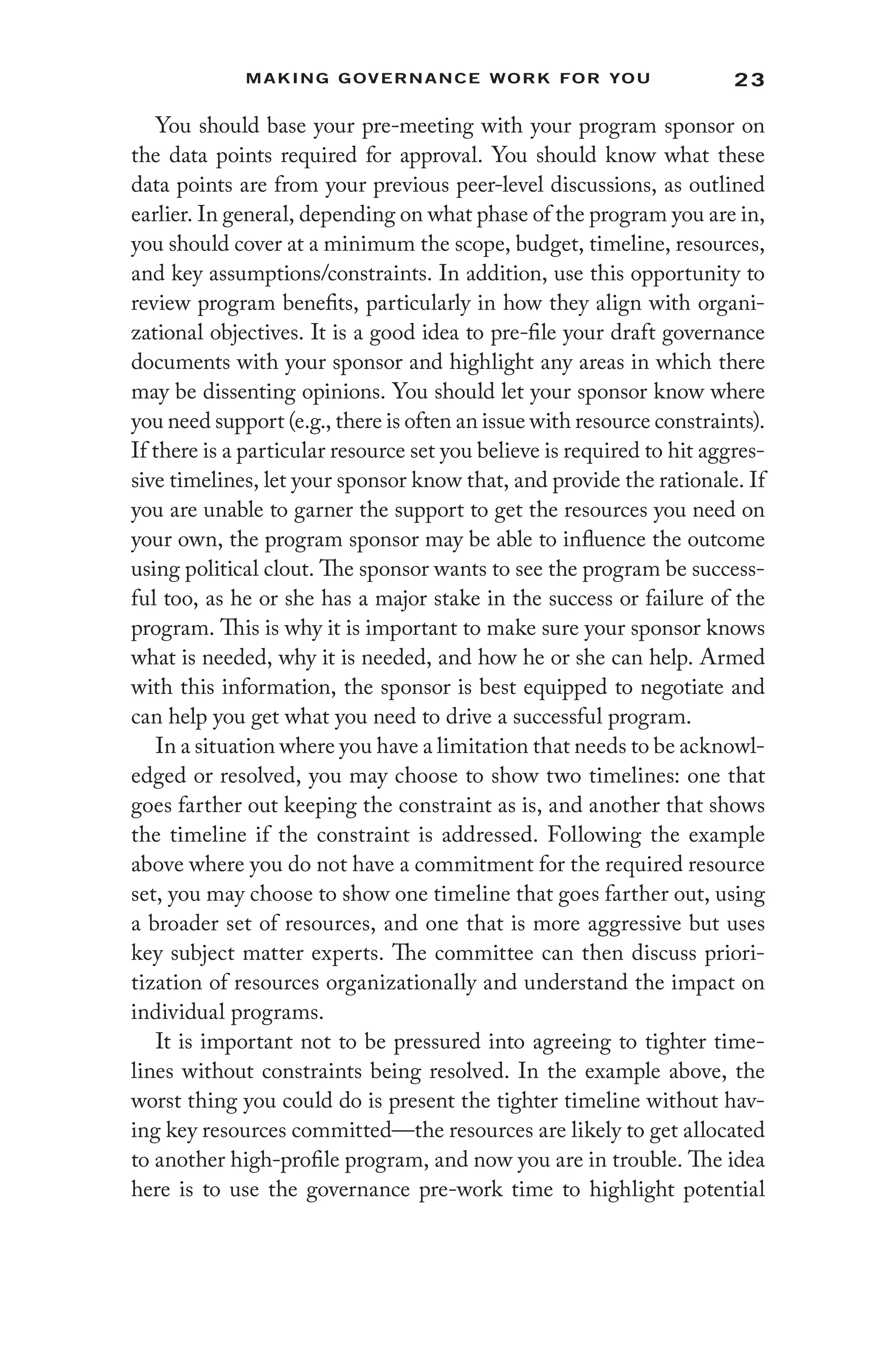 23
Making Governance Work for You
You should base your pre-meeting with your program sponsor on
the data points required for approval. You should know what these
data points are from your previous peer-level discussions, as outlined
earlier. In general, depending on what phase of the program you are in,
you should cover at a minimum the scope, budget, timeline, resources,
and key assumptions/constraints. In addition, use this opportunity to
review program benefits, particularly in how they align with organi-
zational objectives. It is a good idea to pre-file your draft governance
documents with your sponsor and highlight any areas in which there
may be dissenting opinions. You should let your sponsor know where
you need support (e.g., there is often an issue with resource constraints).
If there is a particular resource set you believe is required to hit aggres-
sive timelines, let your sponsor know that, and provide the rationale. If
you are unable to garner the support to get the resources you need on
your own, the program sponsor may be able to influence the outcome
using political clout. The sponsor wants to see the program be success-
ful too, as he or she has a major stake in the success or failure of the
program. This is why it is important to make sure your sponsor knows
what is needed, why it is needed, and how he or she can help. Armed
with this information, the sponsor is best equipped to negotiate and
can help you get what you need to drive a successful program.
In a situation where you have a limitation that needs to be acknowl-
edged or resolved, you may choose to show two timelines: one that
goes farther out keeping the constraint as is, and another that shows
the timeline if the constraint is addressed. Following the example
above where you do not have a commitment for the required resource
set, you may choose to show one timeline that goes farther out, using
a broader set of resources, and one that is more aggressive but uses
key subject matter experts. The committee can then discuss priori-
tization of resources organizationally and understand the impact on
individual programs.
It is important not to be pressured into agreeing to tighter time-
lines without constraints being resolved. In the example above, the
worst thing you could do is present the tighter timeline without hav-
ing key resources committed—the resources are likely to get allocated
to another high-profile program, and now you are in trouble. The idea
here is to use the governance pre-work time to highlight potential
 