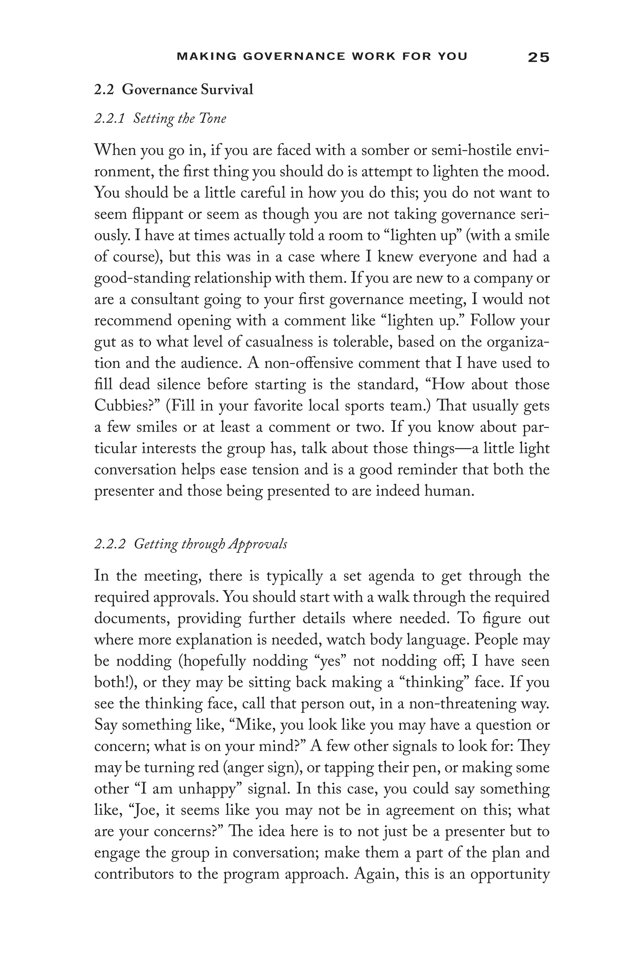 25
Making Governance Work for You
2.2 Governance Survival
2.2.1 Setting the Tone
When you go in, if you are faced with a somber or semi-hostile envi-
ronment, the first thing you should do is attempt to lighten the mood.
You should be a little careful in how you do this; you do not want to
seem flippant or seem as though you are not taking governance seri-
ously. I have at times actually told a room to “lighten up” (with a smile
of course), but this was in a case where I knew everyone and had a
good-standing relationship with them. If you are new to a company or
are a consultant going to your first governance meeting, I would not
recommend opening with a comment like “lighten up.” Follow your
gut as to what level of casualness is tolerable, based on the organiza-
tion and the audience. A non-offensive comment that I have used to
fill dead silence before starting is the standard, “How about those
Cubbies?” (Fill in your favorite local sports team.) That usually gets
a few smiles or at least a comment or two. If you know about par-
ticular interests the group has, talk about those things—a little light
conversation helps ease tension and is a good reminder that both the
presenter and those being presented to are indeed human.
2.2.2 Getting through Approvals
In the meeting, there is typically a set agenda to get through the
required approvals. You should start with a walk through the required
documents, providing further details where needed. To figure out
where more explanation is needed, watch body language. People may
be nodding (hopefully nodding “yes” not nodding off; I have seen
both!), or they may be sitting back making a “thinking” face. If you
see the thinking face, call that person out, in a non-threatening way.
Say something like, “Mike, you look like you may have a question or
concern; what is on your mind?” A few other signals to look for: They
may be turning red (anger sign), or tapping their pen, or making some
other “I am unhappy” signal. In this case, you could say something
like, “Joe, it seems like you may not be in agreement on this; what
are your concerns?” The idea here is to not just be a presenter but to
engage the group in conversation; make them a part of the plan and
contributors to the program approach. Again, this is an opportunity
 