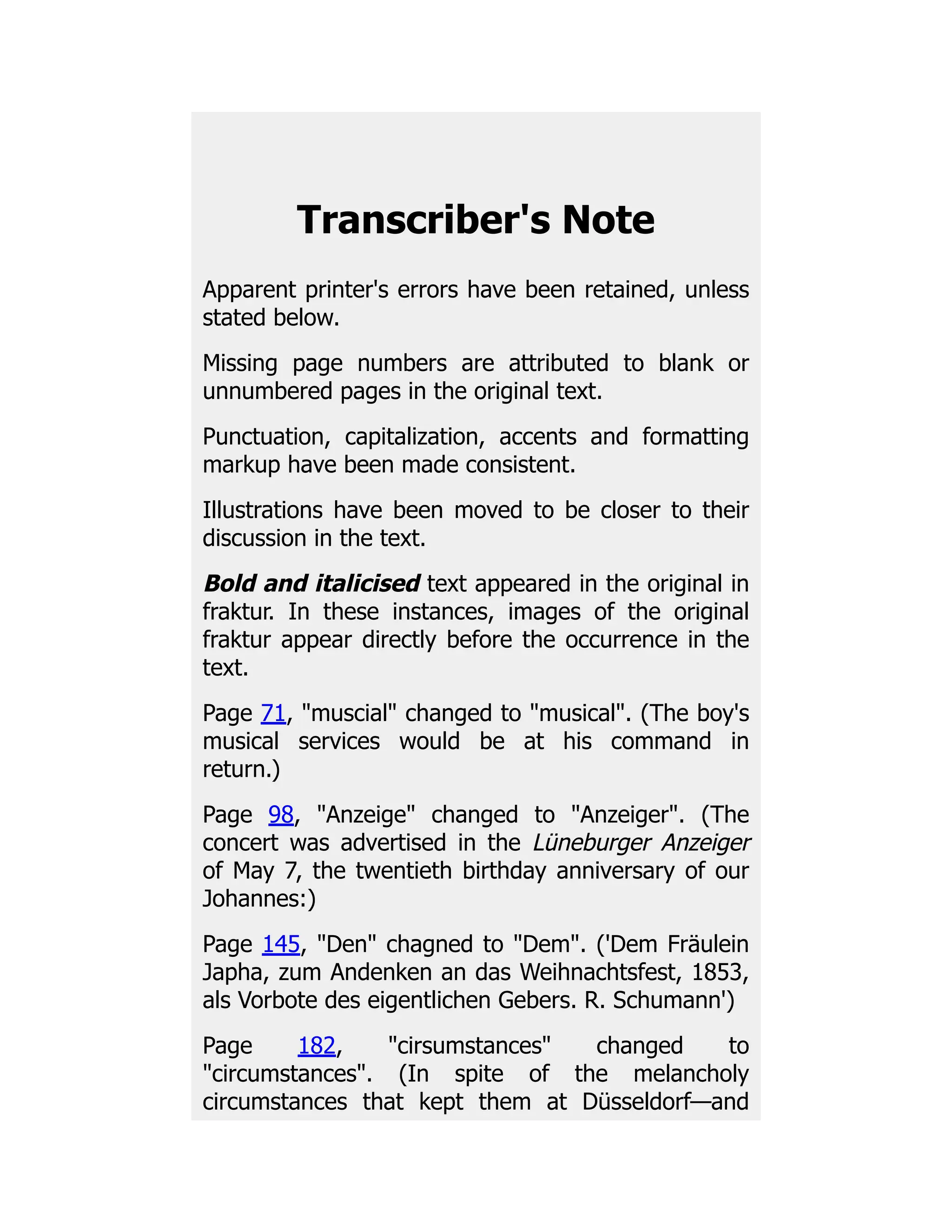 Transcriber's Note
Apparent printer's errors have been retained, unless
stated below.
Missing page numbers are attributed to blank or
unnumbered pages in the original text.
Punctuation, capitalization, accents and formatting
markup have been made consistent.
Illustrations have been moved to be closer to their
discussion in the text.
Bold and italicised text appeared in the original in
fraktur. In these instances, images of the original
fraktur appear directly before the occurrence in the
text.
Page 71, muscial changed to musical. (The boy's
musical services would be at his command in
return.)
Page 98, Anzeige changed to Anzeiger. (The
concert was advertised in the Lüneburger Anzeiger
of May 7, the twentieth birthday anniversary of our
Johannes:)
Page 145, Den chagned to Dem. ('Dem Fräulein
Japha, zum Andenken an das Weihnachtsfest, 1853,
als Vorbote des eigentlichen Gebers. R. Schumann')
Page 182, cirsumstances changed to
circumstances. (In spite of the melancholy
circumstances that kept them at Düsseldorf—and
 