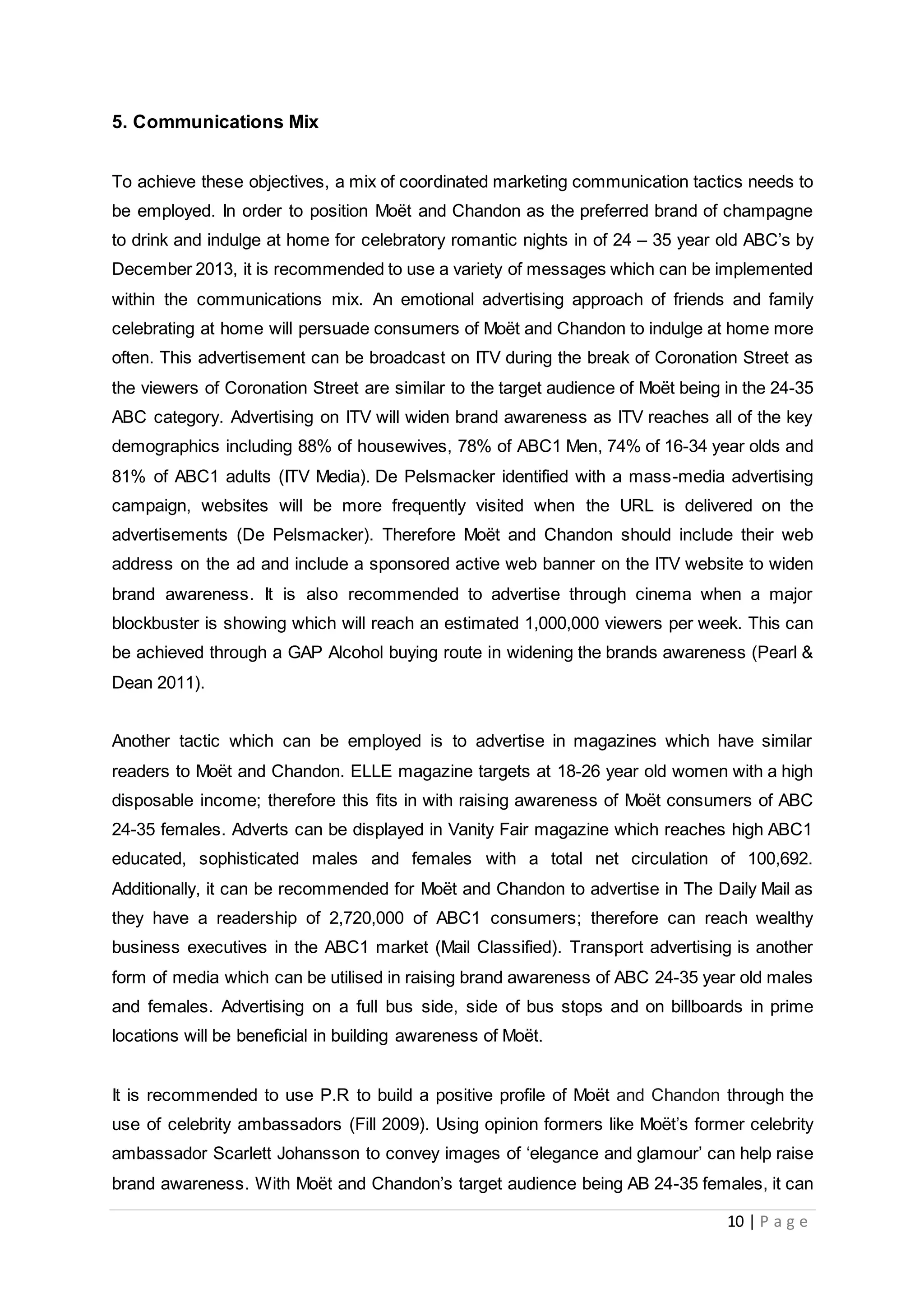 10 | P a g e
5. Communications Mix
To achieve these objectives, a mix of coordinated marketing communication tactics needs to
be employed. In order to position Moët and Chandon as the preferred brand of champagne
to drink and indulge at home for celebratory romantic nights in of 24 – 35 year old ABC’s by
December 2013, it is recommended to use a variety of messages which can be implemented
within the communications mix. An emotional advertising approach of friends and family
celebrating at home will persuade consumers of Moët and Chandon to indulge at home more
often. This advertisement can be broadcast on ITV during the break of Coronation Street as
the viewers of Coronation Street are similar to the target audience of Moët being in the 24-35
ABC category. Advertising on ITV will widen brand awareness as ITV reaches all of the key
demographics including 88% of housewives, 78% of ABC1 Men, 74% of 16-34 year olds and
81% of ABC1 adults (ITV Media). De Pelsmacker identified with a mass-media advertising
campaign, websites will be more frequently visited when the URL is delivered on the
advertisements (De Pelsmacker). Therefore Moët and Chandon should include their web
address on the ad and include a sponsored active web banner on the ITV website to widen
brand awareness. It is also recommended to advertise through cinema when a major
blockbuster is showing which will reach an estimated 1,000,000 viewers per week. This can
be achieved through a GAP Alcohol buying route in widening the brands awareness (Pearl &
Dean 2011).
Another tactic which can be employed is to advertise in magazines which have similar
readers to Moët and Chandon. ELLE magazine targets at 18-26 year old women with a high
disposable income; therefore this fits in with raising awareness of Moët consumers of ABC
24-35 females. Adverts can be displayed in Vanity Fair magazine which reaches high ABC1
educated, sophisticated males and females with a total net circulation of 100,692.
Additionally, it can be recommended for Moët and Chandon to advertise in The Daily Mail as
they have a readership of 2,720,000 of ABC1 consumers; therefore can reach wealthy
business executives in the ABC1 market (Mail Classified). Transport advertising is another
form of media which can be utilised in raising brand awareness of ABC 24-35 year old males
and females. Advertising on a full bus side, side of bus stops and on billboards in prime
locations will be beneficial in building awareness of Moët.
It is recommended to use P.R to build a positive profile of Moët and Chandon through the
use of celebrity ambassadors (Fill 2009). Using opinion formers like Moët’s former celebrity
ambassador Scarlett Johansson to convey images of ‘elegance and glamour’ can help raise
brand awareness. With Moët and Chandon’s target audience being AB 24-35 females, it can
 
