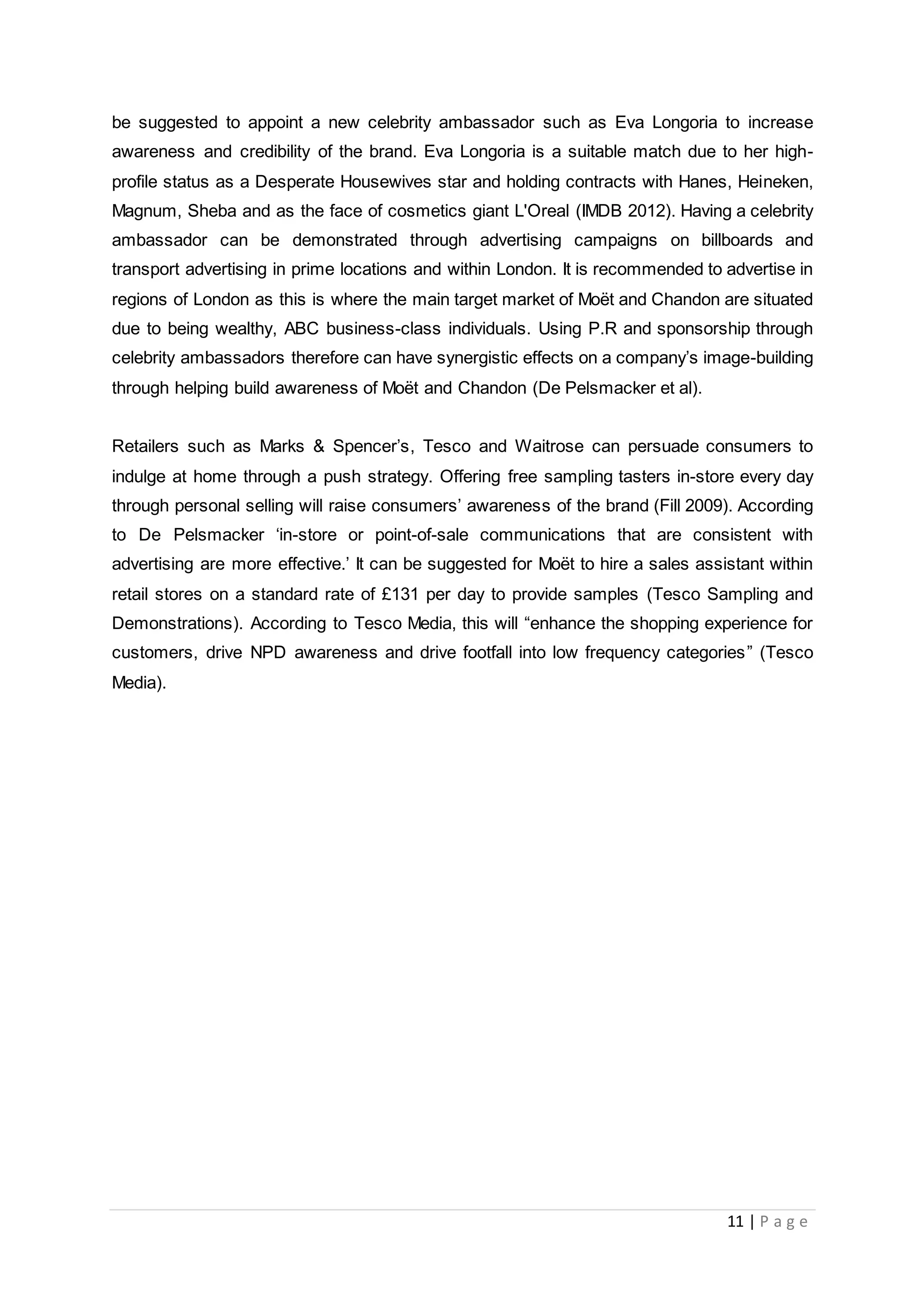 11 | P a g e
be suggested to appoint a new celebrity ambassador such as Eva Longoria to increase
awareness and credibility of the brand. Eva Longoria is a suitable match due to her high-
profile status as a Desperate Housewives star and holding contracts with Hanes, Heineken,
Magnum, Sheba and as the face of cosmetics giant L'Oreal (IMDB 2012). Having a celebrity
ambassador can be demonstrated through advertising campaigns on billboards and
transport advertising in prime locations and within London. It is recommended to advertise in
regions of London as this is where the main target market of Moët and Chandon are situated
due to being wealthy, ABC business-class individuals. Using P.R and sponsorship through
celebrity ambassadors therefore can have synergistic effects on a company’s image-building
through helping build awareness of Moët and Chandon (De Pelsmacker et al).
Retailers such as Marks & Spencer’s, Tesco and Waitrose can persuade consumers to
indulge at home through a push strategy. Offering free sampling tasters in-store every day
through personal selling will raise consumers’ awareness of the brand (Fill 2009). According
to De Pelsmacker ‘in-store or point-of-sale communications that are consistent with
advertising are more effective.’ It can be suggested for Moët to hire a sales assistant within
retail stores on a standard rate of £131 per day to provide samples (Tesco Sampling and
Demonstrations). According to Tesco Media, this will “enhance the shopping experience for
customers, drive NPD awareness and drive footfall into low frequency categories” (Tesco
Media).
 