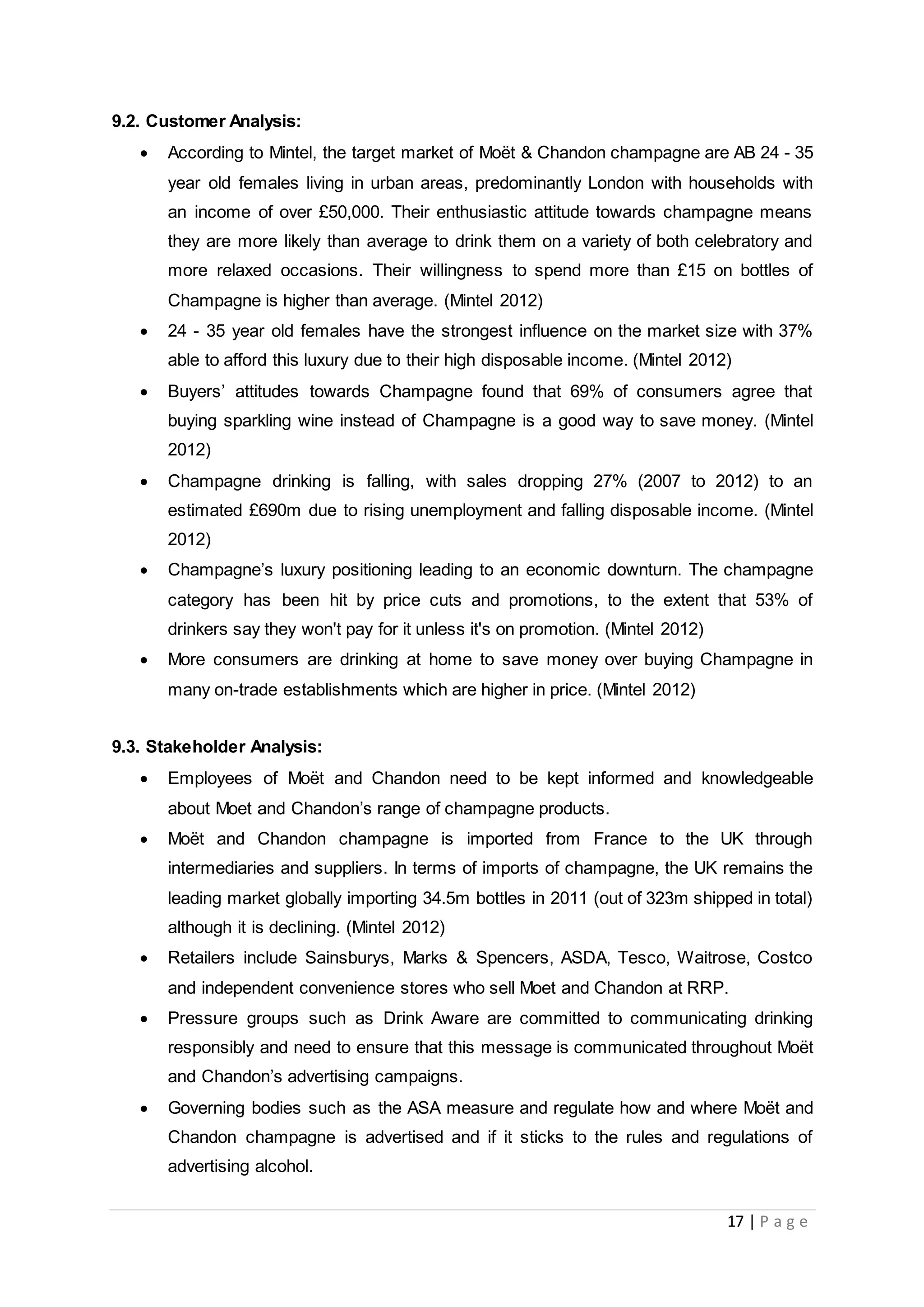 17 | P a g e
9.2. Customer Analysis:
 According to Mintel, the target market of Moët & Chandon champagne are AB 24 - 35
year old females living in urban areas, predominantly London with households with
an income of over £50,000. Their enthusiastic attitude towards champagne means
they are more likely than average to drink them on a variety of both celebratory and
more relaxed occasions. Their willingness to spend more than £15 on bottles of
Champagne is higher than average. (Mintel 2012)
 24 - 35 year old females have the strongest influence on the market size with 37%
able to afford this luxury due to their high disposable income. (Mintel 2012)
 Buyers’ attitudes towards Champagne found that 69% of consumers agree that
buying sparkling wine instead of Champagne is a good way to save money. (Mintel
2012)
 Champagne drinking is falling, with sales dropping 27% (2007 to 2012) to an
estimated £690m due to rising unemployment and falling disposable income. (Mintel
2012)
 Champagne’s luxury positioning leading to an economic downturn. The champagne
category has been hit by price cuts and promotions, to the extent that 53% of
drinkers say they won't pay for it unless it's on promotion. (Mintel 2012)
 More consumers are drinking at home to save money over buying Champagne in
many on-trade establishments which are higher in price. (Mintel 2012)
9.3. Stakeholder Analysis:
 Employees of Moët and Chandon need to be kept informed and knowledgeable
about Moet and Chandon’s range of champagne products.
 Moët and Chandon champagne is imported from France to the UK through
intermediaries and suppliers. In terms of imports of champagne, the UK remains the
leading market globally importing 34.5m bottles in 2011 (out of 323m shipped in total)
although it is declining. (Mintel 2012)
 Retailers include Sainsburys, Marks & Spencers, ASDA, Tesco, Waitrose, Costco
and independent convenience stores who sell Moet and Chandon at RRP.
 Pressure groups such as Drink Aware are committed to communicating drinking
responsibly and need to ensure that this message is communicated throughout Moët
and Chandon’s advertising campaigns.
 Governing bodies such as the ASA measure and regulate how and where Moët and
Chandon champagne is advertised and if it sticks to the rules and regulations of
advertising alcohol.
 