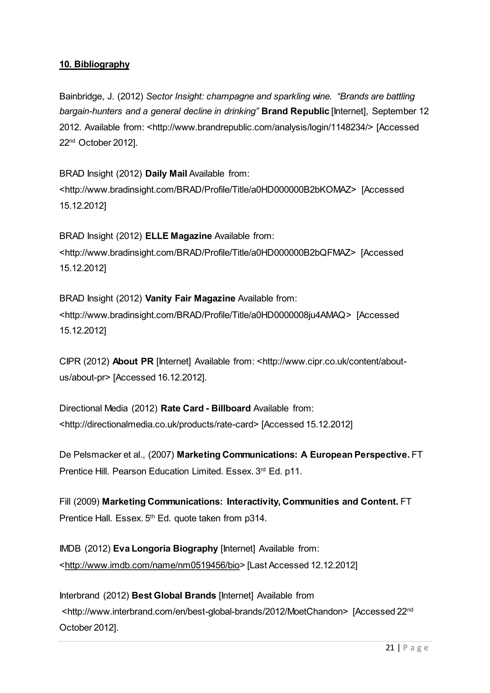 21 | P a g e
10. Bibliography
Bainbridge, J. (2012) Sector Insight: champagne and sparkling wine. “Brands are battling
bargain-hunters and a general decline in drinking” Brand Republic [Internet], September 12
2012. Available from: <http://www.brandrepublic.com/analysis/login/1148234/> [Accessed
22nd
October 2012].
BRAD Insight (2012) Daily Mail Available from:
<http://www.bradinsight.com/BRAD/Profile/Title/a0HD000000B2bKOMAZ> [Accessed
15.12.2012]
BRAD Insight (2012) ELLE Magazine Available from:
<http://www.bradinsight.com/BRAD/Profile/Title/a0HD000000B2bQFMAZ> [Accessed
15.12.2012]
BRAD Insight (2012) Vanity Fair Magazine Available from:
<http://www.bradinsight.com/BRAD/Profile/Title/a0HD0000008ju4AMAQ> [Accessed
15.12.2012]
CIPR (2012) About PR [Internet] Available from: <http://www.cipr.co.uk/content/about-
us/about-pr> [Accessed 16.12.2012].
Directional Media (2012) Rate Card - Billboard Available from:
<http://directionalmedia.co.uk/products/rate-card> [Accessed 15.12.2012]
De Pelsmacker et al., (2007) Marketing Communications: A European Perspective. FT
Prentice Hill. Pearson Education Limited. Essex. 3rd
Ed. p11.
Fill (2009) Marketing Communications: Interactivity, Communities and Content. FT
Prentice Hall. Essex. 5th
Ed. quote taken from p314.
IMDB (2012) Eva Longoria Biography [Internet] Available from:
<http://www.imdb.com/name/nm0519456/bio> [Last Accessed 12.12.2012]
Interbrand (2012) Best Global Brands [Internet] Available from
<http://www.interbrand.com/en/best-global-brands/2012/MoetChandon> [Accessed 22nd
October 2012].
 