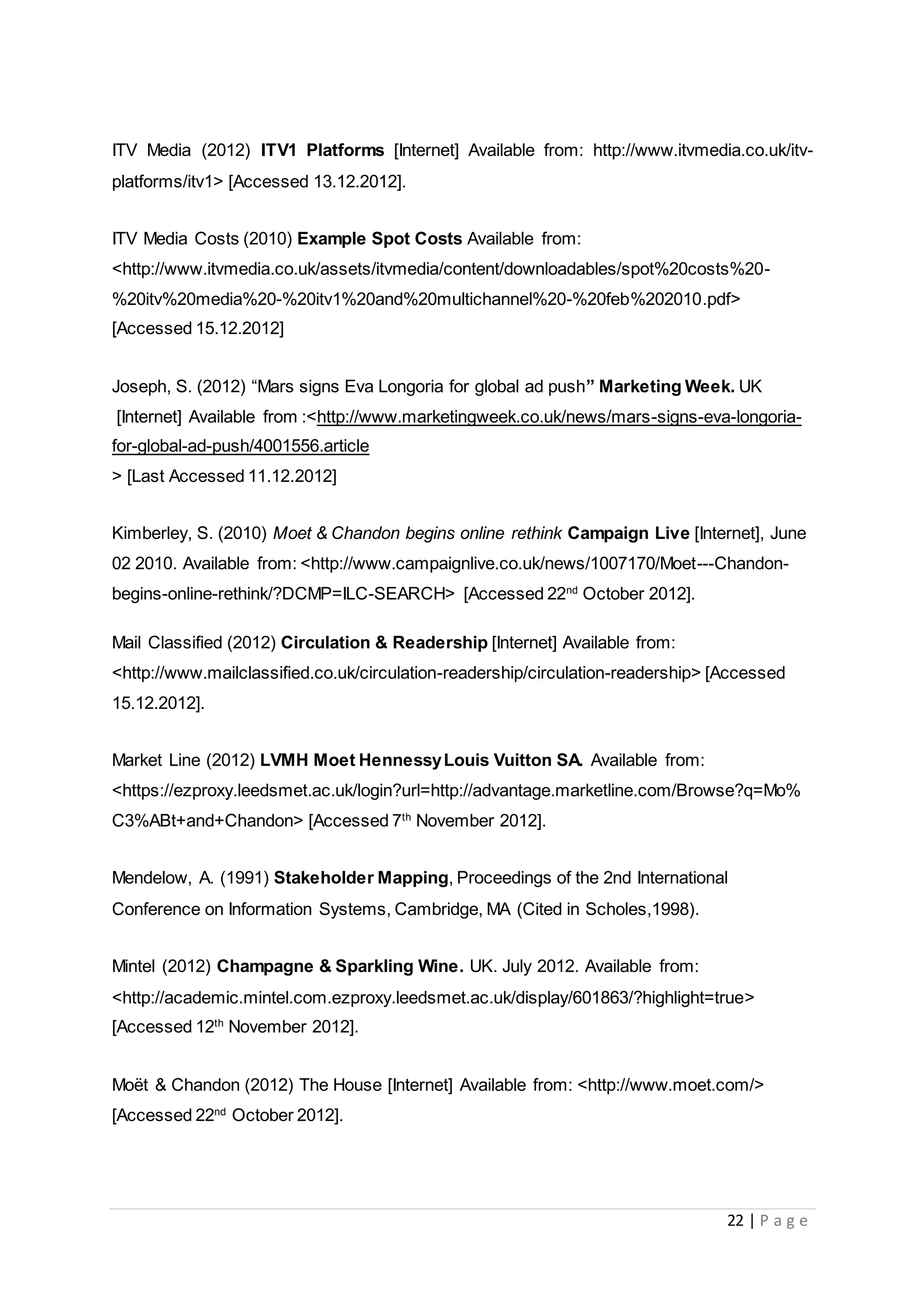 22 | P a g e
ITV Media (2012) ITV1 Platforms [Internet] Available from: http://www.itvmedia.co.uk/itv-
platforms/itv1> [Accessed 13.12.2012].
ITV Media Costs (2010) Example Spot Costs Available from:
<http://www.itvmedia.co.uk/assets/itvmedia/content/downloadables/spot%20costs%20-
%20itv%20media%20-%20itv1%20and%20multichannel%20-%20feb%202010.pdf>
[Accessed 15.12.2012]
Joseph, S. (2012) “Mars signs Eva Longoria for global ad push” Marketing Week. UK
[Internet] Available from :<http://www.marketingweek.co.uk/news/mars-signs-eva-longoria-
for-global-ad-push/4001556.article
> [Last Accessed 11.12.2012]
Kimberley, S. (2010) Moet & Chandon begins online rethink Campaign Live [Internet], June
02 2010. Available from: <http://www.campaignlive.co.uk/news/1007170/Moet---Chandon-
begins-online-rethink/?DCMP=ILC-SEARCH> [Accessed 22nd
October 2012].
Mail Classified (2012) Circulation & Readership [Internet] Available from:
<http://www.mailclassified.co.uk/circulation-readership/circulation-readership> [Accessed
15.12.2012].
Market Line (2012) LVMH Moet HennessyLouis Vuitton SA. Available from:
<https://ezproxy.leedsmet.ac.uk/login?url=http://advantage.marketline.com/Browse?q=Mo%
C3%ABt+and+Chandon> [Accessed 7th
November 2012].
Mendelow, A. (1991) Stakeholder Mapping, Proceedings of the 2nd International
Conference on Information Systems, Cambridge, MA (Cited in Scholes,1998).
Mintel (2012) Champagne & Sparkling Wine. UK. July 2012. Available from:
<http://academic.mintel.com.ezproxy.leedsmet.ac.uk/display/601863/?highlight=true>
[Accessed 12th
November 2012].
Moët & Chandon (2012) The House [Internet] Available from: <http://www.moet.com/>
[Accessed 22nd
October 2012].
 