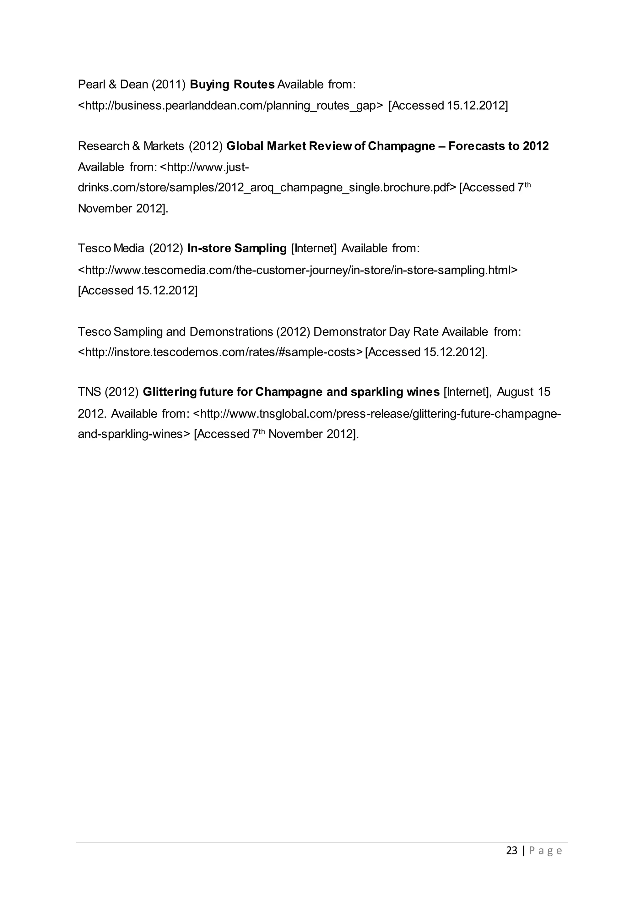 23 | P a g e
Pearl & Dean (2011) Buying Routes Available from:
<http://business.pearlanddean.com/planning_routes_gap> [Accessed 15.12.2012]
Research & Markets (2012) Global Market Review of Champagne – Forecasts to 2012
Available from: <http://www.just-
drinks.com/store/samples/2012_aroq_champagne_single.brochure.pdf> [Accessed 7th
November 2012].
Tesco Media (2012) In-store Sampling [Internet] Available from:
<http://www.tescomedia.com/the-customer-journey/in-store/in-store-sampling.html>
[Accessed 15.12.2012]
Tesco Sampling and Demonstrations (2012) Demonstrator Day Rate Available from:
<http://instore.tescodemos.com/rates/#sample-costs>[Accessed 15.12.2012].
TNS (2012) Glittering future for Champagne and sparkling wines [Internet], August 15
2012. Available from: <http://www.tnsglobal.com/press-release/glittering-future-champagne-
and-sparkling-wines> [Accessed 7th
November 2012].
 