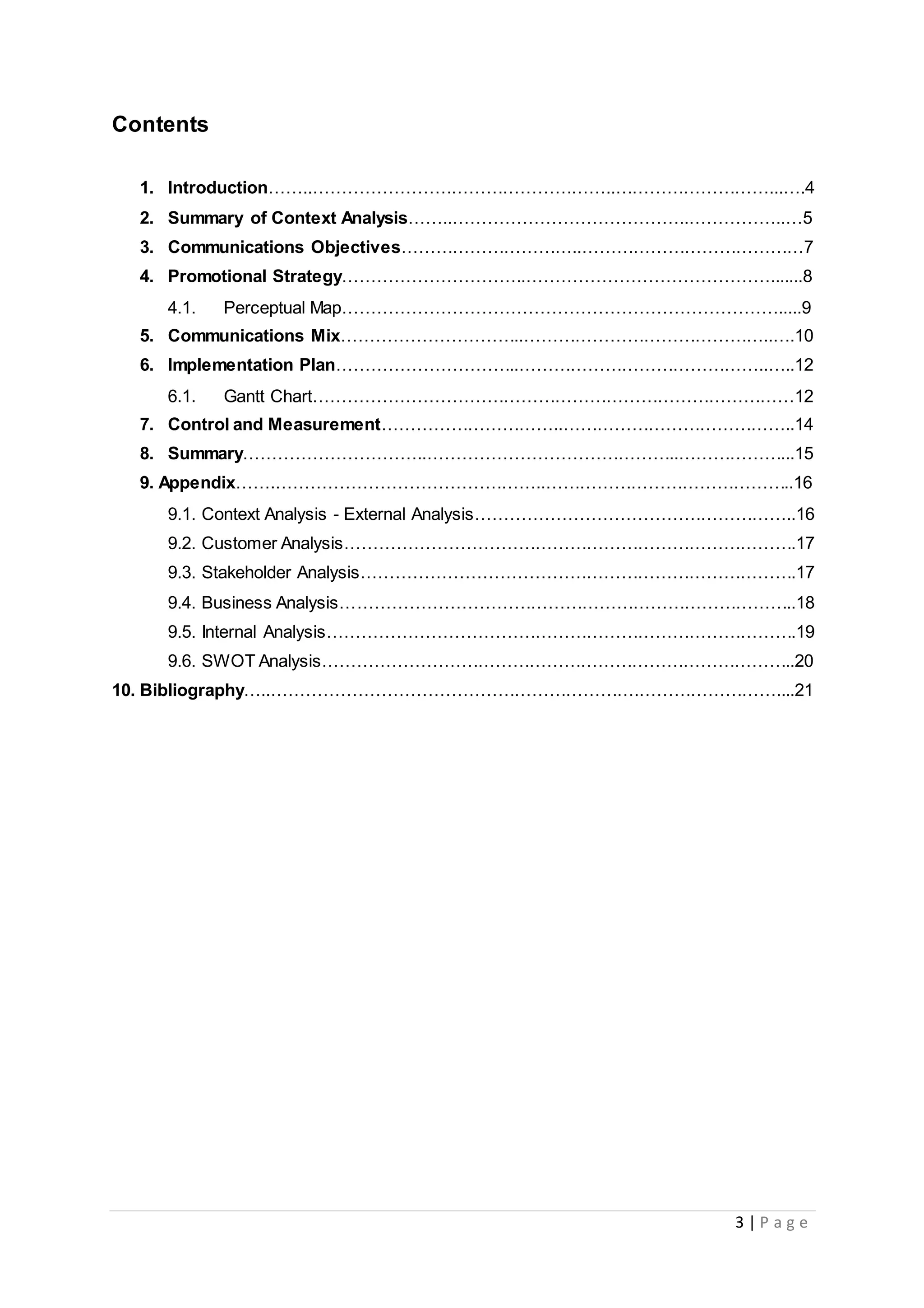 3 | P a g e
Contents
1. Introduction……..……………………………………………..………………………...….4
2. Summary of Context Analysis……..…………………………………..……………..…5
3. Communications Objectives…………………………..…………………………………7
4. Promotional Strategy…………………………..…………………………………….......8
4.1. Perceptual Map………………………………………………………………….....9
5. Communications Mix…………………………..……………………………………..….10
6. Implementation Plan…………………………..……………………………………..…..12
6.1. Gantt Chart…………………………………………………………………………12
7. Control and Measurement…………………………..…………………………………..14
8. Summary…………………………..……………………………………..………………...15
9. Appendix…….………………………………………..……………………………………..16
9.1. Context Analysis - External Analysis………………………………………………..16
9.2. Customer Analysis…………………………………………………………………….17
9.3. Stakeholder Analysis………………………………………………………………….17
9.4. Business Analysis……………………………………………………………………..18
9.5. Internal Analysis……………………………………………………………………….19
9.6. SWOT Analysis………………………………………………………………………..20
10. Bibliography…..……………………………………………………….……………………....21
 
