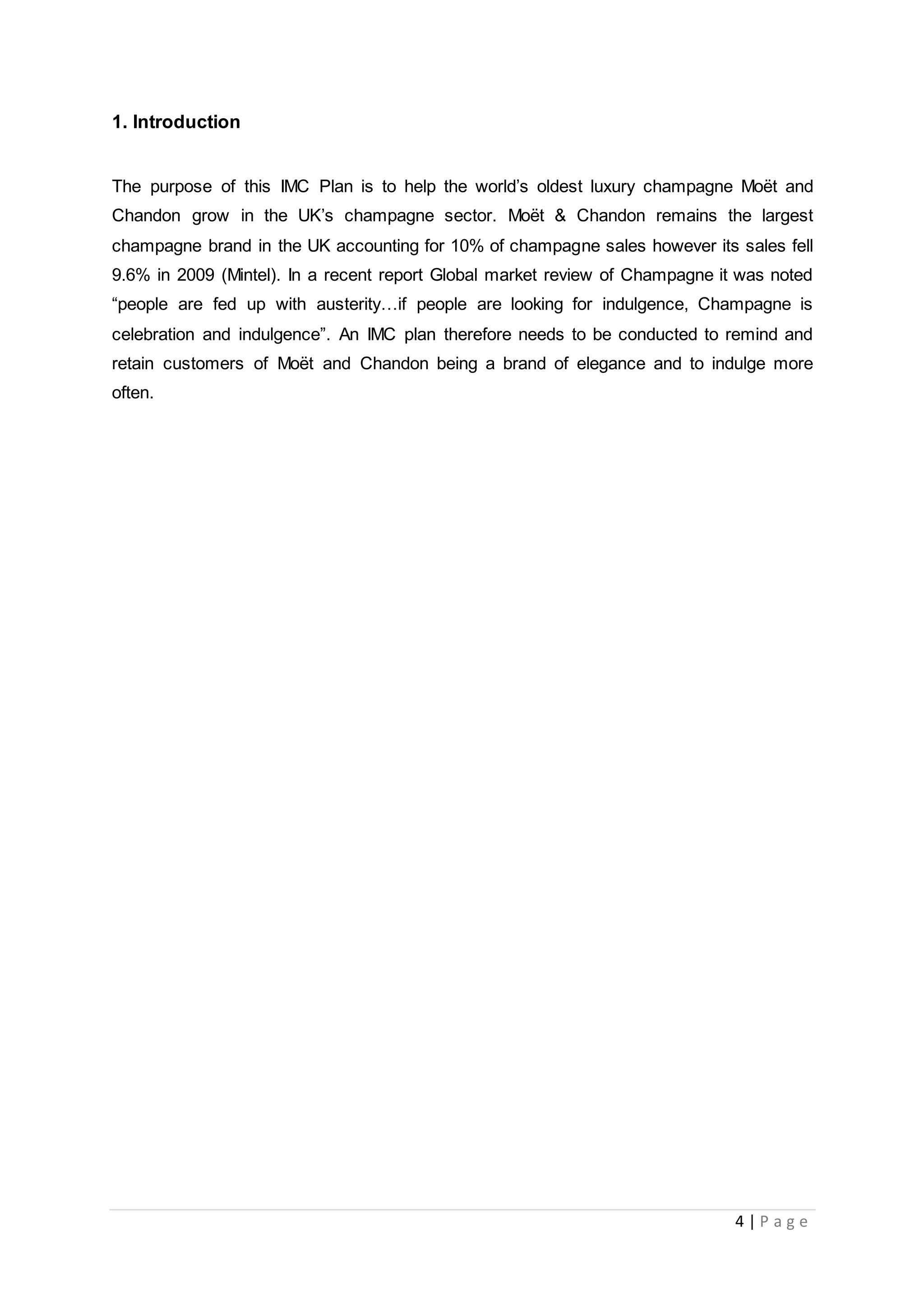 4 | P a g e
1. Introduction
The purpose of this IMC Plan is to help the world’s oldest luxury champagne Moët and
Chandon grow in the UK’s champagne sector. Moët & Chandon remains the largest
champagne brand in the UK accounting for 10% of champagne sales however its sales fell
9.6% in 2009 (Mintel). In a recent report Global market review of Champagne it was noted
“people are fed up with austerity…if people are looking for indulgence, Champagne is
celebration and indulgence”. An IMC plan therefore needs to be conducted to remind and
retain customers of Moët and Chandon being a brand of elegance and to indulge more
often.
 