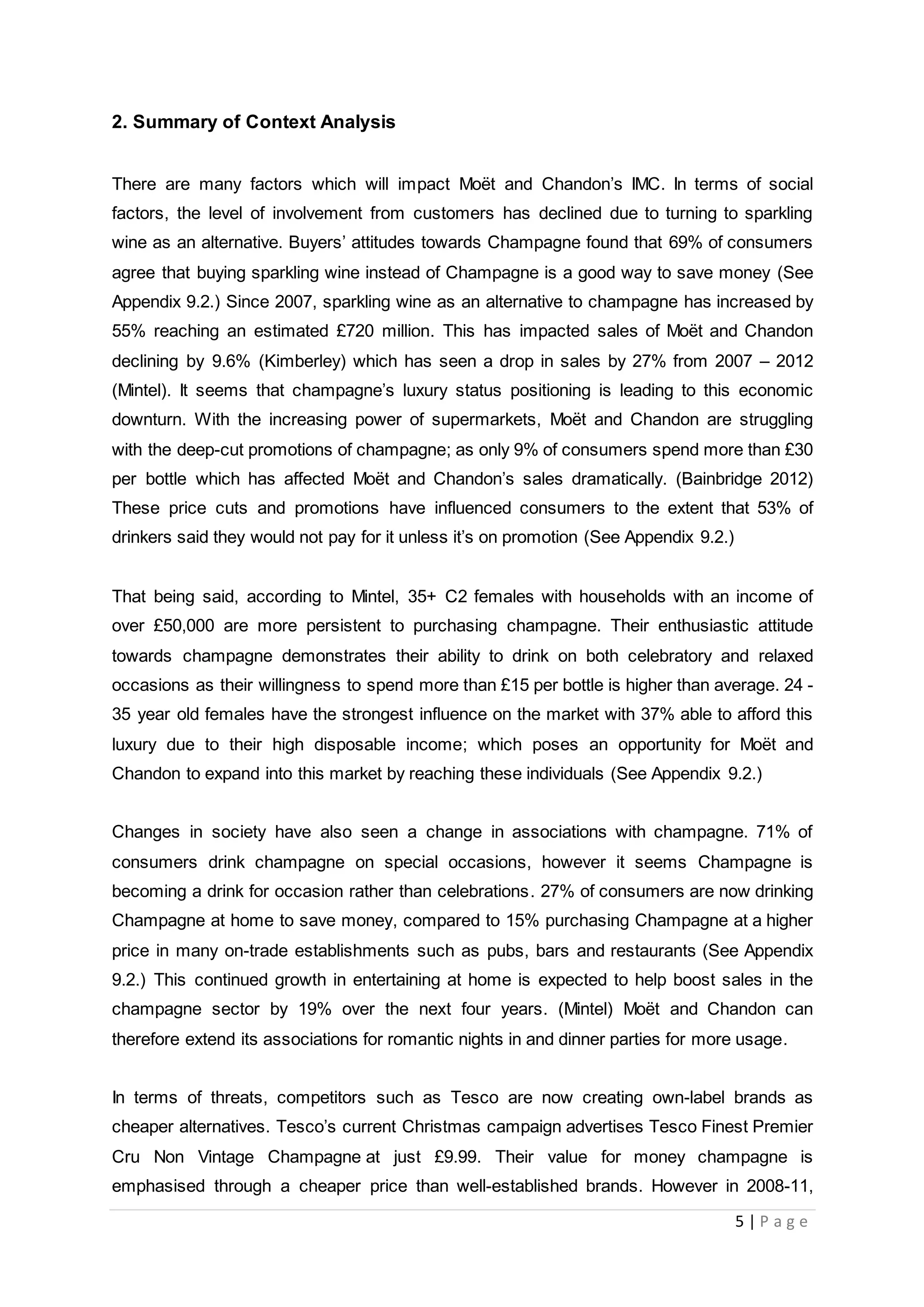 5 | P a g e
2. Summary of Context Analysis
There are many factors which will impact Moët and Chandon’s IMC. In terms of social
factors, the level of involvement from customers has declined due to turning to sparkling
wine as an alternative. Buyers’ attitudes towards Champagne found that 69% of consumers
agree that buying sparkling wine instead of Champagne is a good way to save money (See
Appendix 9.2.) Since 2007, sparkling wine as an alternative to champagne has increased by
55% reaching an estimated £720 million. This has impacted sales of Moët and Chandon
declining by 9.6% (Kimberley) which has seen a drop in sales by 27% from 2007 – 2012
(Mintel). It seems that champagne’s luxury status positioning is leading to this economic
downturn. With the increasing power of supermarkets, Moët and Chandon are struggling
with the deep-cut promotions of champagne; as only 9% of consumers spend more than £30
per bottle which has affected Moët and Chandon’s sales dramatically. (Bainbridge 2012)
These price cuts and promotions have influenced consumers to the extent that 53% of
drinkers said they would not pay for it unless it’s on promotion (See Appendix 9.2.)
That being said, according to Mintel, 35+ C2 females with households with an income of
over £50,000 are more persistent to purchasing champagne. Their enthusiastic attitude
towards champagne demonstrates their ability to drink on both celebratory and relaxed
occasions as their willingness to spend more than £15 per bottle is higher than average. 24 -
35 year old females have the strongest influence on the market with 37% able to afford this
luxury due to their high disposable income; which poses an opportunity for Moët and
Chandon to expand into this market by reaching these individuals (See Appendix 9.2.)
Changes in society have also seen a change in associations with champagne. 71% of
consumers drink champagne on special occasions, however it seems Champagne is
becoming a drink for occasion rather than celebrations. 27% of consumers are now drinking
Champagne at home to save money, compared to 15% purchasing Champagne at a higher
price in many on-trade establishments such as pubs, bars and restaurants (See Appendix
9.2.) This continued growth in entertaining at home is expected to help boost sales in the
champagne sector by 19% over the next four years. (Mintel) Moët and Chandon can
therefore extend its associations for romantic nights in and dinner parties for more usage.
In terms of threats, competitors such as Tesco are now creating own-label brands as
cheaper alternatives. Tesco’s current Christmas campaign advertises Tesco Finest Premier
Cru Non Vintage Champagne at just £9.99. Their value for money champagne is
emphasised through a cheaper price than well-established brands. However in 2008-11,
 