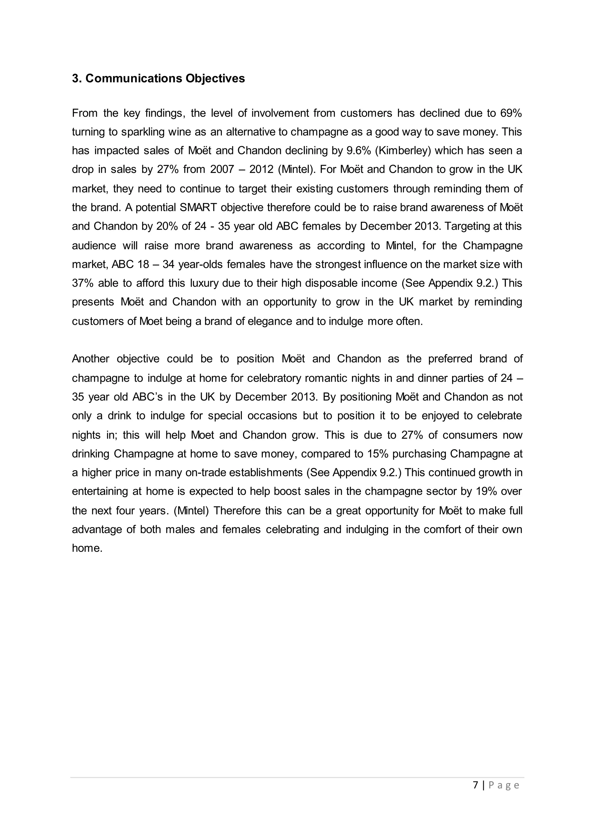 7 | P a g e
3. Communications Objectives
From the key findings, the level of involvement from customers has declined due to 69%
turning to sparkling wine as an alternative to champagne as a good way to save money. This
has impacted sales of Moët and Chandon declining by 9.6% (Kimberley) which has seen a
drop in sales by 27% from 2007 – 2012 (Mintel). For Moët and Chandon to grow in the UK
market, they need to continue to target their existing customers through reminding them of
the brand. A potential SMART objective therefore could be to raise brand awareness of Moët
and Chandon by 20% of 24 - 35 year old ABC females by December 2013. Targeting at this
audience will raise more brand awareness as according to Mintel, for the Champagne
market, ABC 18 – 34 year-olds females have the strongest influence on the market size with
37% able to afford this luxury due to their high disposable income (See Appendix 9.2.) This
presents Moët and Chandon with an opportunity to grow in the UK market by reminding
customers of Moet being a brand of elegance and to indulge more often.
Another objective could be to position Moët and Chandon as the preferred brand of
champagne to indulge at home for celebratory romantic nights in and dinner parties of 24 –
35 year old ABC’s in the UK by December 2013. By positioning Moët and Chandon as not
only a drink to indulge for special occasions but to position it to be enjoyed to celebrate
nights in; this will help Moet and Chandon grow. This is due to 27% of consumers now
drinking Champagne at home to save money, compared to 15% purchasing Champagne at
a higher price in many on-trade establishments (See Appendix 9.2.) This continued growth in
entertaining at home is expected to help boost sales in the champagne sector by 19% over
the next four years. (Mintel) Therefore this can be a great opportunity for Moët to make full
advantage of both males and females celebrating and indulging in the comfort of their own
home.
 