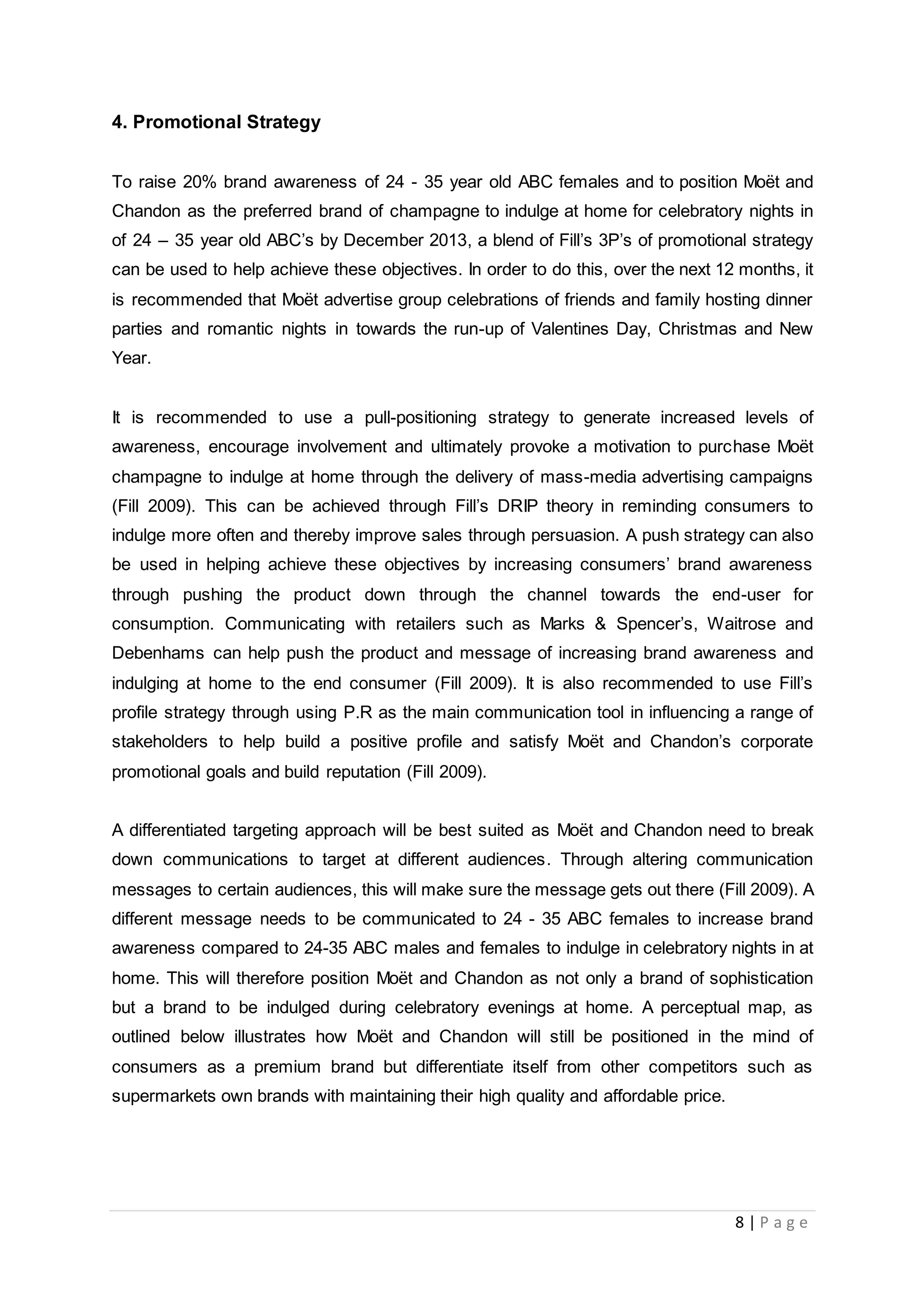8 | P a g e
4. Promotional Strategy
To raise 20% brand awareness of 24 - 35 year old ABC females and to position Moët and
Chandon as the preferred brand of champagne to indulge at home for celebratory nights in
of 24 – 35 year old ABC’s by December 2013, a blend of Fill’s 3P’s of promotional strategy
can be used to help achieve these objectives. In order to do this, over the next 12 months, it
is recommended that Moët advertise group celebrations of friends and family hosting dinner
parties and romantic nights in towards the run-up of Valentines Day, Christmas and New
Year.
It is recommended to use a pull-positioning strategy to generate increased levels of
awareness, encourage involvement and ultimately provoke a motivation to purchase Moët
champagne to indulge at home through the delivery of mass-media advertising campaigns
(Fill 2009). This can be achieved through Fill’s DRIP theory in reminding consumers to
indulge more often and thereby improve sales through persuasion. A push strategy can also
be used in helping achieve these objectives by increasing consumers’ brand awareness
through pushing the product down through the channel towards the end-user for
consumption. Communicating with retailers such as Marks & Spencer’s, Waitrose and
Debenhams can help push the product and message of increasing brand awareness and
indulging at home to the end consumer (Fill 2009). It is also recommended to use Fill’s
profile strategy through using P.R as the main communication tool in influencing a range of
stakeholders to help build a positive profile and satisfy Moët and Chandon’s corporate
promotional goals and build reputation (Fill 2009).
A differentiated targeting approach will be best suited as Moët and Chandon need to break
down communications to target at different audiences. Through altering communication
messages to certain audiences, this will make sure the message gets out there (Fill 2009). A
different message needs to be communicated to 24 - 35 ABC females to increase brand
awareness compared to 24-35 ABC males and females to indulge in celebratory nights in at
home. This will therefore position Moët and Chandon as not only a brand of sophistication
but a brand to be indulged during celebratory evenings at home. A perceptual map, as
outlined below illustrates how Moët and Chandon will still be positioned in the mind of
consumers as a premium brand but differentiate itself from other competitors such as
supermarkets own brands with maintaining their high quality and affordable price.
 