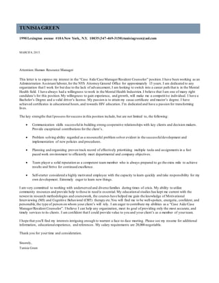 TUNISIAGREEN
1990 Lexington avenue #10ANew York, N.Y. 10035 (347-469-3150)tunisiagreen@aol.com
MARCH 4, 2015
Attention:Human Resource Manager
This letter is to express my interest in the “Case Aide/Case Manager/Resident Counselor” position.I have been working as an
Administration Assistant/laborer,for the NYS Attorney General Office for approximately 15 years. I am dedicated to any
organization that I work for but due to the lack of advancement, I am looking to switch into a career path that is in the Mental
Health field. I have always had a willingness to work in the Mental Health Industries. I believe that I am one of many right
candidate’s for this position.My willingness to gain experience, and growth, will make me a competitive individual. I have a
Bachelor’s Degree and a valid driver’s license. My passion is to attain my casac certificate and master’s degree. I have
achieved certificates in educational hours,and towards HIV education. I’m dedicated and have a passion for transforming
lives.
The key strengths that Ipossess forsuccess in this position include, but are not limited to, the following:
 Communication skills successfulin building strong cooperative relationships with key clients and decision makers.
Provide exceptional contributions for the client’s.
 Problem solving ability regarded as a resourceful problem solver evident in the successfuldevelopment and
implementation of new policies and procedures.
 Planning and organizing proven track record of effectively prioritizing multiple tasks and assignments in a fast
paced work environment to efficiently meet departmental and company objectives.
 Team player a solid reputation as a competent team member who is always prepared to go the extra mile to achieve
results and Strive for continued excellence.
 Self-starter considered a highly motivated employee with the capacity to learn quickly and take responsibility for my
own development. Extremely eager to learn new things.
I am very committed to working with underserved and diverse families during times of crisis. My ability to utilize
community resources and provide help to those in need is essential. My educational studies has kept me current with the
newest in research methodologies and coursework, the courses have helped me gain the knowledge of Motivational
Interviewing (MI) and Cognitive Behavioral (CBT) therapy etc.You will find me to be well-spoken, energetic, confident, and
personable,the type of person on whom your client’s will rely. I am eager to contribute my abilities as a “Case Aide/Case
Manager/Resident Counselor”. I believe I can help any organization, meet its goal of providing only the most accurate, and
timely services to its clients. I am confident that I could provide value to you and your client’s as a member of yourteam.
I hope that you'll find my interests intriguing enough to warrant a face-to-face meeting. Please see my resume for additional
information, educationalexperience, and references. My salary requirements are 28,000-negotiable.
Thank you for yourtime and consideration.
Sincerely,
Tunisia Green
 