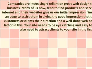 Companies are increasingly reliant on great web design to
    business. Many of us now, tend to find products and servi
internet and their websites give us our initial impression. Sm
   an edge to assist them in giving the good impression that th
  customers or clients their direction and a well-done web pa
 factor in this. Your site needs to be eye catching and easy to
             also need to attract clients to your site in the first
 
