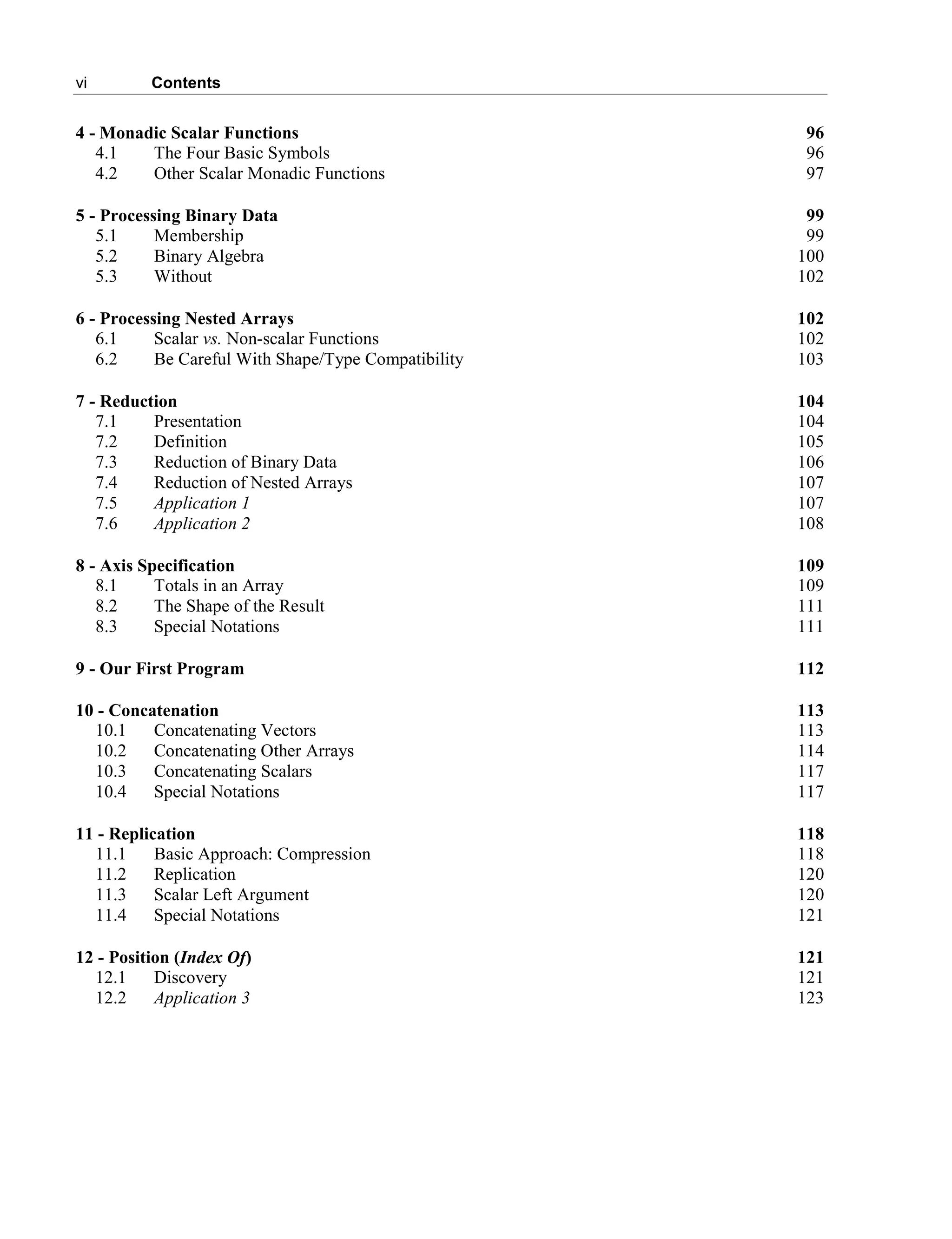 vi Contents
4 - Monadic Scalar Functions 96
4.1 The Four Basic Symbols 96
4.2 Other Scalar Monadic Functions 97
5 - Processing Binary Data 99
5.1 Membership 99
5.2 Binary Algebra 100
5.3 Without 102
6 - Processing Nested Arrays 102
6.1 Scalar vs. Non-scalar Functions 102
6.2 Be Careful With Shape/Type Compatibility 103
7 - Reduction 104
7.1 Presentation 104
7.2 Definition 105
7.3 Reduction of Binary Data 106
7.4 Reduction of Nested Arrays 107
7.5 Application 1 107
7.6 Application 2 108
8 - Axis Specification 109
8.1 Totals in an Array 109
8.2 The Shape of the Result 111
8.3 Special Notations 111
9 - Our First Program 112
10 - Concatenation 113
10.1 Concatenating Vectors 113
10.2 Concatenating Other Arrays 114
10.3 Concatenating Scalars 117
10.4 Special Notations 117
11 - Replication 118
11.1 Basic Approach: Compression 118
11.2 Replication 120
11.3 Scalar Left Argument 120
11.4 Special Notations 121
12 - Position (Index Of) 121
12.1 Discovery 121
12.2 Application 3 123
 