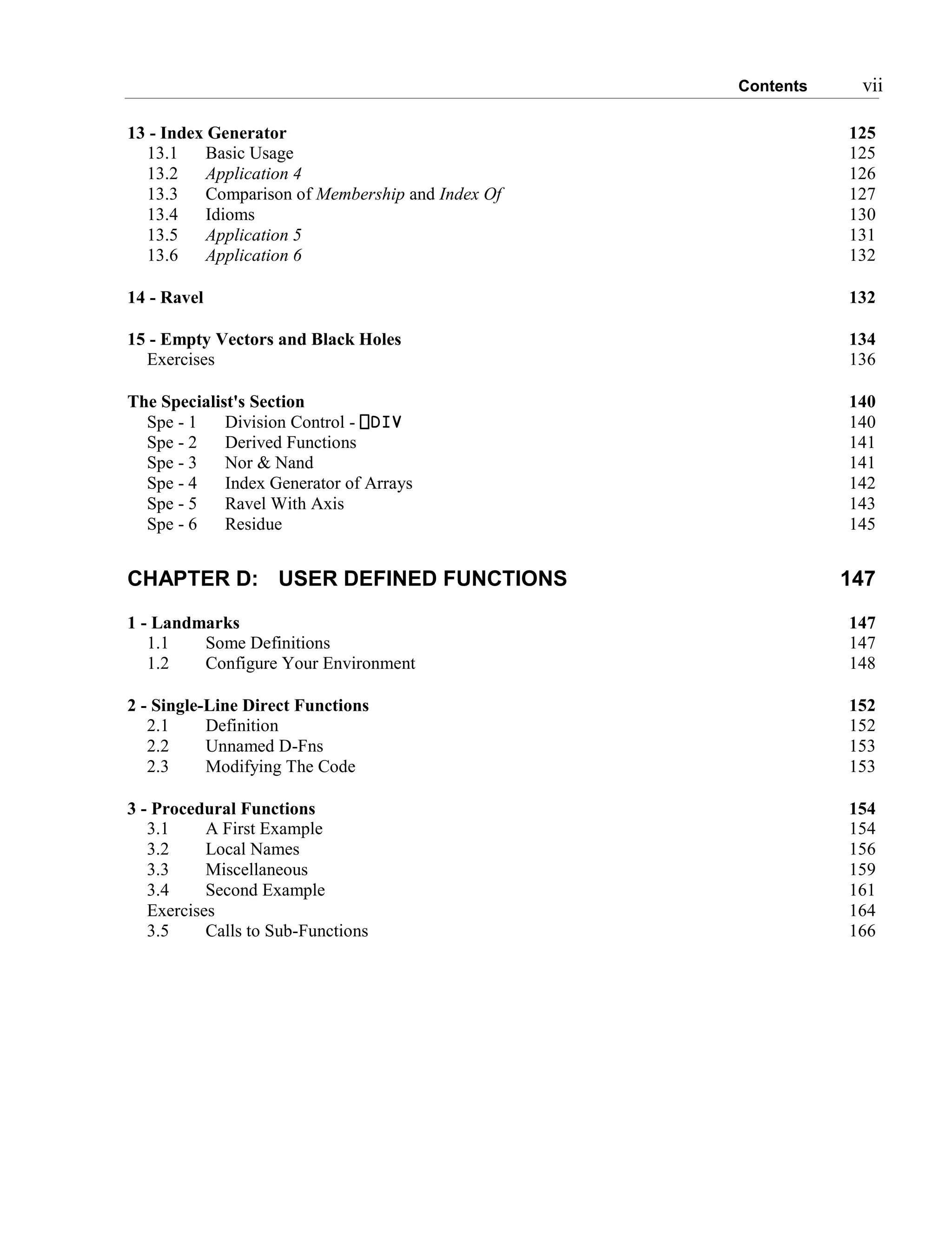Contents vii
13 - Index Generator 125
13.1 Basic Usage 125
13.2 Application 4 126
13.3 Comparison of Membership and Index Of 127
13.4 Idioms 130
13.5 Application 5 131
13.6 Application 6 132
14 - Ravel 132
15 - Empty Vectors and Black Holes 134
Exercises 136
The Specialist's Section 140
Spe - 1 Division Control - ⎕DIV 140
Spe - 2 Derived Functions 141
Spe - 3 Nor & Nand 141
Spe - 4 Index Generator of Arrays 142
Spe - 5 Ravel With Axis 143
Spe - 6 Residue 145
CHAPTER D: USER DEFINED FUNCTIONS 147
1 - Landmarks 147
1.1 Some Definitions 147
1.2 Configure Your Environment 148
2 - Single-Line Direct Functions 152
2.1 Definition 152
2.2 Unnamed D-Fns 153
2.3 Modifying The Code 153
3 - Procedural Functions 154
3.1 A First Example 154
3.2 Local Names 156
3.3 Miscellaneous 159
3.4 Second Example 161
Exercises 164
3.5 Calls to Sub-Functions 166
 