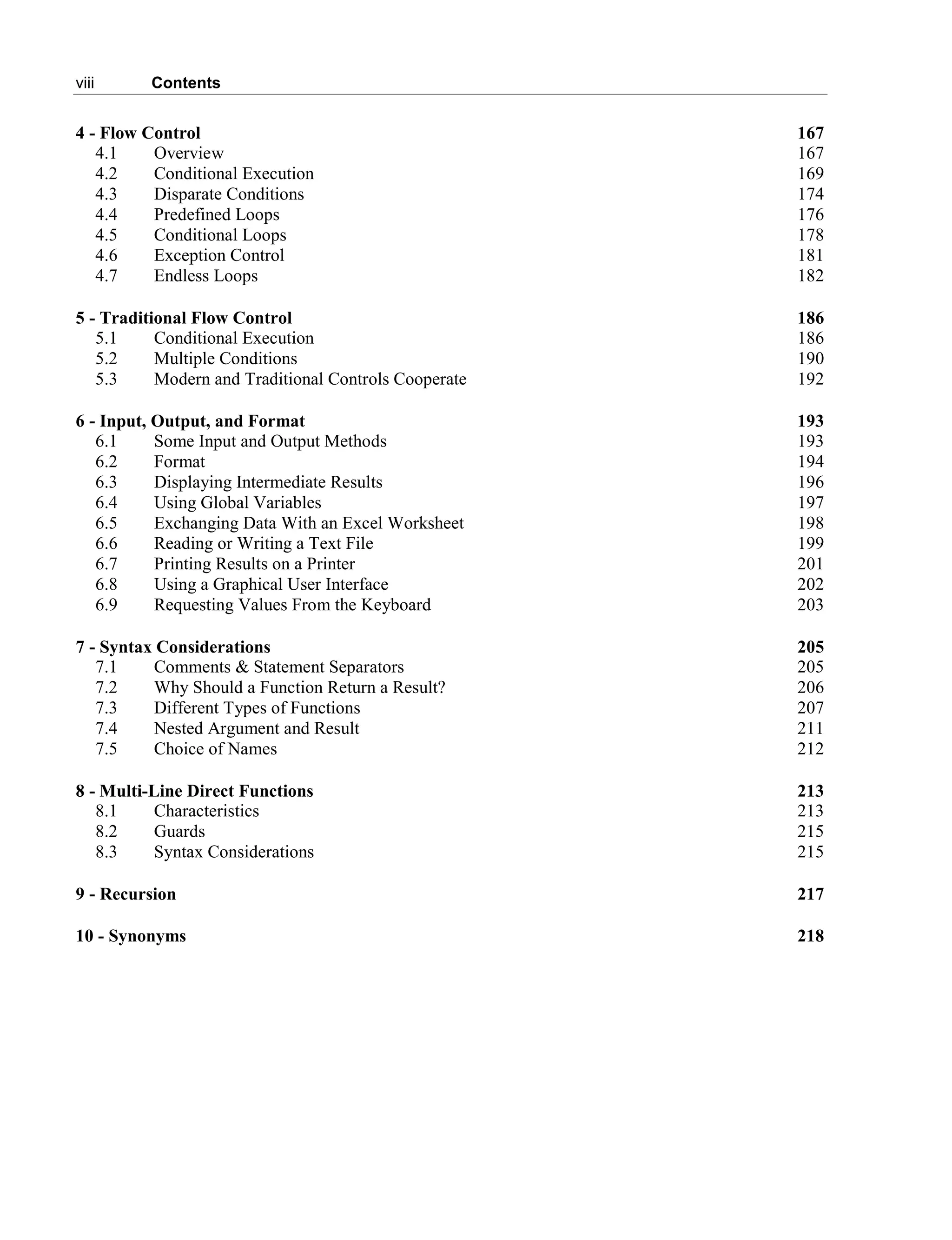 viii Contents
4 - Flow Control 167
4.1 Overview 167
4.2 Conditional Execution 169
4.3 Disparate Conditions 174
4.4 Predefined Loops 176
4.5 Conditional Loops 178
4.6 Exception Control 181
4.7 Endless Loops 182
5 - Traditional Flow Control 186
5.1 Conditional Execution 186
5.2 Multiple Conditions 190
5.3 Modern and Traditional Controls Cooperate 192
6 - Input, Output, and Format 193
6.1 Some Input and Output Methods 193
6.2 Format 194
6.3 Displaying Intermediate Results 196
6.4 Using Global Variables 197
6.5 Exchanging Data With an Excel Worksheet 198
6.6 Reading or Writing a Text File 199
6.7 Printing Results on a Printer 201
6.8 Using a Graphical User Interface 202
6.9 Requesting Values From the Keyboard 203
7 - Syntax Considerations 205
7.1 Comments & Statement Separators 205
7.2 Why Should a Function Return a Result? 206
7.3 Different Types of Functions 207
7.4 Nested Argument and Result 211
7.5 Choice of Names 212
8 - Multi-Line Direct Functions 213
8.1 Characteristics 213
8.2 Guards 215
8.3 Syntax Considerations 215
9 - Recursion 217
10 - Synonyms 218
 