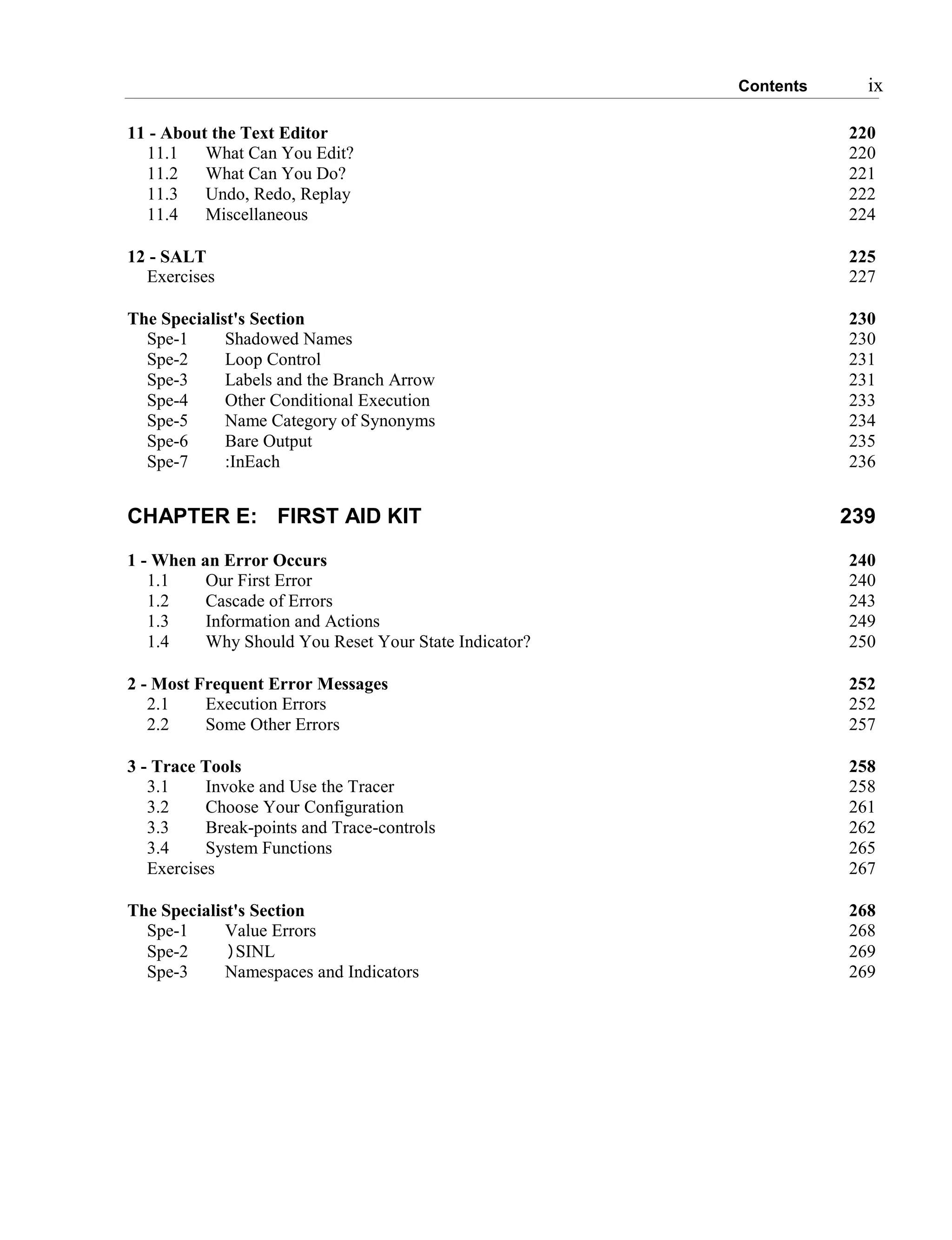 Contents ix
11 - About the Text Editor 220
11.1 What Can You Edit? 220
11.2 What Can You Do? 221
11.3 Undo, Redo, Replay 222
11.4 Miscellaneous 224
12 - SALT 225
Exercises 227
The Specialist's Section 230
Spe-1 Shadowed Names 230
Spe-2 Loop Control 231
Spe-3 Labels and the Branch Arrow 231
Spe-4 Other Conditional Execution 233
Spe-5 Name Category of Synonyms 234
Spe-6 Bare Output 235
Spe-7 :InEach 236
CHAPTER E: FIRST AID KIT 239
1 - When an Error Occurs 240
1.1 Our First Error 240
1.2 Cascade of Errors 243
1.3 Information and Actions 249
1.4 Why Should You Reset Your State Indicator? 250
2 - Most Frequent Error Messages 252
2.1 Execution Errors 252
2.2 Some Other Errors 257
3 - Trace Tools 258
3.1 Invoke and Use the Tracer 258
3.2 Choose Your Configuration 261
3.3 Break-points and Trace-controls 262
3.4 System Functions 265
Exercises 267
The Specialist's Section 268
Spe-1 Value Errors 268
Spe-2 )SINL 269
Spe-3 Namespaces and Indicators 269
 