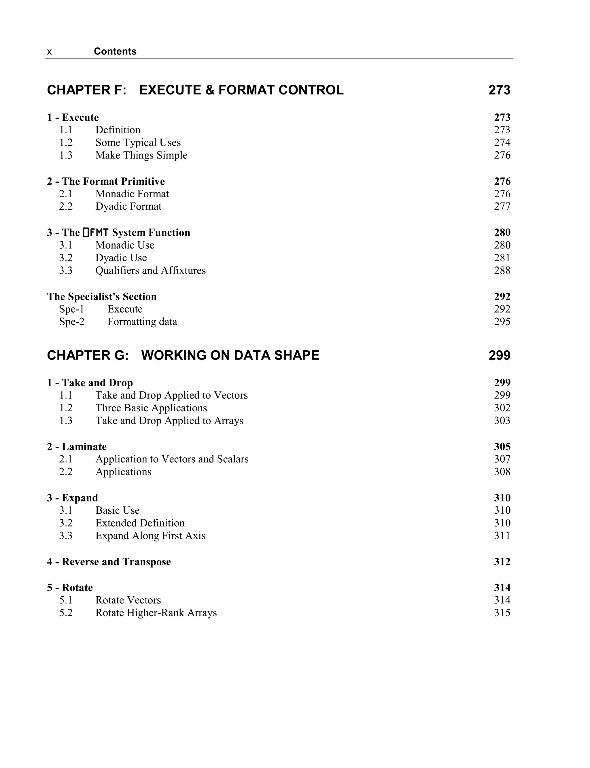x Contents
CHAPTER F: EXECUTE & FORMAT CONTROL 273
1 - Execute 273
1.1 Definition 273
1.2 Some Typical Uses 274
1.3 Make Things Simple 276
2 - The Format Primitive 276
2.1 Monadic Format 276
2.2 Dyadic Format 277
3 - The ⎕FMT System Function 280
3.1 Monadic Use 280
3.2 Dyadic Use 281
3.3 Qualifiers and Affixtures 288
The Specialist's Section 292
Spe-1 Execute 292
Spe-2 Formatting data 295
CHAPTER G: WORKING ON DATA SHAPE 299
1 - Take and Drop 299
1.1 Take and Drop Applied to Vectors 299
1.2 Three Basic Applications 302
1.3 Take and Drop Applied to Arrays 303
2 - Laminate 305
2.1 Application to Vectors and Scalars 307
2.2 Applications 308
3 - Expand 310
3.1 Basic Use 310
3.2 Extended Definition 310
3.3 Expand Along First Axis 311
4 - Reverse and Transpose 312
5 - Rotate 314
5.1 Rotate Vectors 314
5.2 Rotate Higher-Rank Arrays 315
 