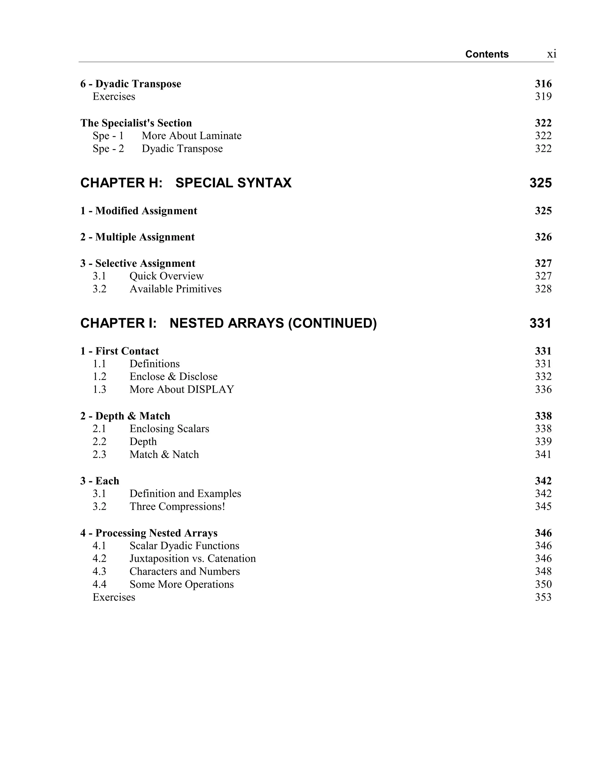 Contents xi
6 - Dyadic Transpose 316
Exercises 319
The Specialist's Section 322
Spe - 1 More About Laminate 322
Spe - 2 Dyadic Transpose 322
CHAPTER H: SPECIAL SYNTAX 325
1 - Modified Assignment 325
2 - Multiple Assignment 326
3 - Selective Assignment 327
3.1 Quick Overview 327
3.2 Available Primitives 328
CHAPTER I: NESTED ARRAYS (CONTINUED) 331
1 - First Contact 331
1.1 Definitions 331
1.2 Enclose & Disclose 332
1.3 More About DISPLAY 336
2 - Depth & Match 338
2.1 Enclosing Scalars 338
2.2 Depth 339
2.3 Match & Natch 341
3 - Each 342
3.1 Definition and Examples 342
3.2 Three Compressions! 345
4 - Processing Nested Arrays 346
4.1 Scalar Dyadic Functions 346
4.2 Juxtaposition vs. Catenation 346
4.3 Characters and Numbers 348
4.4 Some More Operations 350
Exercises 353
 