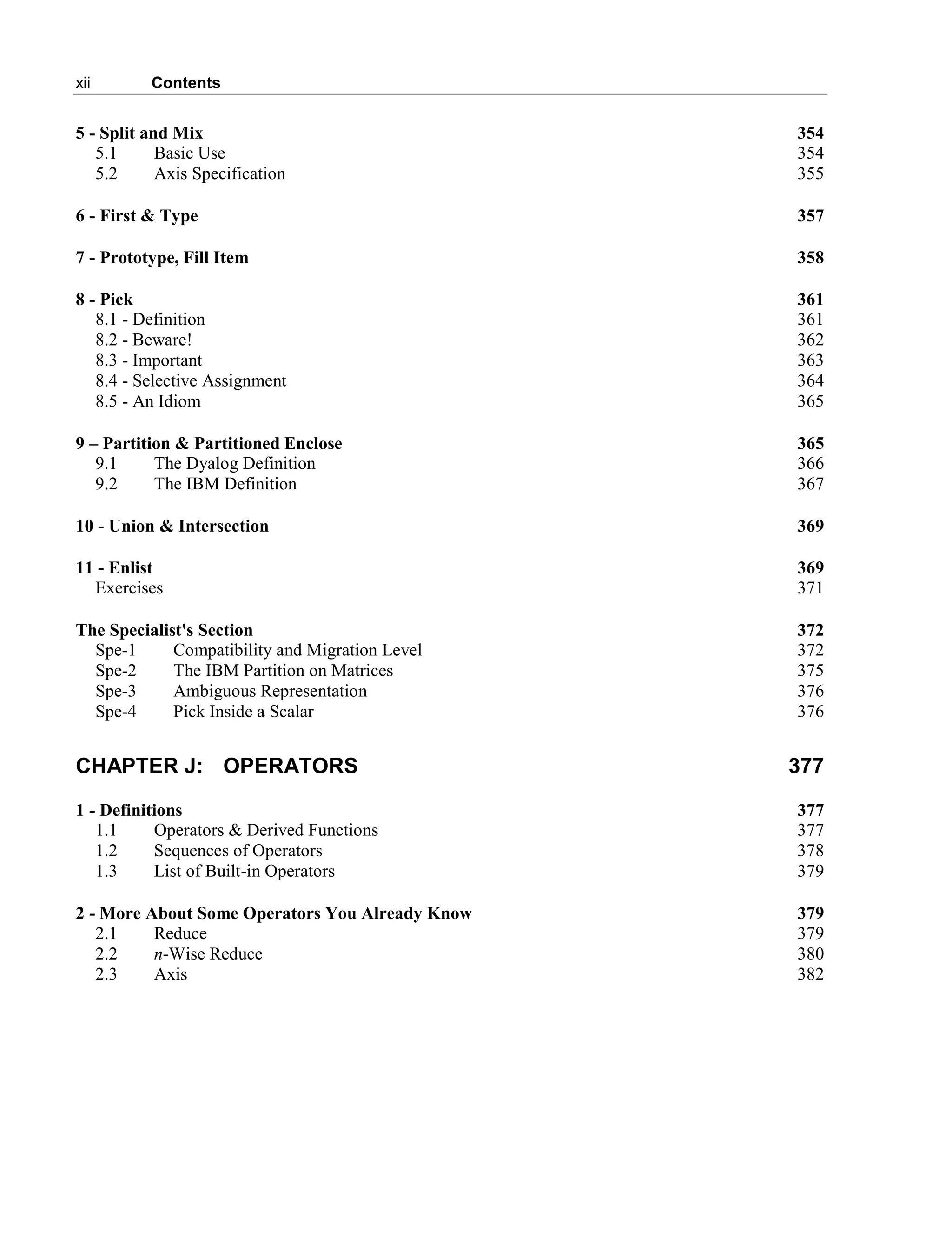 xii Contents
5 - Split and Mix 354
5.1 Basic Use 354
5.2 Axis Specification 355
6 - First & Type 357
7 - Prototype, Fill Item 358
8 - Pick 361
8.1 - Definition 361
8.2 - Beware! 362
8.3 - Important 363
8.4 - Selective Assignment 364
8.5 - An Idiom 365
9 – Partition & Partitioned Enclose 365
9.1 The Dyalog Definition 366
9.2 The IBM Definition 367
10 - Union & Intersection 369
11 - Enlist 369
Exercises 371
The Specialist's Section 372
Spe-1 Compatibility and Migration Level 372
Spe-2 The IBM Partition on Matrices 375
Spe-3 Ambiguous Representation 376
Spe-4 Pick Inside a Scalar 376
CHAPTER J: OPERATORS 377
1 - Definitions 377
1.1 Operators & Derived Functions 377
1.2 Sequences of Operators 378
1.3 List of Built-in Operators 379
2 - More About Some Operators You Already Know 379
2.1 Reduce 379
2.2 n-Wise Reduce 380
2.3 Axis 382
 