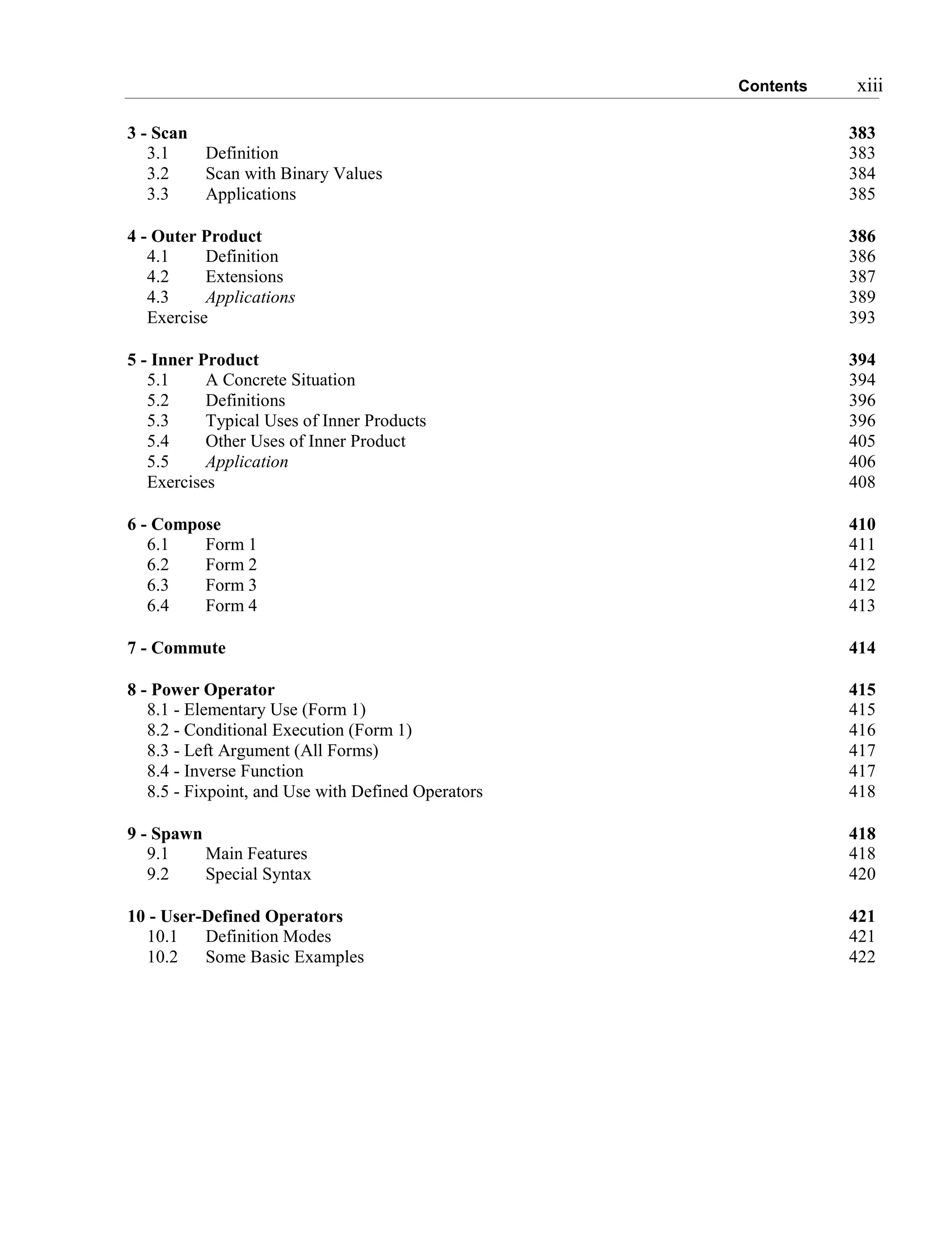 Contents xiii
3 - Scan 383
3.1 Definition 383
3.2 Scan with Binary Values 384
3.3 Applications 385
4 - Outer Product 386
4.1 Definition 386
4.2 Extensions 387
4.3 Applications 389
Exercise 393
5 - Inner Product 394
5.1 A Concrete Situation 394
5.2 Definitions 396
5.3 Typical Uses of Inner Products 396
5.4 Other Uses of Inner Product 405
5.5 Application 406
Exercises 408
6 - Compose 410
6.1 Form 1 411
6.2 Form 2 412
6.3 Form 3 412
6.4 Form 4 413
7 - Commute 414
8 - Power Operator 415
8.1 - Elementary Use (Form 1) 415
8.2 - Conditional Execution (Form 1) 416
8.3 - Left Argument (All Forms) 417
8.4 - Inverse Function 417
8.5 - Fixpoint, and Use with Defined Operators 418
9 - Spawn 418
9.1 Main Features 418
9.2 Special Syntax 420
10 - User-Defined Operators 421
10.1 Definition Modes 421
10.2 Some Basic Examples 422
 
