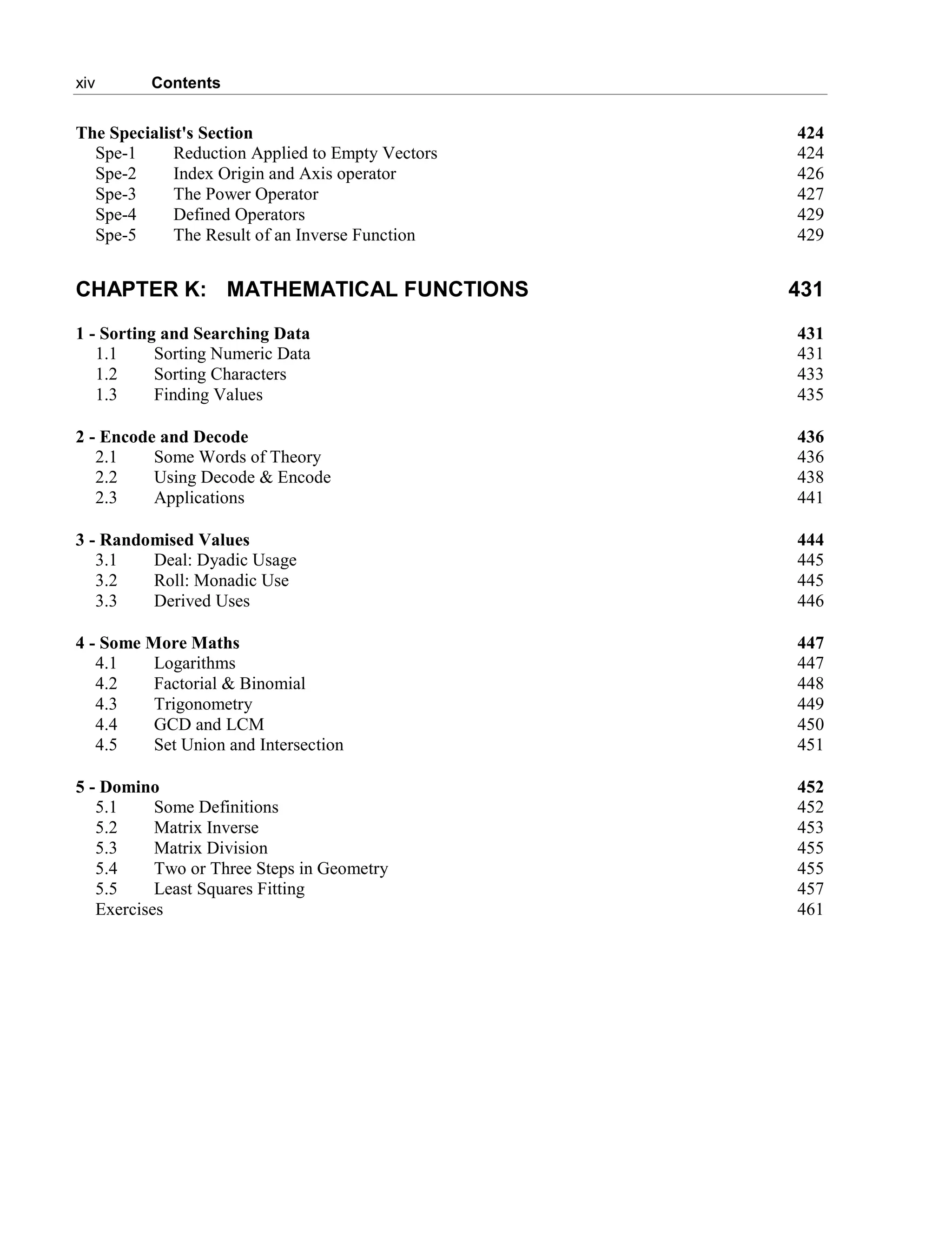 xiv Contents
The Specialist's Section 424
Spe-1 Reduction Applied to Empty Vectors 424
Spe-2 Index Origin and Axis operator 426
Spe-3 The Power Operator 427
Spe-4 Defined Operators 429
Spe-5 The Result of an Inverse Function 429
CHAPTER K: MATHEMATICAL FUNCTIONS 431
1 - Sorting and Searching Data 431
1.1 Sorting Numeric Data 431
1.2 Sorting Characters 433
1.3 Finding Values 435
2 - Encode and Decode 436
2.1 Some Words of Theory 436
2.2 Using Decode & Encode 438
2.3 Applications 441
3 - Randomised Values 444
3.1 Deal: Dyadic Usage 445
3.2 Roll: Monadic Use 445
3.3 Derived Uses 446
4 - Some More Maths 447
4.1 Logarithms 447
4.2 Factorial & Binomial 448
4.3 Trigonometry 449
4.4 GCD and LCM 450
4.5 Set Union and Intersection 451
5 - Domino 452
5.1 Some Definitions 452
5.2 Matrix Inverse 453
5.3 Matrix Division 455
5.4 Two or Three Steps in Geometry 455
5.5 Least Squares Fitting 457
Exercises 461
 