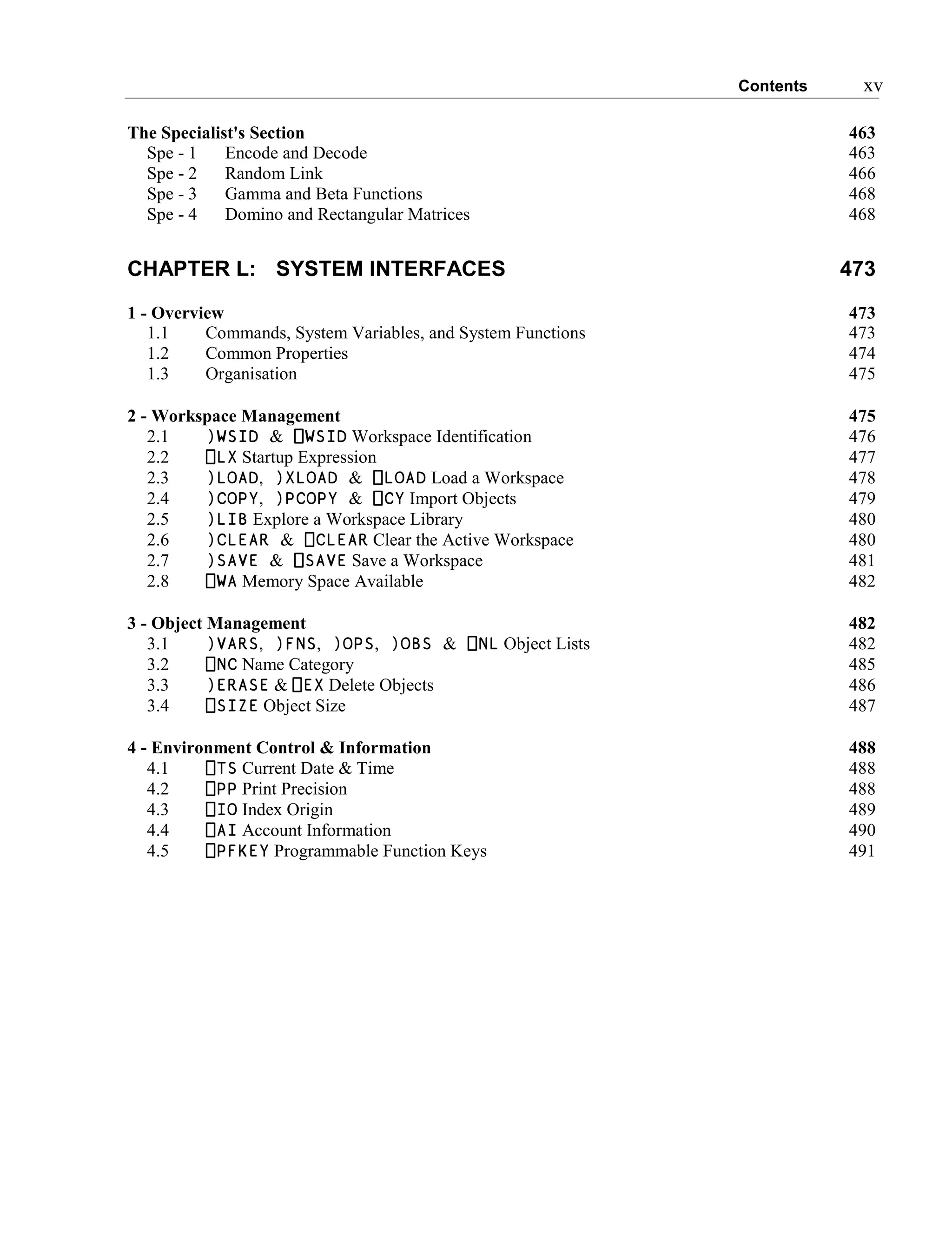 Contents xv
The Specialist's Section 463
Spe - 1 Encode and Decode 463
Spe - 2 Random Link 466
Spe - 3 Gamma and Beta Functions 468
Spe - 4 Domino and Rectangular Matrices 468
CHAPTER L: SYSTEM INTERFACES 473
1 - Overview 473
1.1 Commands, System Variables, and System Functions 473
1.2 Common Properties 474
1.3 Organisation 475
2 - Workspace Management 475
2.1 )WSID & ⎕WSID Workspace Identification 476
2.2 ⎕LX Startup Expression 477
2.3 )LOAD, )XLOAD & ⎕LOAD Load a Workspace 478
2.4 )COPY, )PCOPY & ⎕CY Import Objects 479
2.5 )LIB Explore a Workspace Library 480
2.6 )CLEAR & ⎕CLEAR Clear the Active Workspace 480
2.7 )SAVE & ⎕SAVE Save a Workspace 481
2.8 ⎕WA Memory Space Available 482
3 - Object Management 482
3.1 )VARS, )FNS, )OPS, )OBS & ⎕NL Object Lists 482
3.2 ⎕NC Name Category 485
3.3 )ERASE & ⎕EX Delete Objects 486
3.4 ⎕SIZE Object Size 487
4 - Environment Control & Information 488
4.1 ⎕TS Current Date & Time 488
4.2 ⎕PP Print Precision 488
4.3 ⎕IO Index Origin 489
4.4 ⎕AI Account Information 490
4.5 ⎕PFKEY Programmable Function Keys 491
 