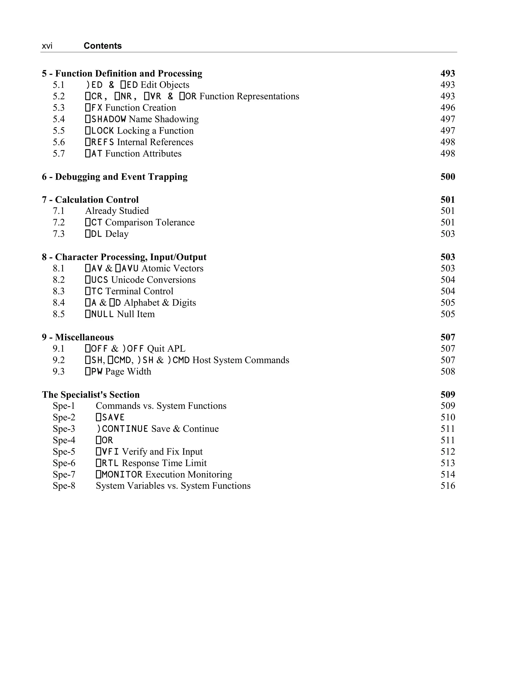 xvi Contents
5 - Function Definition and Processing 493
5.1 )ED & ⎕ED Edit Objects 493
5.2 ⎕CR, ⎕NR, ⎕VR & ⎕OR Function Representations 493
5.3 ⎕FX Function Creation 496
5.4 ⎕SHADOW Name Shadowing 497
5.5 ⎕LOCK Locking a Function 497
5.6 ⎕REFS Internal References 498
5.7 ⎕AT Function Attributes 498
6 - Debugging and Event Trapping 500
7 - Calculation Control 501
7.1 Already Studied 501
7.2 ⎕CT Comparison Tolerance 501
7.3 ⎕DL Delay 503
8 - Character Processing, Input/Output 503
8.1 ⎕AV & ⎕AVU Atomic Vectors 503
8.2 ⎕UCS Unicode Conversions 504
8.3 ⎕TC Terminal Control 504
8.4 ⎕A & ⎕D Alphabet & Digits 505
8.5 ⎕NULL Null Item 505
9 - Miscellaneous 507
9.1 ⎕OFF & )OFF Quit APL 507
9.2 ⎕SH, ⎕CMD, )SH & )CMD Host System Commands 507
9.3 ⎕PW Page Width 508
The Specialist's Section 509
Spe-1 Commands vs. System Functions 509
Spe-2 ⎕SAVE 510
Spe-3 )CONTINUE Save & Continue 511
Spe-4 ⎕OR 511
Spe-5 ⎕VFI Verify and Fix Input 512
Spe-6 ⎕RTL Response Time Limit 513
Spe-7 ⎕MONITOR Execution Monitoring 514
Spe-8 System Variables vs. System Functions 516
 