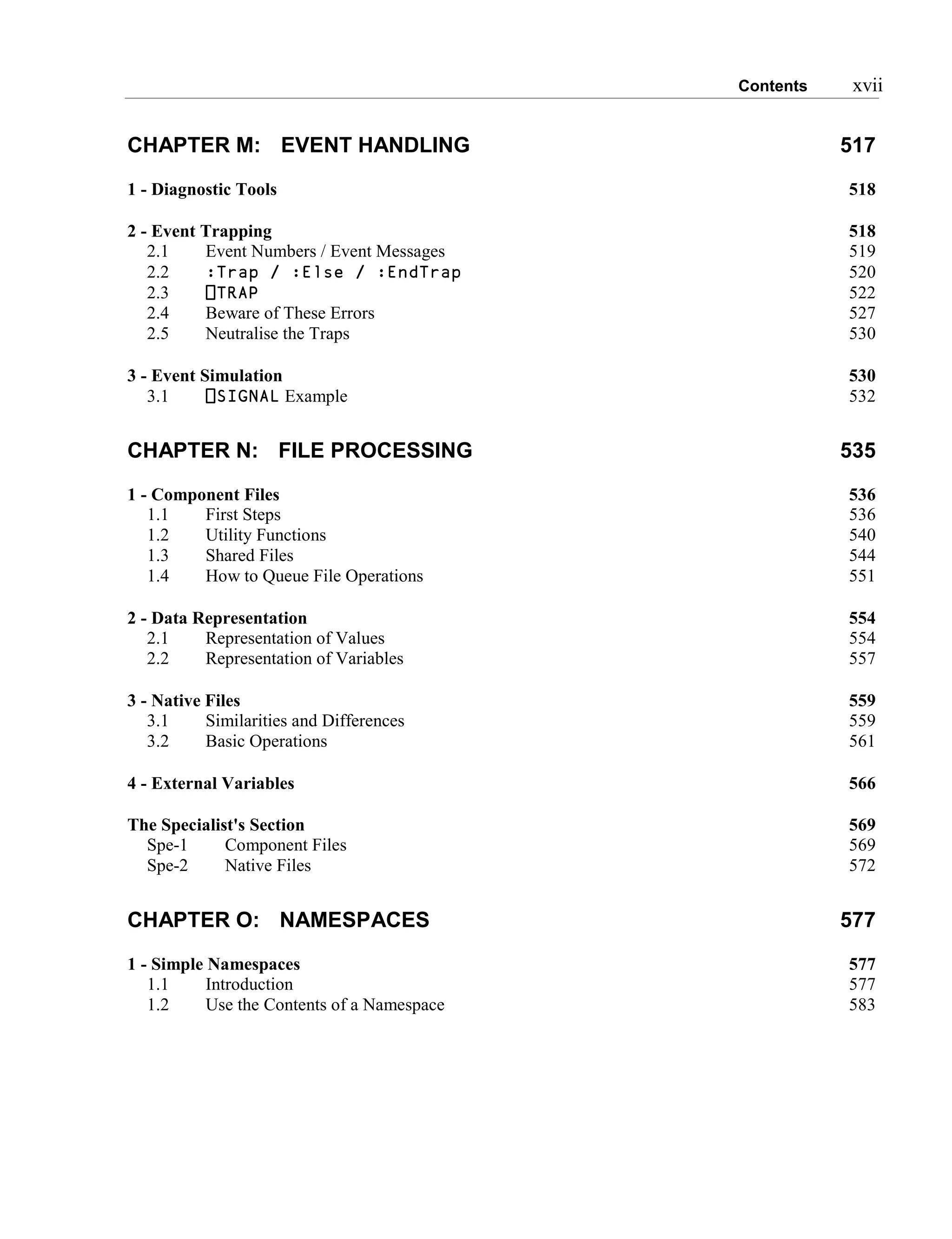 Contents xvii
CHAPTER M: EVENT HANDLING 517
1 - Diagnostic Tools 518
2 - Event Trapping 518
2.1 Event Numbers / Event Messages 519
2.2 :Trap / :Else / :EndTrap 520
2.3 ⎕TRAP 522
2.4 Beware of These Errors 527
2.5 Neutralise the Traps 530
3 - Event Simulation 530
3.1 ⎕SIGNAL Example 532
CHAPTER N: FILE PROCESSING 535
1 - Component Files 536
1.1 First Steps 536
1.2 Utility Functions 540
1.3 Shared Files 544
1.4 How to Queue File Operations 551
2 - Data Representation 554
2.1 Representation of Values 554
2.2 Representation of Variables 557
3 - Native Files 559
3.1 Similarities and Differences 559
3.2 Basic Operations 561
4 - External Variables 566
The Specialist's Section 569
Spe-1 Component Files 569
Spe-2 Native Files 572
CHAPTER O: NAMESPACES 577
1 - Simple Namespaces 577
1.1 Introduction 577
1.2 Use the Contents of a Namespace 583
 