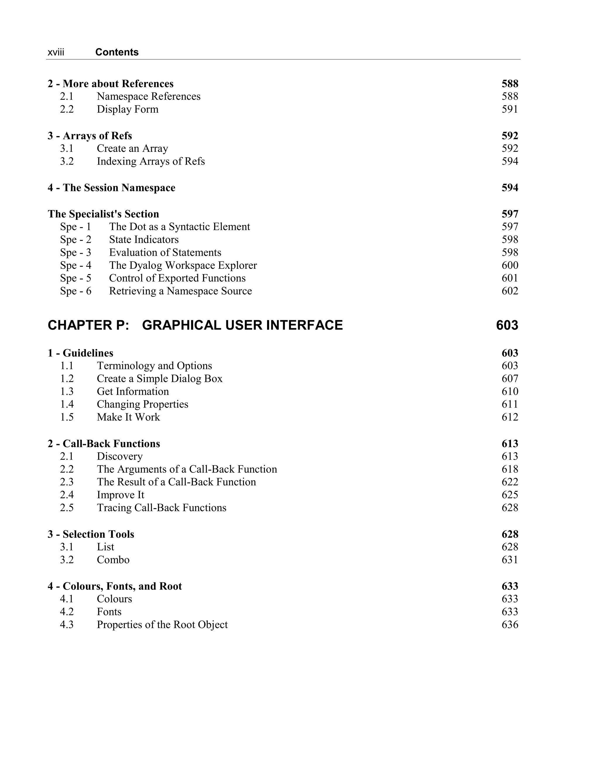 xviii Contents
2 - More about References 588
2.1 Namespace References 588
2.2 Display Form 591
3 - Arrays of Refs 592
3.1 Create an Array 592
3.2 Indexing Arrays of Refs 594
4 - The Session Namespace 594
The Specialist's Section 597
Spe - 1 The Dot as a Syntactic Element 597
Spe - 2 State Indicators 598
Spe - 3 Evaluation of Statements 598
Spe - 4 The Dyalog Workspace Explorer 600
Spe - 5 Control of Exported Functions 601
Spe - 6 Retrieving a Namespace Source 602
CHAPTER P: GRAPHICAL USER INTERFACE 603
1 - Guidelines 603
1.1 Terminology and Options 603
1.2 Create a Simple Dialog Box 607
1.3 Get Information 610
1.4 Changing Properties 611
1.5 Make It Work 612
2 - Call-Back Functions 613
2.1 Discovery 613
2.2 The Arguments of a Call-Back Function 618
2.3 The Result of a Call-Back Function 622
2.4 Improve It 625
2.5 Tracing Call-Back Functions 628
3 - Selection Tools 628
3.1 List 628
3.2 Combo 631
4 - Colours, Fonts, and Root 633
4.1 Colours 633
4.2 Fonts 633
4.3 Properties of the Root Object 636
 