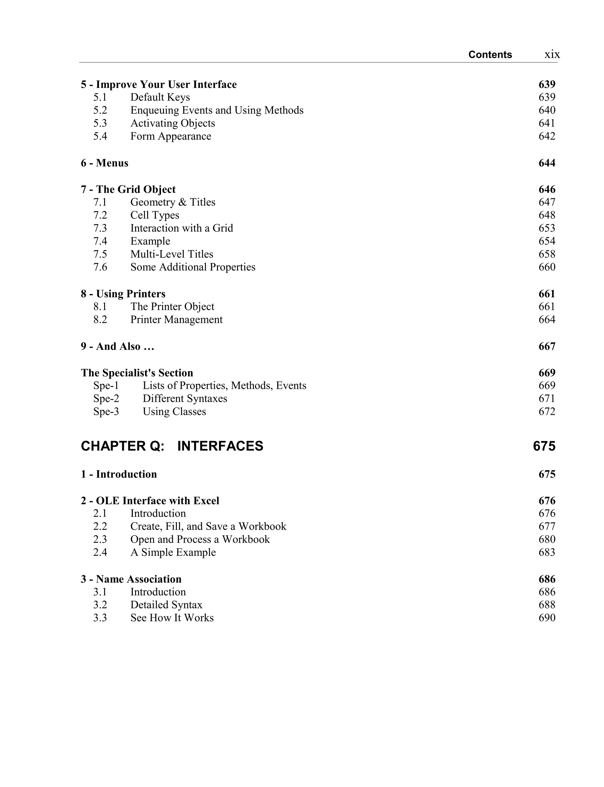 Contents xix
5 - Improve Your User Interface 639
5.1 Default Keys 639
5.2 Enqueuing Events and Using Methods 640
5.3 Activating Objects 641
5.4 Form Appearance 642
6 - Menus 644
7 - The Grid Object 646
7.1 Geometry & Titles 647
7.2 Cell Types 648
7.3 Interaction with a Grid 653
7.4 Example 654
7.5 Multi-Level Titles 658
7.6 Some Additional Properties 660
8 - Using Printers 661
8.1 The Printer Object 661
8.2 Printer Management 664
9 - And Also … 667
The Specialist's Section 669
Spe-1 Lists of Properties, Methods, Events 669
Spe-2 Different Syntaxes 671
Spe-3 Using Classes 672
CHAPTER Q: INTERFACES 675
1 - Introduction 675
2 - OLE Interface with Excel 676
2.1 Introduction 676
2.2 Create, Fill, and Save a Workbook 677
2.3 Open and Process a Workbook 680
2.4 A Simple Example 683
3 - Name Association 686
3.1 Introduction 686
3.2 Detailed Syntax 688
3.3 See How It Works 690
 