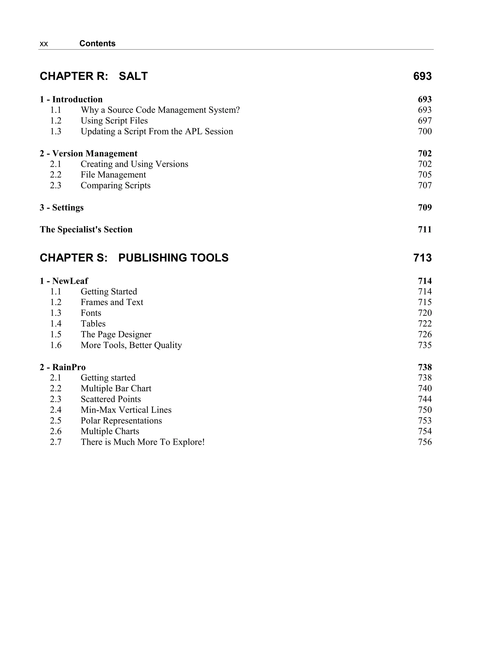 xx Contents
CHAPTER R: SALT 693
1 - Introduction 693
1.1 Why a Source Code Management System? 693
1.2 Using Script Files 697
1.3 Updating a Script From the APL Session 700
2 - Version Management 702
2.1 Creating and Using Versions 702
2.2 File Management 705
2.3 Comparing Scripts 707
3 - Settings 709
The Specialist's Section 711
CHAPTER S: PUBLISHING TOOLS 713
1 - NewLeaf 714
1.1 Getting Started 714
1.2 Frames and Text 715
1.3 Fonts 720
1.4 Tables 722
1.5 The Page Designer 726
1.6 More Tools, Better Quality 735
2 - RainPro 738
2.1 Getting started 738
2.2 Multiple Bar Chart 740
2.3 Scattered Points 744
2.4 Min-Max Vertical Lines 750
2.5 Polar Representations 753
2.6 Multiple Charts 754
2.7 There is Much More To Explore! 756
 
