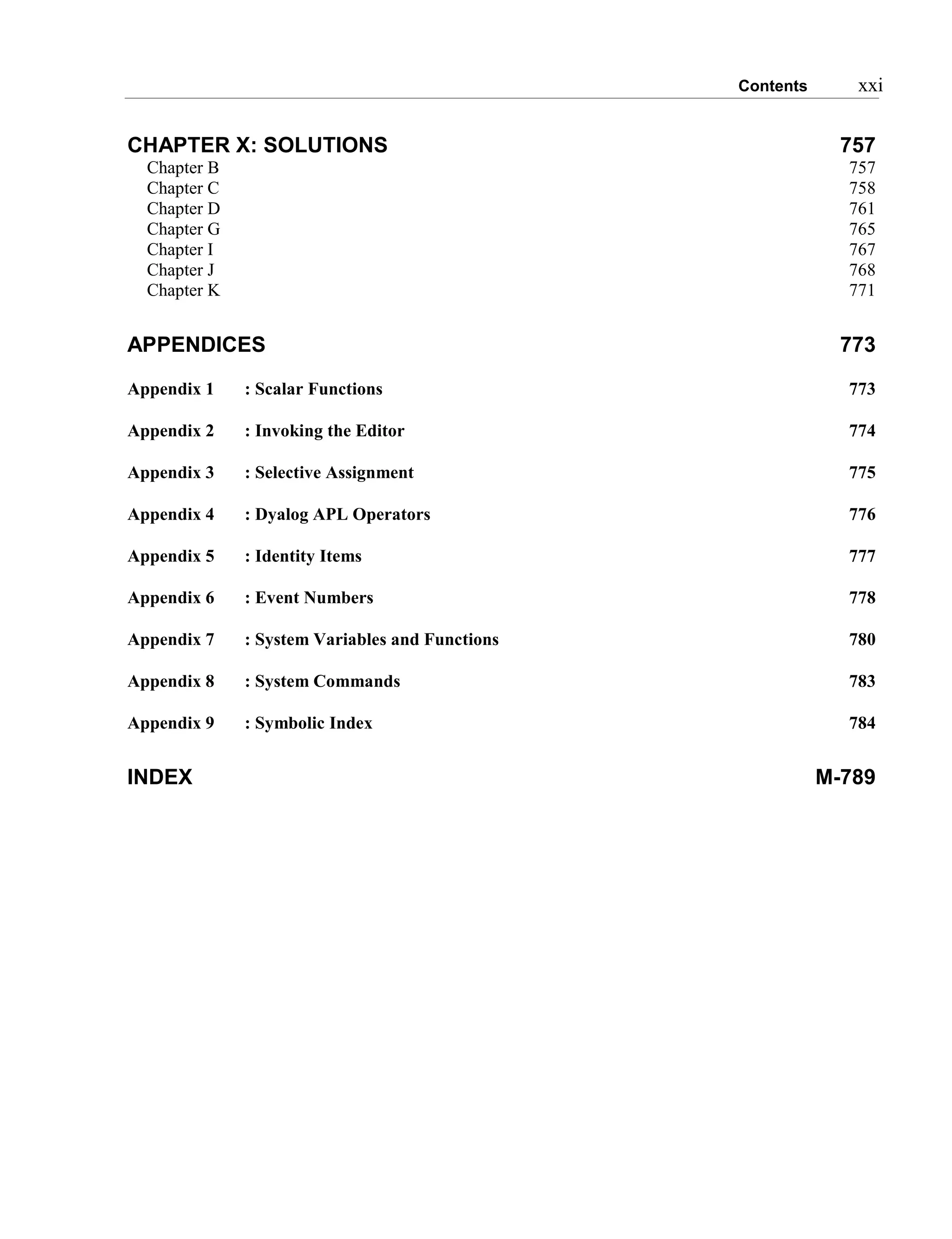 Contents xxi
CHAPTER X: SOLUTIONS 757
Chapter B 757
Chapter C 758
Chapter D 761
Chapter G 765
Chapter I 767
Chapter J 768
Chapter K 771
APPENDICES 773
Appendix 1 : Scalar Functions 773
Appendix 2 : Invoking the Editor 774
Appendix 3 : Selective Assignment 775
Appendix 4 : Dyalog APL Operators 776
Appendix 5 : Identity Items 777
Appendix 6 : Event Numbers 778
Appendix 7 : System Variables and Functions 780
Appendix 8 : System Commands 783
Appendix 9 : Symbolic Index 784
INDEX M-789
 