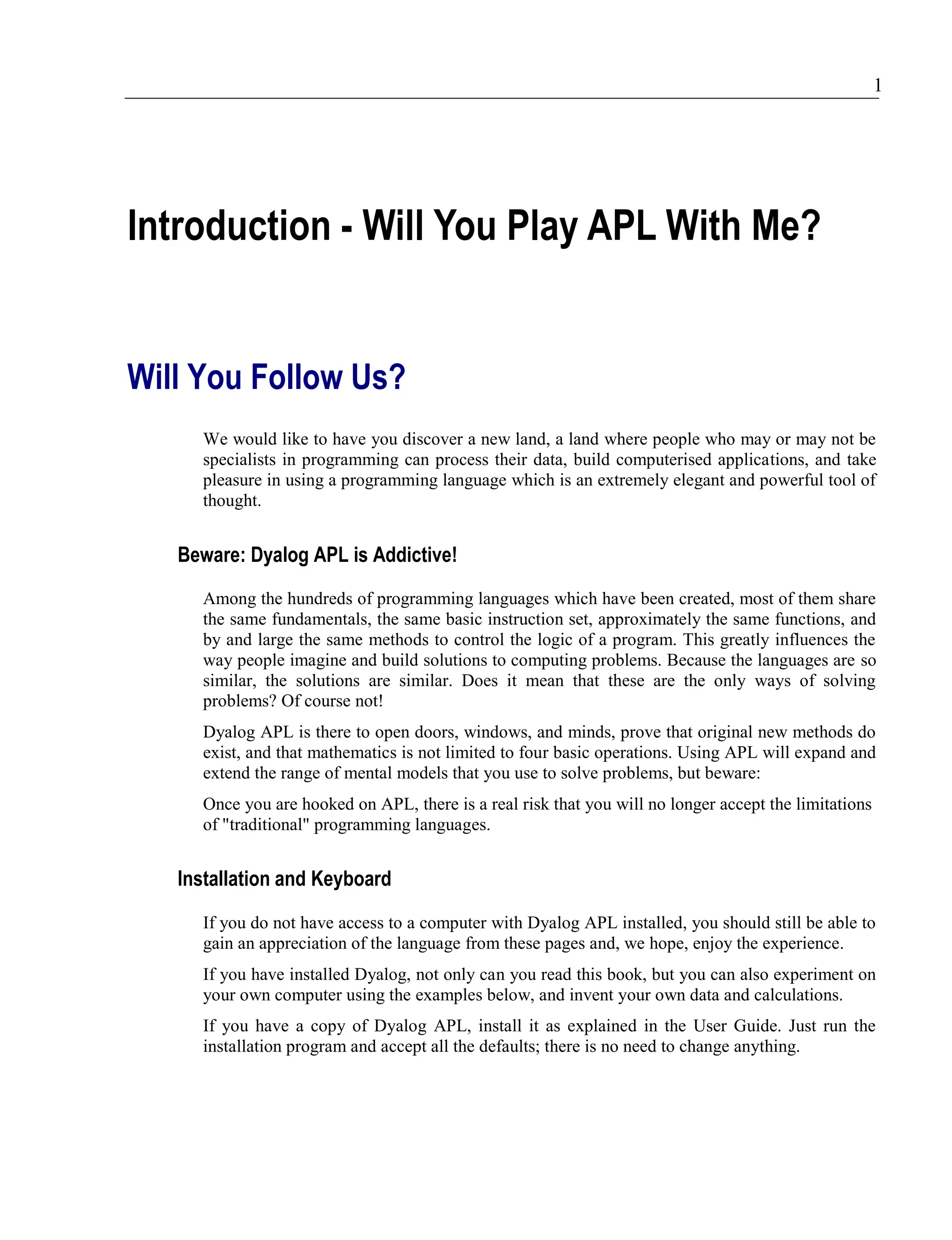 1
Introduction - Will You Play APL With Me?
Will You Follow Us?
We would like to have you discover a new land, a land where people who may or may not be
specialists in programming can process their data, build computerised applications, and take
pleasure in using a programming language which is an extremely elegant and powerful tool of
thought.
Beware: Dyalog APL is Addictive!
Among the hundreds of programming languages which have been created, most of them share
the same fundamentals, the same basic instruction set, approximately the same functions, and
by and large the same methods to control the logic of a program. This greatly influences the
way people imagine and build solutions to computing problems. Because the languages are so
similar, the solutions are similar. Does it mean that these are the only ways of solving
problems? Of course not!
Dyalog APL is there to open doors, windows, and minds, prove that original new methods do
exist, and that mathematics is not limited to four basic operations. Using APL will expand and
extend the range of mental models that you use to solve problems, but beware:
Once you are hooked on APL, there is a real risk that you will no longer accept the limitations
of "traditional" programming languages.
Installation and Keyboard
If you do not have access to a computer with Dyalog APL installed, you should still be able to
gain an appreciation of the language from these pages and, we hope, enjoy the experience.
If you have installed Dyalog, not only can you read this book, but you can also experiment on
your own computer using the examples below, and invent your own data and calculations.
If you have a copy of Dyalog APL, install it as explained in the User Guide. Just run the
installation program and accept all the defaults; there is no need to change anything.
 