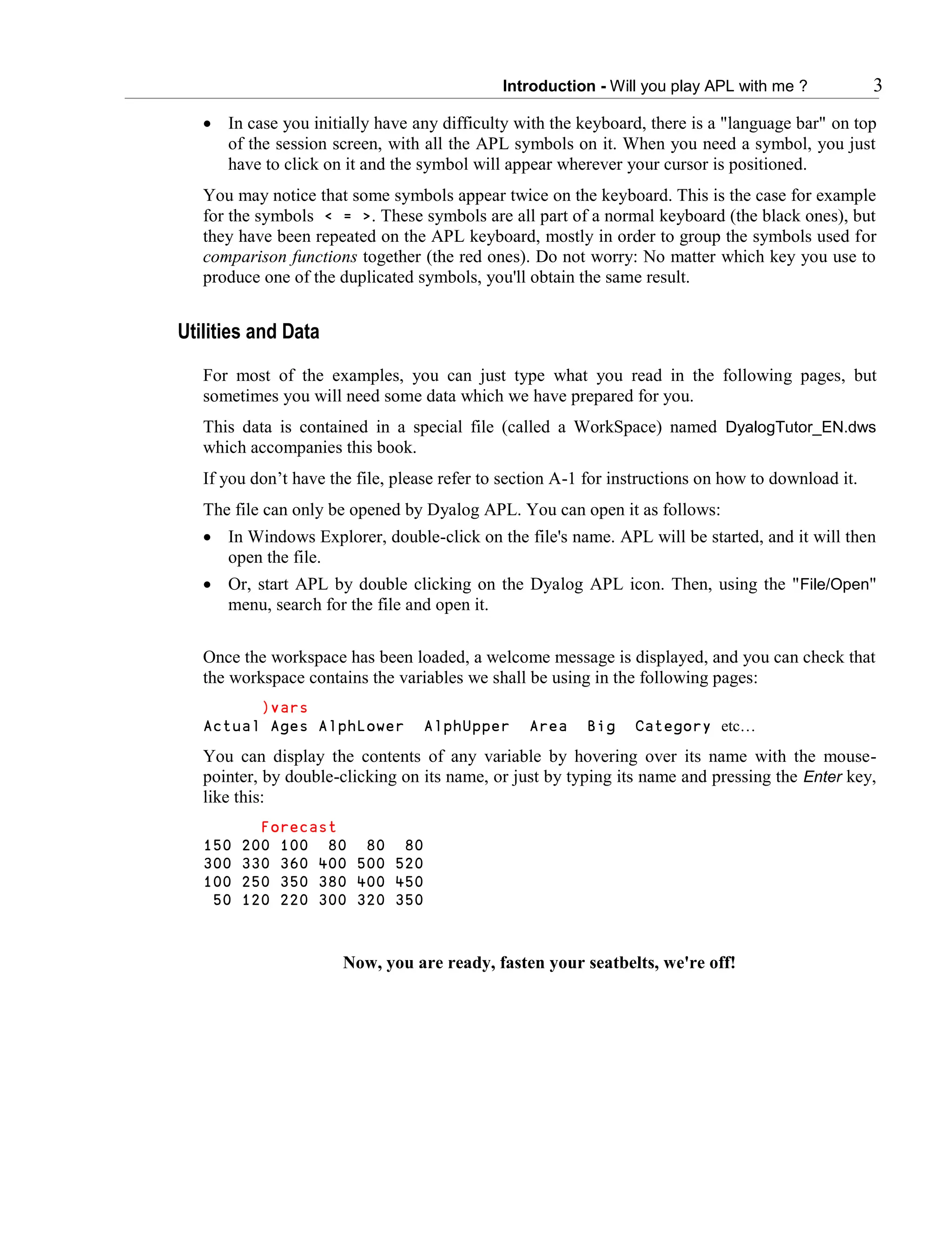 Introduction - Will you play APL with me ? 3
 In case you initially have any difficulty with the keyboard, there is a "language bar" on top
of the session screen, with all the APL symbols on it. When you need a symbol, you just
have to click on it and the symbol will appear wherever your cursor is positioned.
You may notice that some symbols appear twice on the keyboard. This is the case for example
for the symbols < = >. These symbols are all part of a normal keyboard (the black ones), but
they have been repeated on the APL keyboard, mostly in order to group the symbols used for
comparison functions together (the red ones). Do not worry: No matter which key you use to
produce one of the duplicated symbols, you'll obtain the same result.
Utilities and Data
For most of the examples, you can just type what you read in the following pages, but
sometimes you will need some data which we have prepared for you.
This data is contained in a special file (called a WorkSpace) named DyalogTutor_EN.dws
which accompanies this book.
If you don’t have the file, please refer to section A-1 for instructions on how to download it.
The file can only be opened by Dyalog APL. You can open it as follows:
 In Windows Explorer, double-click on the file's name. APL will be started, and it will then
open the file.
 Or, start APL by double clicking on the Dyalog APL icon. Then, using the "File/Open"
menu, search for the file and open it.
Once the workspace has been loaded, a welcome message is displayed, and you can check that
the workspace contains the variables we shall be using in the following pages:
)vars
Actual Ages AlphLower AlphUpper Area Big Category etc…
You can display the contents of any variable by hovering over its name with the mouse-
pointer, by double-clicking on its name, or just by typing its name and pressing the Enter key,
like this:
Forecast
150 200 100 80 80 80
300 330 360 400 500 520
100 250 350 380 400 450
50 120 220 300 320 350
Now, you are ready, fasten your seatbelts, we're off!
 