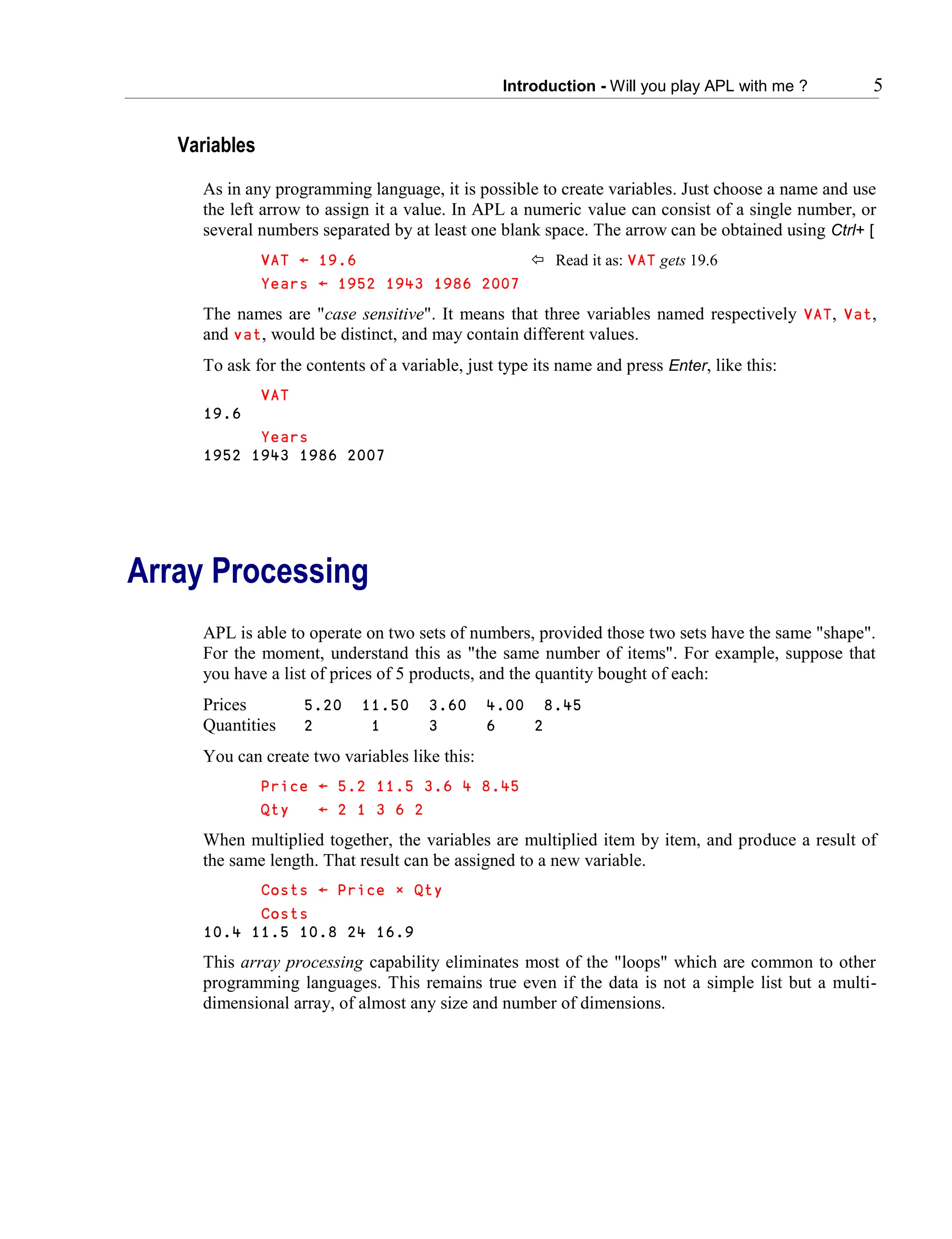 Introduction - Will you play APL with me ? 5
Variables
As in any programming language, it is possible to create variables. Just choose a name and use
the left arrow to assign it a value. In APL a numeric value can consist of a single number, or
several numbers separated by at least one blank space. The arrow can be obtained using Ctrl+ [
VAT ← 19.6  Read it as: VAT gets 19.6
Years ← 1952 1943 1986 2007
The names are "case sensitive". It means that three variables named respectively VAT, Vat,
and vat, would be distinct, and may contain different values.
To ask for the contents of a variable, just type its name and press Enter, like this:
VAT
19.6
Years
1952 1943 1986 2007
Array Processing
APL is able to operate on two sets of numbers, provided those two sets have the same "shape".
For the moment, understand this as "the same number of items". For example, suppose that
you have a list of prices of 5 products, and the quantity bought of each:
Prices 5.20 11.50 3.60 4.00 8.45
Quantities 2 1 3 6 2
You can create two variables like this:
Price ← 5.2 11.5 3.6 4 8.45
Qty ← 2 1 3 6 2
When multiplied together, the variables are multiplied item by item, and produce a result of
the same length. That result can be assigned to a new variable.
Costs ← Price ∲ Qty
Costs
10.4 11.5 10.8 24 16.9
This array processing capability eliminates most of the "loops" which are common to other
programming languages. This remains true even if the data is not a simple list but a multi-
dimensional array, of almost any size and number of dimensions.
 