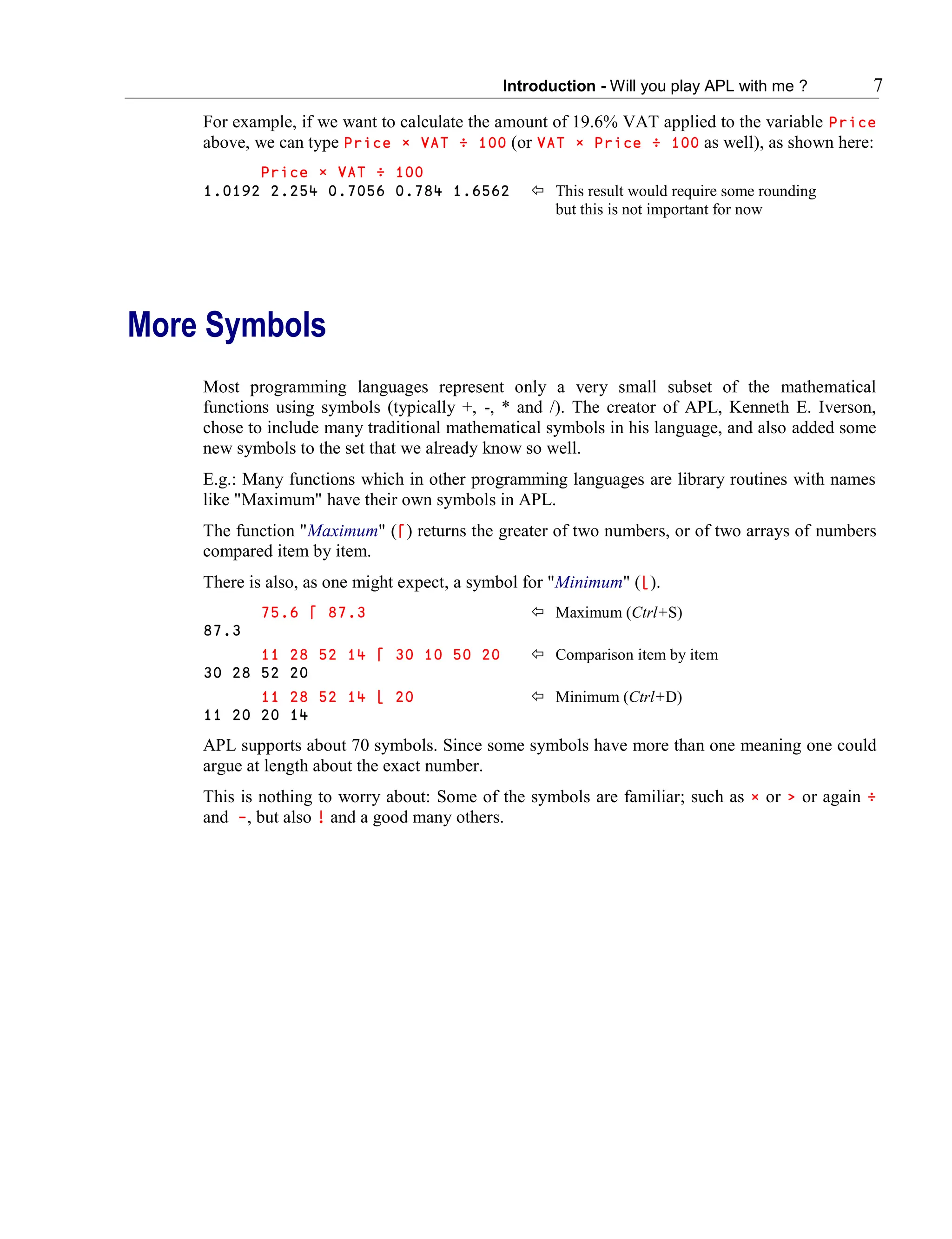 Introduction - Will you play APL with me ? 7
For example, if we want to calculate the amount of 19.6% VAT applied to the variable Price
above, we can type Price × VAT ÷ 100 (or VAT × Price ÷ 100 as well), as shown here:
Price × VAT ÷ 100
1.0192 2.254 0.7056 0.784 1.6562  This result would require some rounding
but this is not important for now
More Symbols
Most programming languages represent only a very small subset of the mathematical
functions using symbols (typically +, -, * and /). The creator of APL, Kenneth E. Iverson,
chose to include many traditional mathematical symbols in his language, and also added some
new symbols to the set that we already know so well.
E.g.: Many functions which in other programming languages are library routines with names
like "Maximum" have their own symbols in APL.
The function "Maximum" (⌈) returns the greater of two numbers, or of two arrays of numbers
compared item by item.
There is also, as one might expect, a symbol for "Minimum" (⌊).
75.6 ⌈ 87.3  Maximum (Ctrl+S)
87.3
11 28 52 14 ⌈ 30 10 50 20  Comparison item by item
30 28 52 20
11 28 52 14 ⌊ 20  Minimum (Ctrl+D)
11 20 20 14
APL supports about 70 symbols. Since some symbols have more than one meaning one could
argue at length about the exact number.
This is nothing to worry about: Some of the symbols are familiar; such as × or > or again ÷
and -, but also ! and a good many others.
 