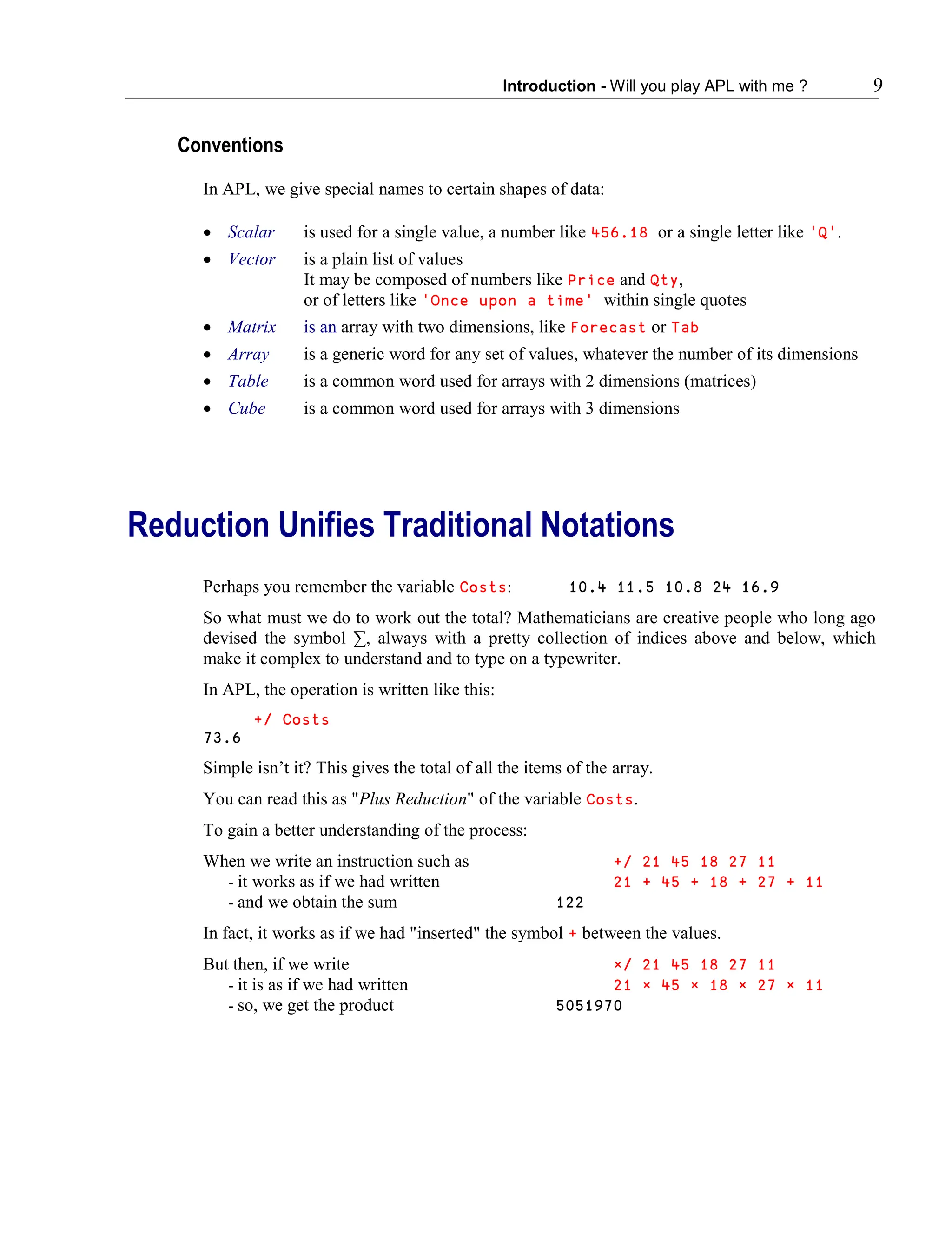 Introduction - Will you play APL with me ? 9
Conventions
In APL, we give special names to certain shapes of data:
 Scalar is used for a single value, a number like 456.18 or a single letter like 'Q'.
 Vector is a plain list of values
It may be composed of numbers like Price and Qty,
or of letters like 'Once upon a time' within single quotes
 Matrix is an array with two dimensions, like Forecast or Tab
 Array is a generic word for any set of values, whatever the number of its dimensions
 Table is a common word used for arrays with 2 dimensions (matrices)
 Cube is a common word used for arrays with 3 dimensions
Reduction Unifies Traditional Notations
Perhaps you remember the variable Costs: 10.4 11.5 10.8 24 16.9
So what must we do to work out the total? Mathematicians are creative people who long ago
devised the symbol ∑, always with a pretty collection of indices above and below, which
make it complex to understand and to type on a typewriter.
In APL, the operation is written like this:
+/ Costs
73.6
Simple isn’t it? This gives the total of all the items of the array.
You can read this as "Plus Reduction" of the variable Costs.
To gain a better understanding of the process:
When we write an instruction such as +/ 21 45 18 27 11
- it works as if we had written 21 + 45 + 18 + 27 + 11
- and we obtain the sum 122
In fact, it works as if we had "inserted" the symbol + between the values.
But then, if we write ×/ 21 45 18 27 11
- it is as if we had written 21 × 45 × 18 × 27 × 11
- so, we get the product 5051970
 