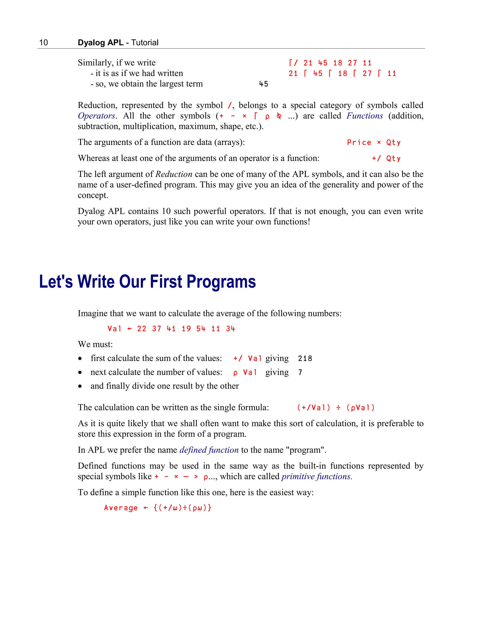 10 Dyalog APL - Tutorial
Similarly, if we write ⌈/ 21 45 18 27 11
- it is as if we had written 21 ⌈ 45 ⌈ 18 ⌈ 27 ⌈ 11
- so, we obtain the largest term 45
Reduction, represented by the symbol /, belongs to a special category of symbols called
Operators. All the other symbols (+ - ∲ ⌈ ∰ ⍉ ...) are called Functions (addition,
subtraction, multiplication, maximum, shape, etc.).
The arguments of a function are data (arrays): Price × Qty
Whereas at least one of the arguments of an operator is a function: +/ Qty
The left argument of Reduction can be one of many of the APL symbols, and it can also be the
name of a user-defined program. This may give you an idea of the generality and power of the
concept.
Dyalog APL contains 10 such powerful operators. If that is not enough, you can even write
your own operators, just like you can write your own functions!
Let's Write Our First Programs
Imagine that we want to calculate the average of the following numbers:
Val ← 22 37 41 19 54 11 34
We must:
 first calculate the sum of the values: +/ Val giving 218
 next calculate the number of values: ∰ Val giving 7
 and finally divide one result by the other
The calculation can be written as the single formula: (+/Val) ÷ (∰Val)
As it is quite likely that we shall often want to make this sort of calculation, it is preferable to
store this expression in the form of a program.
In APL we prefer the name defined function to the name "program".
Defined functions may be used in the same way as the built-in functions represented by
special symbols like + - × — > ∰..., which are called primitive functions.
To define a simple function like this one, here is the easiest way:
Average ← {(+/∱)÷(∰∱)}
 