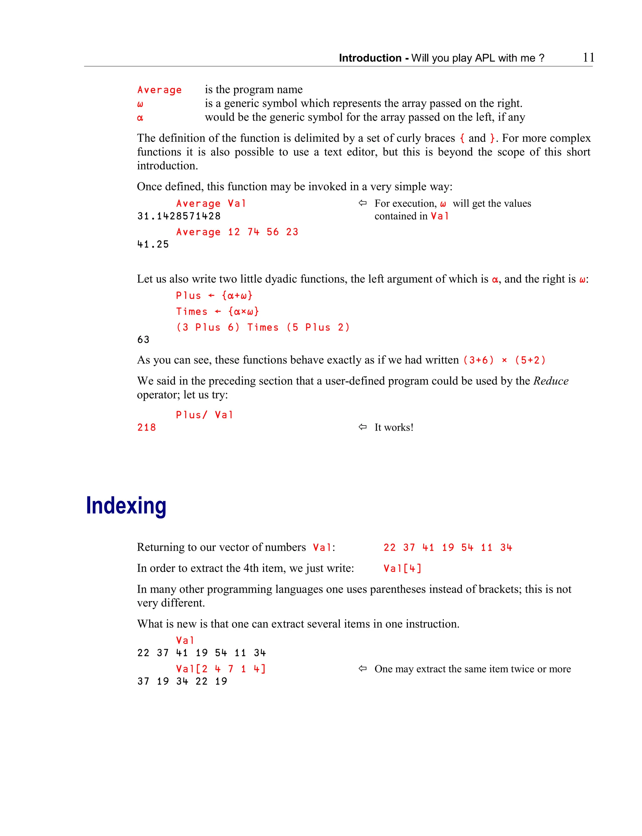 Introduction - Will you play APL with me ? 11
Average is the program name
∱ is a generic symbol which represents the array passed on the right.
∭ would be the generic symbol for the array passed on the left, if any
The definition of the function is delimited by a set of curly braces { and }. For more complex
functions it is also possible to use a text editor, but this is beyond the scope of this short
introduction.
Once defined, this function may be invoked in a very simple way:
Average Val  For execution, ∱ will get the values
31.1428571428 contained in Val
Average 12 74 56 23
41.25
Let us also write two little dyadic functions, the left argument of which is ∭, and the right is ∱:
Plus ← {∭+∱}
Times ← {∭∲∱}
(3 Plus 6) Times (5 Plus 2)
63
As you can see, these functions behave exactly as if we had written (3+6) × (5+2)
We said in the preceding section that a user-defined program could be used by the Reduce
operator; let us try:
Plus/ Val
218  It works!
Indexing
Returning to our vector of numbers Val: 22 37 41 19 54 11 34
In order to extract the 4th item, we just write: Val[4]
In many other programming languages one uses parentheses instead of brackets; this is not
very different.
What is new is that one can extract several items in one instruction.
Val
22 37 41 19 54 11 34
Val[2 4 7 1 4]  One may extract the same item twice or more
37 19 34 22 19
 