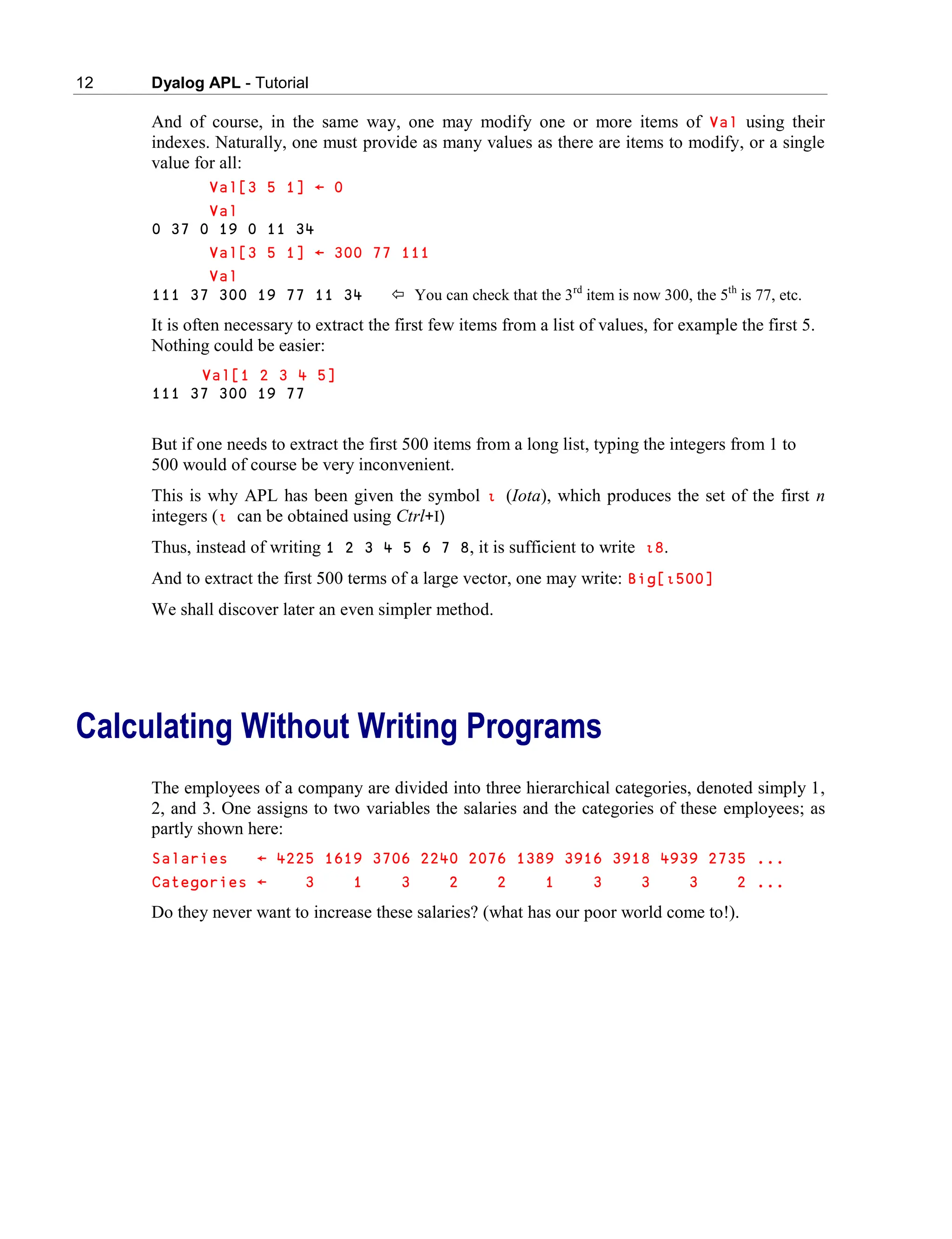 12 Dyalog APL - Tutorial
And of course, in the same way, one may modify one or more items of Val using their
indexes. Naturally, one must provide as many values as there are items to modify, or a single
value for all:
Val[3 5 1] ← 0
Val
0 37 0 19 0 11 34
Val[3 5 1] ← 300 77 111
Val
111 37 300 19 77 11 34  You can check that the 3rd
item is now 300, the 5th
is 77, etc.
It is often necessary to extract the first few items from a list of values, for example the first 5.
Nothing could be easier:
Val[1 2 3 4 5]
111 37 300 19 77
But if one needs to extract the first 500 items from a long list, typing the integers from 1 to
500 would of course be very inconvenient.
This is why APL has been given the symbol ∯ (Iota), which produces the set of the first n
integers (∯ can be obtained using Ctrl+I)
Thus, instead of writing 1 2 3 4 5 6 7 8, it is sufficient to write ∯8.
And to extract the first 500 terms of a large vector, one may write: Big[∯500]
We shall discover later an even simpler method.
Calculating Without Writing Programs
The employees of a company are divided into three hierarchical categories, denoted simply 1,
2, and 3. One assigns to two variables the salaries and the categories of these employees; as
partly shown here:
Salaries ← 4225 1619 3706 2240 2076 1389 3916 3918 4939 2735 ...
Categories ← 3 1 3 2 2 1 3 3 3 2 ...
Do they never want to increase these salaries? (what has our poor world come to!).
 