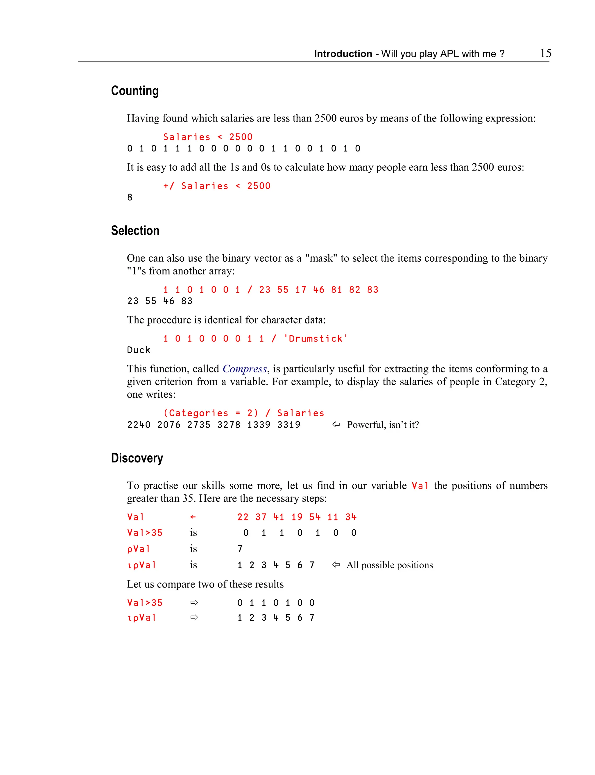 Introduction - Will you play APL with me ? 15
Counting
Having found which salaries are less than 2500 euros by means of the following expression:
Salaries < 2500
0 1 0 1 1 1 0 0 0 0 0 0 1 1 0 0 1 0 1 0
It is easy to add all the 1s and 0s to calculate how many people earn less than 2500 euros:
+/ Salaries < 2500
8
Selection
One can also use the binary vector as a "mask" to select the items corresponding to the binary
"1"s from another array:
1 1 0 1 0 0 1 / 23 55 17 46 81 82 83
23 55 46 83
The procedure is identical for character data:
1 0 1 0 0 0 0 1 1 / 'Drumstick'
Duck
This function, called Compress, is particularly useful for extracting the items conforming to a
given criterion from a variable. For example, to display the salaries of people in Category 2,
one writes:
(Categories = 2) / Salaries
2240 2076 2735 3278 1339 3319  Powerful, isn’t it?
Discovery
To practise our skills some more, let us find in our variable Val the positions of numbers
greater than 35. Here are the necessary steps:
Val ← 22 37 41 19 54 11 34
Val>35 is 0 1 1 0 1 0 0
∰Val is 7
∯∰Val is 1 2 3 4 5 6 7  All possible positions
Let us compare two of these results
Val>35  0 1 1 0 1 0 0
∯∰Val  1 2 3 4 5 6 7
 
