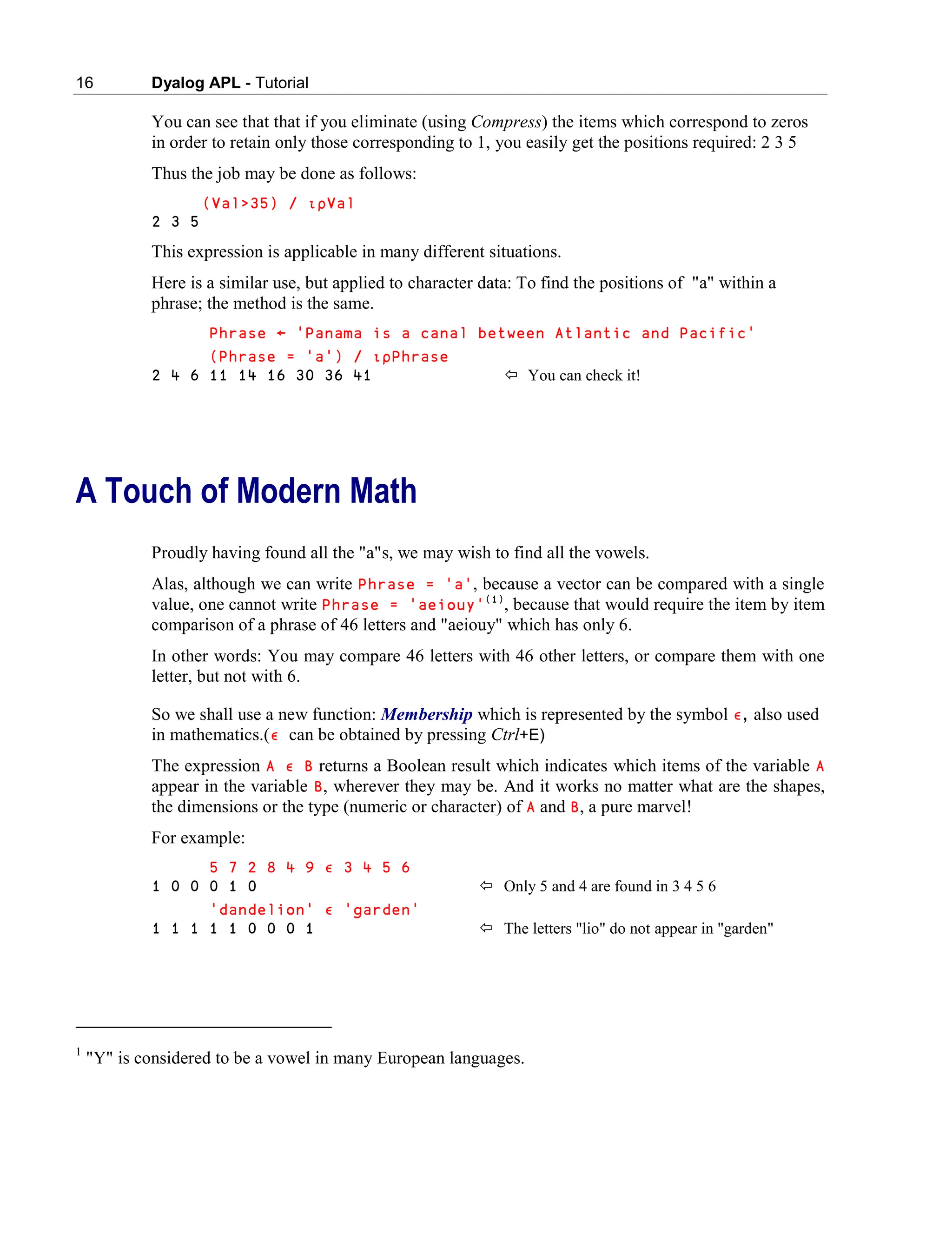 16 Dyalog APL - Tutorial
You can see that that if you eliminate (using Compress) the items which correspond to zeros
in order to retain only those corresponding to 1, you easily get the positions required: 2 3 5
Thus the job may be done as follows:
(Val>35) / ∯∰Val
2 3 5
This expression is applicable in many different situations.
Here is a similar use, but applied to character data: To find the positions of "a" within a
phrase; the method is the same.
Phrase ← 'Panama is a canal between Atlantic and Pacific'
(Phrase = 'a') / ∯∰Phrase
2 4 6 11 14 16 30 36 41  You can check it!
A Touch of Modern Math
Proudly having found all the "a"s, we may wish to find all the vowels.
Alas, although we can write Phrase = 'a', because a vector can be compared with a single
value, one cannot write Phrase = 'aeiouy'(1)
, because that would require the item by item
comparison of a phrase of 46 letters and "aeiouy" which has only 6.
In other words: You may compare 46 letters with 46 other letters, or compare them with one
letter, but not with 6.
So we shall use a new function: Membership which is represented by the symbol ∮, also used
in mathematics.(∮ can be obtained by pressing Ctrl+E)
The expression A ∮ B returns a Boolean result which indicates which items of the variable A
appear in the variable B, wherever they may be. And it works no matter what are the shapes,
the dimensions or the type (numeric or character) of A and B, a pure marvel!
For example:
5 7 2 8 4 9 ∮ 3 4 5 6
1 0 0 0 1 0  Only 5 and 4 are found in 3 4 5 6
'dandelion' ∮ 'garden'
1 1 1 1 1 0 0 0 1  The letters "lio" do not appear in "garden"
1
"Y" is considered to be a vowel in many European languages.
 