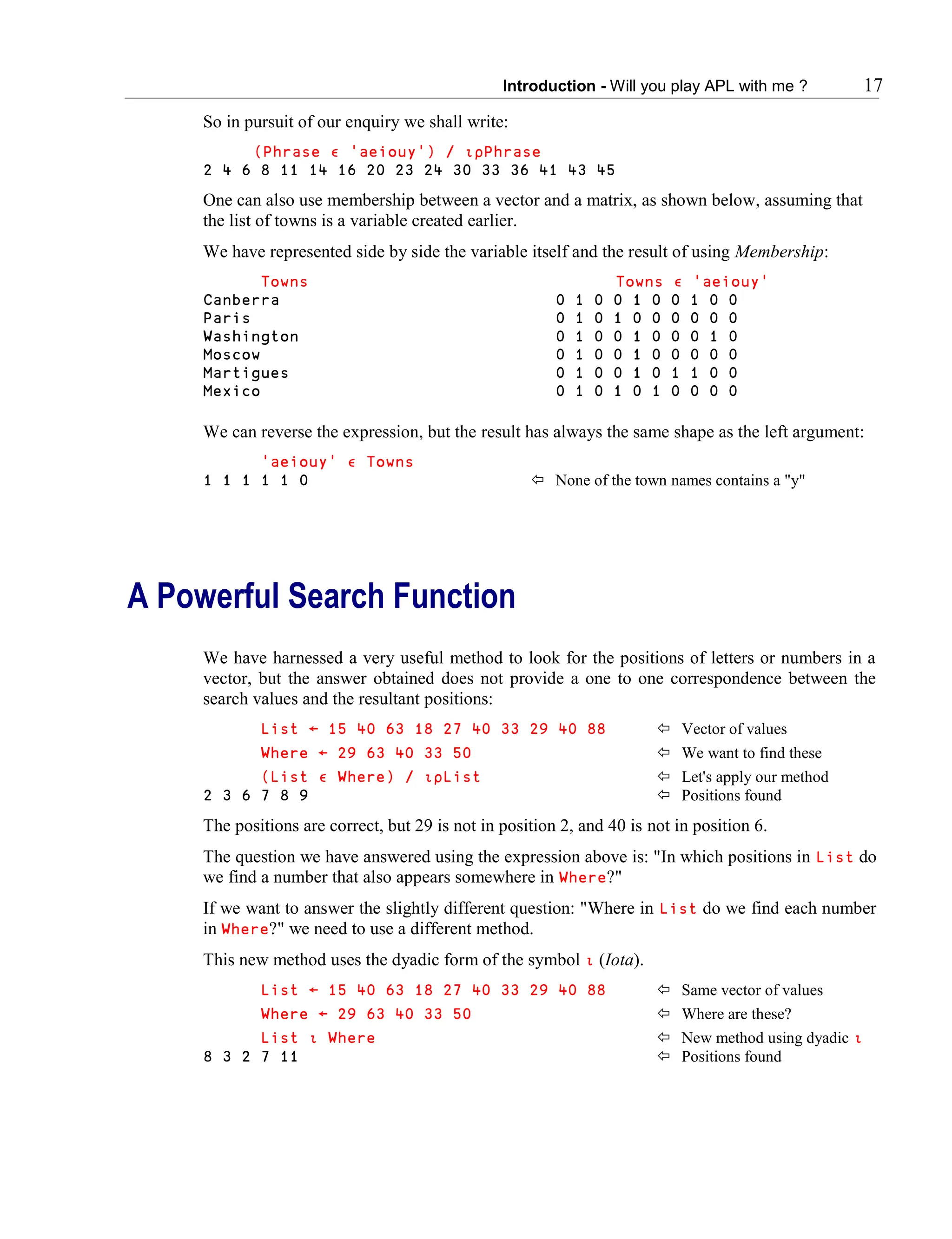 Introduction - Will you play APL with me ? 17
So in pursuit of our enquiry we shall write:
(Phrase ∮ 'aeiouy') / ∯∰Phrase
2 4 6 8 11 14 16 20 23 24 30 33 36 41 43 45
One can also use membership between a vector and a matrix, as shown below, assuming that
the list of towns is a variable created earlier.
We have represented side by side the variable itself and the result of using Membership:
Towns Towns ∮ 'aeiouy'
Canberra 0 1 0 0 1 0 0 1 0 0
Paris 0 1 0 1 0 0 0 0 0 0
Washington 0 1 0 0 1 0 0 0 1 0
Moscow 0 1 0 0 1 0 0 0 0 0
Martigues 0 1 0 0 1 0 1 1 0 0
Mexico 0 1 0 1 0 1 0 0 0 0
We can reverse the expression, but the result has always the same shape as the left argument:
'aeiouy' ∮ Towns
1 1 1 1 1 0  None of the town names contains a "y"
A Powerful Search Function
We have harnessed a very useful method to look for the positions of letters or numbers in a
vector, but the answer obtained does not provide a one to one correspondence between the
search values and the resultant positions:
List ← 15 40 63 18 27 40 33 29 40 88  Vector of values
Where ← 29 63 40 33 50  We want to find these
(List ∮ Where) / ∯∰List  Let's apply our method
2 3 6 7 8 9  Positions found
The positions are correct, but 29 is not in position 2, and 40 is not in position 6.
The question we have answered using the expression above is: "In which positions in List do
we find a number that also appears somewhere in Where?"
If we want to answer the slightly different question: "Where in List do we find each number
in Where?" we need to use a different method.
This new method uses the dyadic form of the symbol ∯ (Iota).
List ← 15 40 63 18 27 40 33 29 40 88  Same vector of values
Where ← 29 63 40 33 50  Where are these?
List ∯ Where  New method using dyadic ∯
8 3 2 7 11  Positions found
 