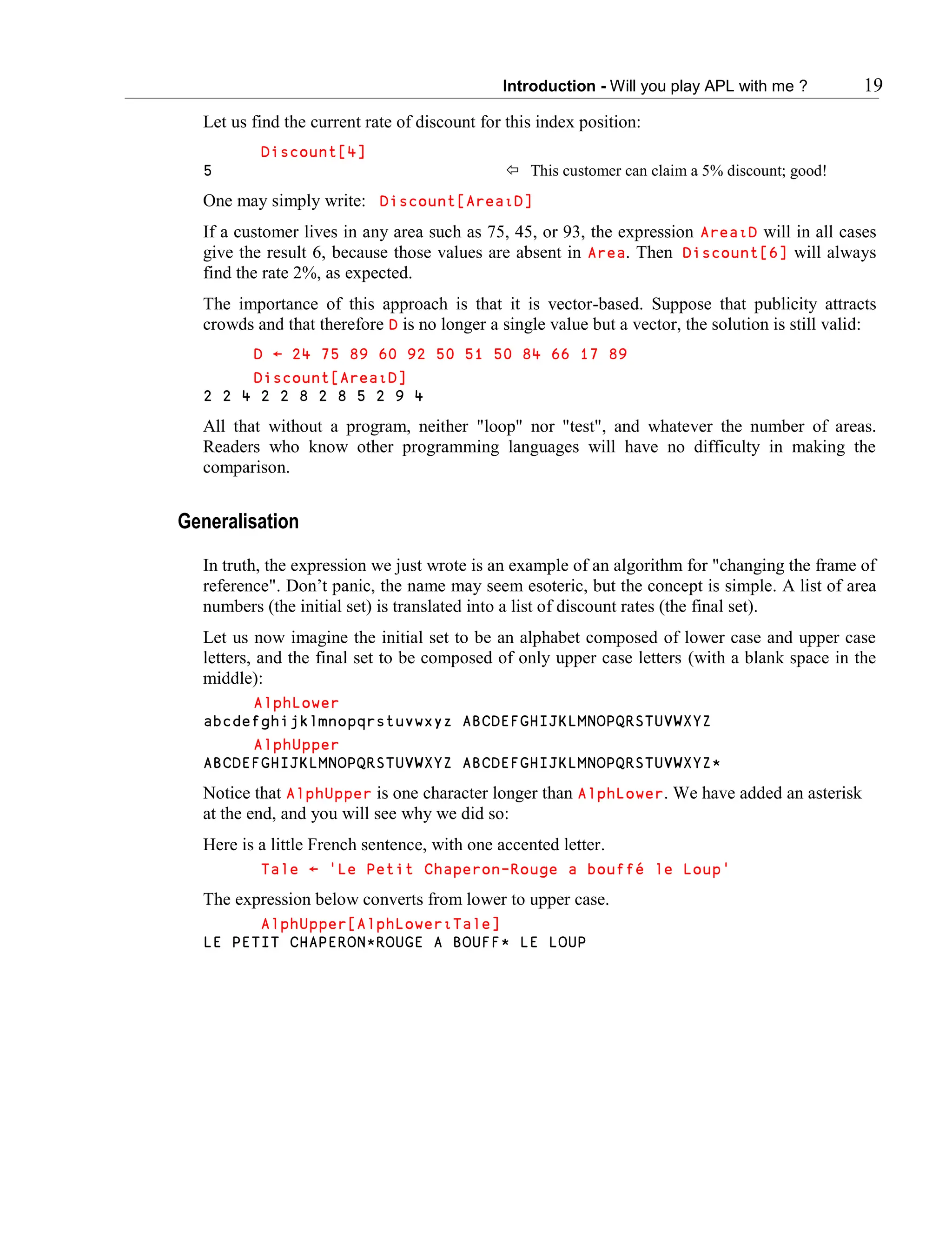 Introduction - Will you play APL with me ? 19
Let us find the current rate of discount for this index position:
Discount[4]
5  This customer can claim a 5% discount; good!
One may simply write: Discount[Area∯D]
If a customer lives in any area such as 75, 45, or 93, the expression Area∯D will in all cases
give the result 6, because those values are absent in Area. Then Discount[6] will always
find the rate 2%, as expected.
The importance of this approach is that it is vector-based. Suppose that publicity attracts
crowds and that therefore D is no longer a single value but a vector, the solution is still valid:
D ← 24 75 89 60 92 50 51 50 84 66 17 89
Discount[Area∯D]
2 2 4 2 2 8 2 8 5 2 9 4
All that without a program, neither "loop" nor "test", and whatever the number of areas.
Readers who know other programming languages will have no difficulty in making the
comparison.
Generalisation
In truth, the expression we just wrote is an example of an algorithm for "changing the frame of
reference". Don’t panic, the name may seem esoteric, but the concept is simple. A list of area
numbers (the initial set) is translated into a list of discount rates (the final set).
Let us now imagine the initial set to be an alphabet composed of lower case and upper case
letters, and the final set to be composed of only upper case letters (with a blank space in the
middle):
AlphLower
abcdefghijklmnopqrstuvwxyz ABCDEFGHIJKLMNOPQRSTUVWXYZ
AlphUpper
ABCDEFGHIJKLMNOPQRSTUVWXYZ ABCDEFGHIJKLMNOPQRSTUVWXYZ*
Notice that AlphUpper is one character longer than AlphLower. We have added an asterisk
at the end, and you will see why we did so:
Here is a little French sentence, with one accented letter.
Tale ← 'Le Petit Chaperon-Rouge a bouffé le Loup'
The expression below converts from lower to upper case.
AlphUpper[AlphLower∯Tale]
LE PETIT CHAPERON*ROUGE A BOUFF* LE LOUP
 
