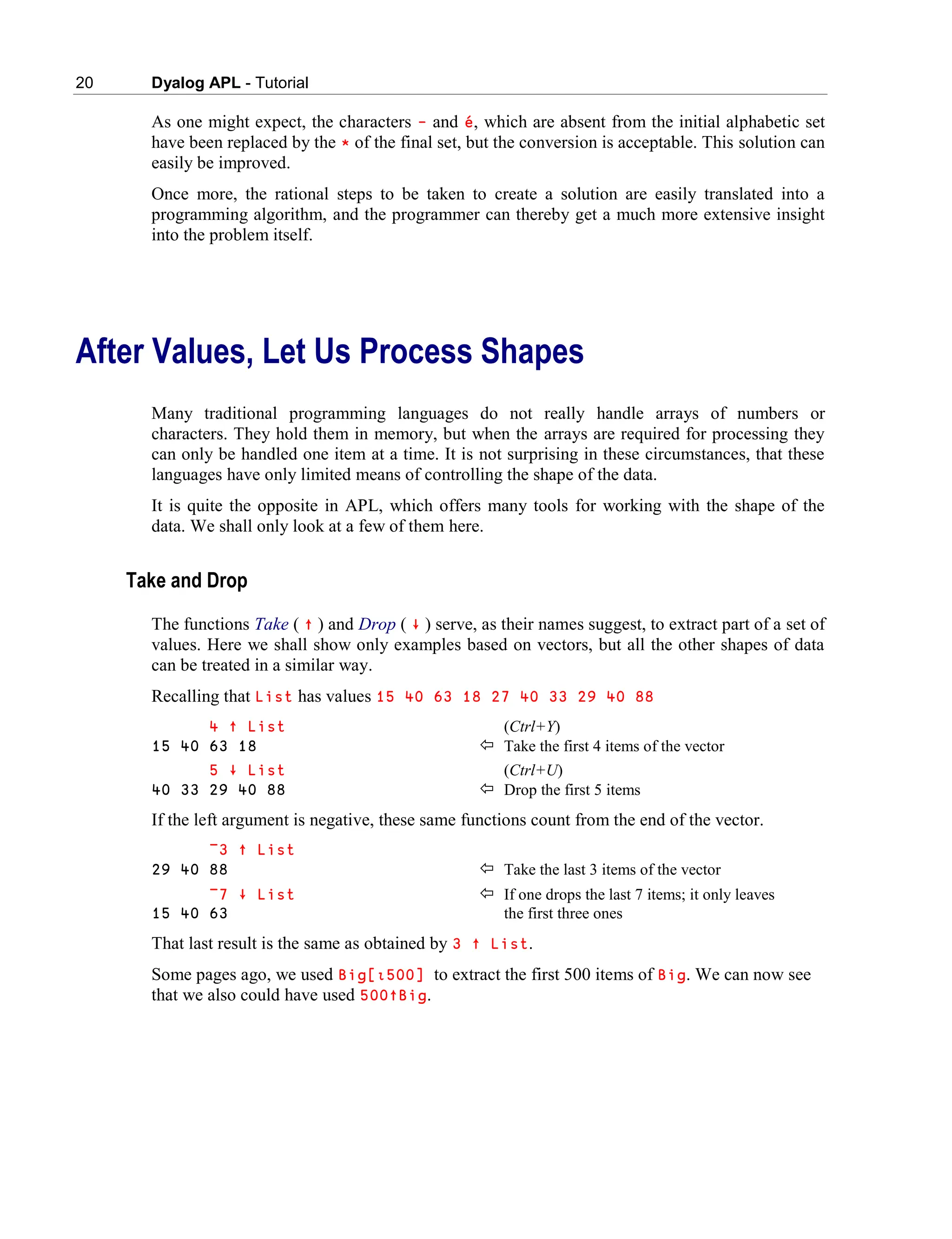 20 Dyalog APL - Tutorial
As one might expect, the characters – and é, which are absent from the initial alphabetic set
have been replaced by the * of the final set, but the conversion is acceptable. This solution can
easily be improved.
Once more, the rational steps to be taken to create a solution are easily translated into a
programming algorithm, and the programmer can thereby get a much more extensive insight
into the problem itself.
After Values, Let Us Process Shapes
Many traditional programming languages do not really handle arrays of numbers or
characters. They hold them in memory, but when the arrays are required for processing they
can only be handled one item at a time. It is not surprising in these circumstances, that these
languages have only limited means of controlling the shape of the data.
It is quite the opposite in APL, which offers many tools for working with the shape of the
data. We shall only look at a few of them here.
Take and Drop
The functions Take ( ↑ ) and Drop ( ∸ ) serve, as their names suggest, to extract part of a set of
values. Here we shall show only examples based on vectors, but all the other shapes of data
can be treated in a similar way.
Recalling that List has values 15 40 63 18 27 40 33 29 40 88
4 ↑ List (Ctrl+Y)
15 40 63 18  Take the first 4 items of the vector
5 ∸ List (Ctrl+U)
40 33 29 40 88  Drop the first 5 items
If the left argument is negative, these same functions count from the end of the vector.
¯3 ↑ List
29 40 88  Take the last 3 items of the vector
¯7 ∸ List  If one drops the last 7 items; it only leaves
15 40 63 the first three ones
That last result is the same as obtained by 3 ↑ List.
Some pages ago, we used Big[∯500] to extract the first 500 items of Big. We can now see
that we also could have used 500↑Big.
 