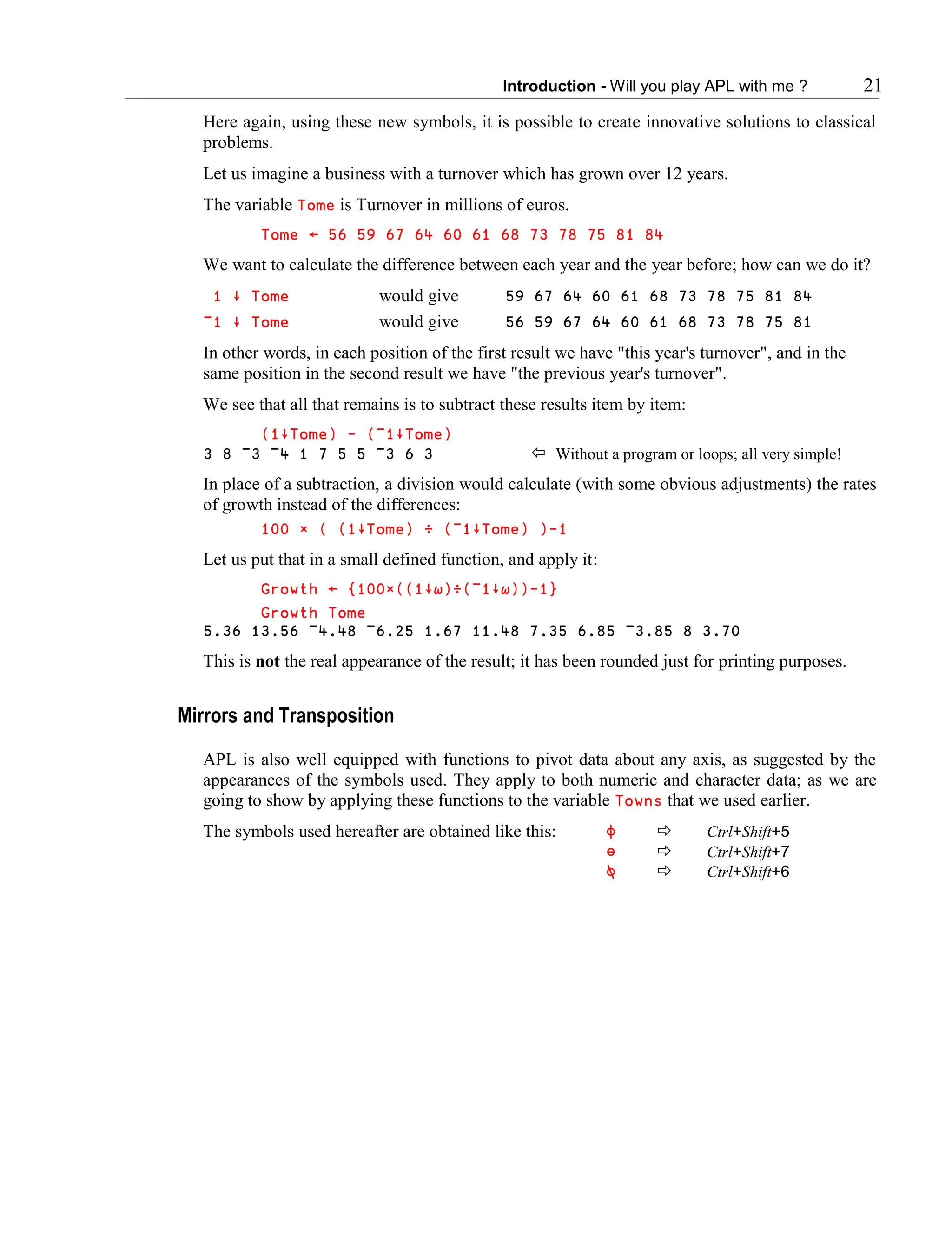 Introduction - Will you play APL with me ? 21
Here again, using these new symbols, it is possible to create innovative solutions to classical
problems.
Let us imagine a business with a turnover which has grown over 12 years.
The variable Tome is Turnover in millions of euros.
Tome ← 56 59 67 64 60 61 68 73 78 75 81 84
We want to calculate the difference between each year and the year before; how can we do it?
1 ∸ Tome would give 59 67 64 60 61 68 73 78 75 81 84
¯1 ∸ Tome would give 56 59 67 64 60 61 68 73 78 75 81
In other words, in each position of the first result we have "this year's turnover", and in the
same position in the second result we have "the previous year's turnover".
We see that all that remains is to subtract these results item by item:
(1∸Tome) - (¯1∸Tome)
3 8 ¯3 ¯4 1 7 5 5 ¯3 6 3  Without a program or loops; all very simple!
In place of a subtraction, a division would calculate (with some obvious adjustments) the rates
of growth instead of the differences:
100 × ( (1∸Tome) ÷ (¯1∸Tome) )-1
Let us put that in a small defined function, and apply it:
Growth ← {100∲((1∸∱)÷(¯1∸∱))-1}
Growth Tome
5.36 13.56 ¯4.48 ¯6.25 1.67 11.48 7.35 6.85 ¯3.85 8 3.70
This is not the real appearance of the result; it has been rounded just for printing purposes.
Mirrors and Transposition
APL is also well equipped with functions to pivot data about any axis, as suggested by the
appearances of the symbols used. They apply to both numeric and character data; as we are
going to show by applying these functions to the variable Towns that we used earlier.
The symbols used hereafter are obtained like this: ⌽  Ctrl+Shift+5
⍁  Ctrl+Shift+7
⍉  Ctrl+Shift+6
 