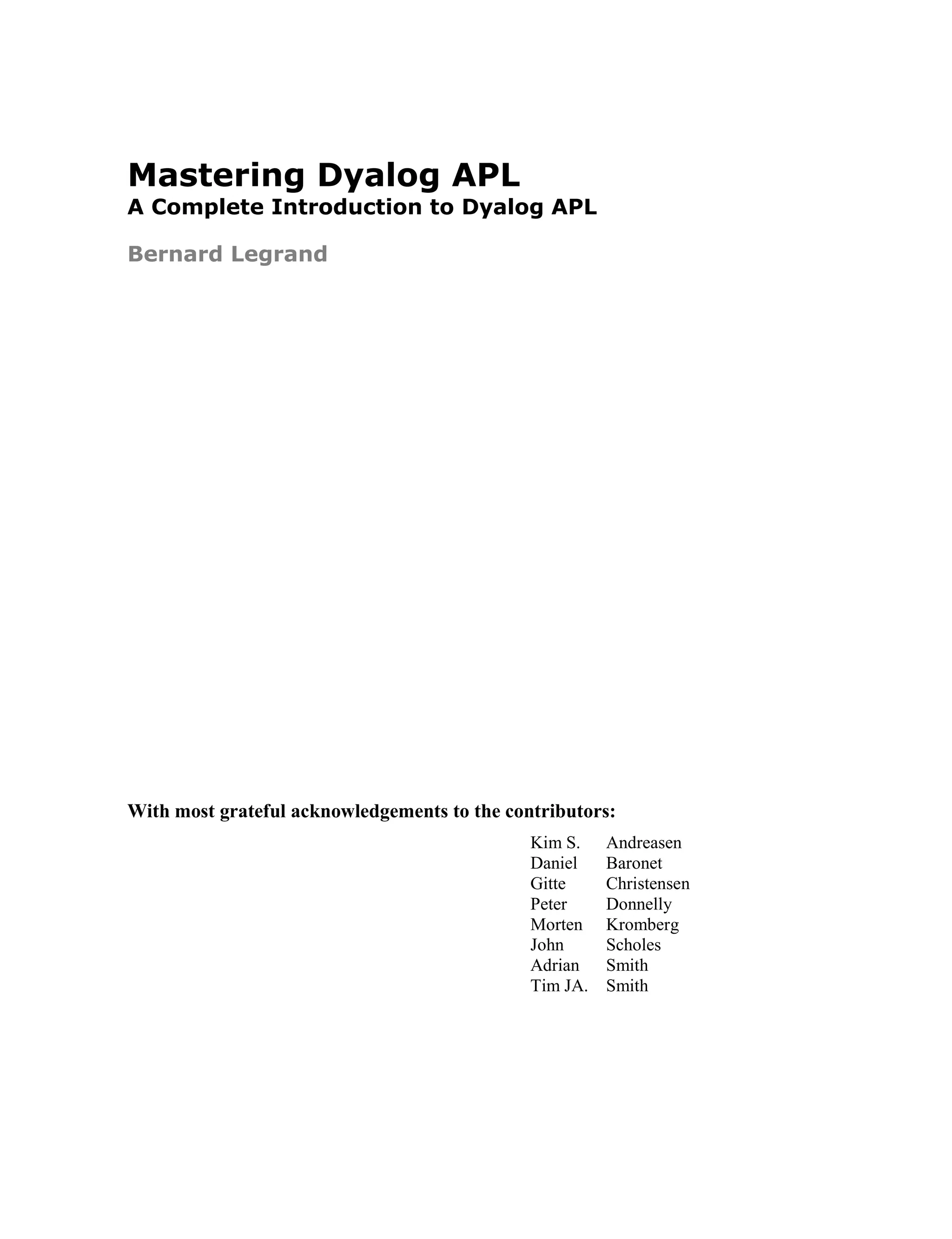 Mastering Dyalog APL
A Complete Introduction to Dyalog APL
Bernard Legrand
With most grateful acknowledgements to the contributors:
Kim S. Andreasen
Daniel Baronet
Gitte Christensen
Peter Donnelly
Morten Kromberg
John Scholes
Adrian Smith
Tim JA. Smith
 